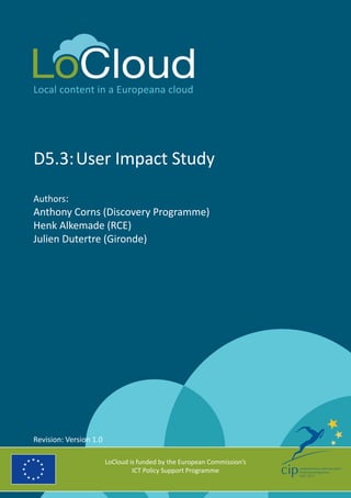 Local content in a Europeana cloud
D5.3:	User Impact Study
Authors:
Anthony Corns (Discovery Programme)
Henk Alkemade (RCE)
Julien Dutertre (Gironde)
LoCloud is funded by the European Commission’s
ICT Policy Support Programme
Revision: Version 1.0
 