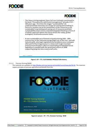 D5.4.1 Training Materials
http://www.foodie-project.eu Copyright © FOODIE Project Consortium. All Rights Reserved. Grant Agreement No.: 621074 Page:14 / 39
Figure 5: SP – TT1. SUSTAINABLE PRODUCTION History
2.1.1.2 Precision farming (MJM)
The materials are available on http://foodie-vm3.man.poznan.pl/moodle/course/view.php?id=26. The materials
explain principles of precision agriculture and benefit from this.
Figure 6: Lecture – PF – TT1. Precision Farming - MJM
 