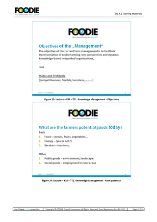 D5.4.1 Training Materials
http://www.foodie-project.eu Copyright © FOODIE Project Consortium. All Rights Reserved. Grant Agreement No.: 621074 Page:23 / 39
Figure 23: Lecture – KM – TT1. Knowledge Management - Objectives
Figure 24: Lecture – KM – TT1. Knowledge Management - Farm potential
 