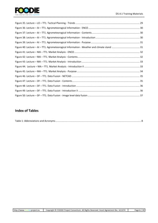 D5.4.1 Training Materials
http://www.foodie-project.eu Copyright © FOODIE Project Consortium. All Rights Reserved. Grant Agreement No.: 621074 Page:6 / 39
Figure 35: Lecture – LO – TT1. Tactical Planning - Trends ................................................................................................29
Figure 36: Lecture – AI – TT1. Agrometeorogical Information - ENCO.............................................................................30
Figure 37: Lecture – AI – TT1. Agrometeorogical Information - Contents........................................................................30
Figure 38: Lecture – AI – TT1. Agrometeorogical Information - Introduction..................................................................30
Figure 39: Lecture – AI – TT1. Agrometeorogical Information - Purpose.........................................................................31
Figure 40: Lecture – AI – TT1. Agrometeorogical Information - Weather and climate stand ..........................................31
Figure 41: Lecture – MA – TT1. Market Analysis - ENCO..................................................................................................32
Figure 42: Lecture – MA – TT1. Market Analysis - Contents.............................................................................................32
Figure 43: Lecture – MA – TT1. Market Analysis - Introduction.......................................................................................33
Figure 44: Lecture – MA – TT1. Market Analysis - Introduction II ...................................................................................33
Figure 45: Lecture – MA – TT1. Market Analysis - Purpose..............................................................................................34
Figure 46: Lecture – DF – TT1. Data Fusion - NETCAD......................................................................................................35
Figure 47: Lecture – DF – TT1. Data Fusion - Contents.....................................................................................................35
Figure 48: Lecture – DF – TT1. Data Fusion - Introduction ...............................................................................................36
Figure 49: Lecture – DF – TT1. Data Fusion - Introduction II ............................................................................................36
Figure 50: Lecture – DF – TT1. Data Fusion - Image level data fusion..............................................................................37
Index of Tables
Table 1: Abbreviations and Acronyms................................................................................................................................8
 