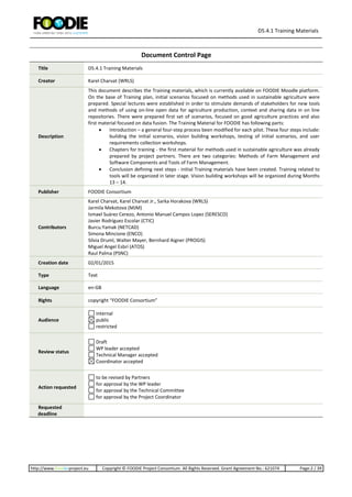 D5.4.1 Training Materials
http://www.foodie-project.eu Copyright © FOODIE Project Consortium. All Rights Reserved. Grant Agreement No.: 621074 Page:2 / 39
Document Control Page
Title D5.4.1 Training Materials
Creator Karel Charvat (WRLS)
Description
This document describes the Training materials, which is currently available on FOODIE Moodle platform.
On the base of Training plan, initial scenarios focused on methods used in sustainable agriculture were
prepared. Special lectures were established in order to stimulate demands of stakeholders for new tools
and methods of using on-line open data for agriculture production, context and sharing data in on line
repositories. There were prepared first set of scenarios, focused on good agriculture practices and also
first material focused on data fusion. The Training Material for FOODIE has following parts:
 Introduction – a general four-step process been modified for each pilot. These four steps include:
building the initial scenarios, vision building workshops, testing of initial scenarios, and user
requirements collection workshops.
 Chapters for training - the first material for methods used in sustainable agriculture was already
prepared by project partners. There are two categories: Methods of Farm Management and
Software Components and Tools of Farm Management.
 Conclusion defining next steps - initial Training materials have been created. Training related to
tools will be organized in later stage. Vision building workshops will be organized during Months
13 – 14.
Publisher FOODIE Consortium
Contributors
Karel Charvat, Karel Charvat Jr., Sarka Horakova (WRLS)
Jarmila Mekotova (MJM)
Ismael Suárez Cerezo, Antonio Manuel Campos Lopez (SERESCO)
Javier Rodríguez Escolar (CTIC)
Burcu.Yamak (NETCAD)
Simona Mincione (ENCO)
Silvia Druml, Walter Mayer, Bernhard Aigner (PROGIS)
Miguel Angel Esbrí (ATOS)
Raul Palma (PSNC)
Creation date 02/01/2015
Type Text
Language en-GB
Rights copyright “FOODIE Consortium”
Audience
internal
public
restricted
Review status
Draft
WP leader accepted
Technical Manager accepted
Coordinator accepted
Action requested
to be revised by Partners
for approval by the WP leader
for approval by the Technical Committee
for approval by the Project Coordinator
Requested
deadline
 