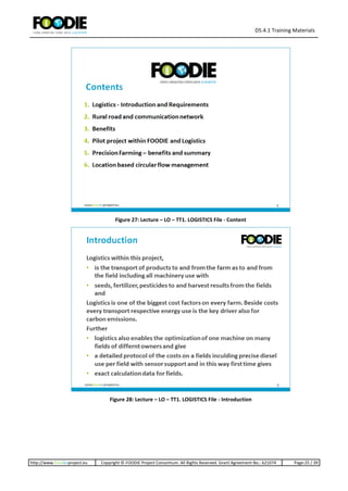 D5.4.1 Training Materials
http://www.foodie-project.eu Copyright © FOODIE Project Consortium. All Rights Reserved. Grant Agreement No.: 621074 Page:25 / 39
Figure 27: Lecture – LO – TT1. LOGISTICS File - Content
Figure 28: Lecture – LO – TT1. LOGISTICS File - Introduction
 