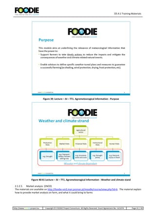 D5.4.1 Training Materials
http://www.foodie-project.eu Copyright © FOODIE Project Consortium. All Rights Reserved. Grant Agreement No.: 621074 Page:31 / 39
Figure 39: Lecture – AI – TT1. Agrometeorogical Information - Purpose
Figure 40:41 Lecture – AI – TT1. Agrometeorogical Information - Weather and climate stand
2.1.2.5 Market analysis (ENCO)
The materials are available on http://foodie-vm3.man.poznan.pl/moodle/course/view.php?id=6. The material explain
how to provide market analysis on farm, and what it could bring to farms
 