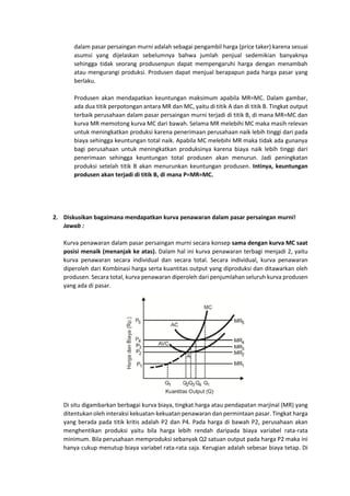 dalam pasar persaingan murni adalah sebagai pengambil harga (price taker) karena sesuai
asumsi yang dijelaskan sebelumnya bahwa jumlah penjual sedemikian banyaknya
sehingga tidak seorang produsenpun dapat mempengaruhi harga dengan menambah
atau mengurangi produksi. Produsen dapat menjual berapapun pada harga pasar yang
berlaku.
Produsen akan mendapatkan keuntungan maksimum apabila MR=MC. Dalam gambar,
ada dua titik perpotongan antara MR dan MC, yaitu di titik A dan di titik B. Tingkat output
terbaik perusahaan dalam pasar persaingan murni terjadi di titik B, di mana MR=MC dan
kurva MR memotong kurva MC dari bawah. Selama MR melebihi MC maka masih relevan
untuk meningkatkan produksi karena penerimaan perusahaan naik lebih tinggi dari pada
biaya sehingga keuntungan total naik. Apabila MC melebihi MR maka tidak ada gunanya
bagi perusahaan untuk meningkatkan produksinya karena biaya naik lebih tinggi dari
penerimaan sehingga keuntungan total produsen akan menurun. Jadi peningkatan
produksi setelah titik B akan menurunkan keuntungan produsen. Intinya, keuntungan
produsen akan terjadi di titik B, di mana P=MR=MC.
2. Diskusikan bagaimana mendapatkan kurva penawaran dalam pasar persaingan murni!
Jawab :
Kurva penawaran dalam pasar persaingan murni secara konsep sama dengan kurva MC saat
posisi menaik (menanjak ke atas). Dalam hal ini kurva penawaran terbagi menjadi 2, yaitu
kurva penawaran secara individual dan secara total. Secara individual, kurva penawaran
diperoleh dari Kombinasi harga serta kuantitas output yang diproduksi dan ditawarkan oleh
produsen. Secara total, kurva penawaran diperoleh dari penjumlahan seluruh kurva produsen
yang ada di pasar.
Di situ digambarkan berbagai kurva biaya, tingkat harga atau pendapatan marjinal (MR) yang
ditentukan oleh interaksi kekuatan-kekuatan penawaran dan permintaan pasar. Tingkat harga
yang berada pada titik kritis adalah P2 dan P4. Pada harga di bawah P2, perusahaan akan
menghentikan produksi yaitu bila harga lebih rendah daripada biaya variabel rata-rata
minimum. Bila perusahaan memproduksi sebanyak Q2 satuan output pada harga P2 maka ini
hanya cukup menutup biaya variabel rata-rata saja. Kerugian adalah sebesar biaya tetap. Di
 