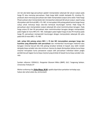 sini tak ada beda bagi perusahaan apakah memproduksi sebanyak Q2 satuan output pada
harga P2 atau menutup perusahaan. Pada harga lebih rendah daripada P2, misalnya P1,
produsen akan menutup perusahaan dan tidak memproduksi output sama sekali. Pada harga
P4 perusahaan akan memproduksi dan menawarkan sebanyak Q4 satuan output. seperti yang
ditunjukkan oleh formula MR ( = P) = MC. Ini merupakan titik pulang pokok karena harga hanya
cukup untuk menutup biaya rata-rata termasuk keuntungan normal. Pada harga P3
perusahaan akan memproduksi output sebanyak Q3 untuk meminimumkan kerugian. Pada
harga antara P2 dan P4 perusahaan akan meminimumkan kerugian dengan memproduksi
pada tingkat di mana MR (=P) = MC. Sedangkan pada tingkat harga di atas P4 misalnya pada
harga P5, perusahaan memperoleh keuntungan dengan memproduksi sebanyak Q5 yaitu
pada titik di mana MR ( = P) =MC
Jadi, setiap titik potong antara MR ( = P) dan MC menunjukkan pasangan harga dan
kuantitas yang ditawarkan oleh perusahaan dan memberikan keuntungan maksimal atau
kerugian minimal kecuali bila titik potong tersebut terletak di bawah atau lebih rendah
daripada biaya variabel rata-rata minimum. Karena itu dapat disimpulkan bahwa kurva biaya
marjinal merupakan kurva penawaran output oleh perusahaan individual dalam jangka
pendek kecuali bagian kurva biaya marjinal yang terletak di bawah kurva biaya variabel rata-
rata
Sumber referensi: ESPA4111. Pengantar Ekonomi Mikro (BMP). Ed.2. Tangerang Selatan.
Universitas Terbuka-UT
Mohon arahannya ibu Siska Maya, M.M apabila diperlukan perbaikan terhadap saya.
Sukses dan sehat selalu ibu, terima kasih
 