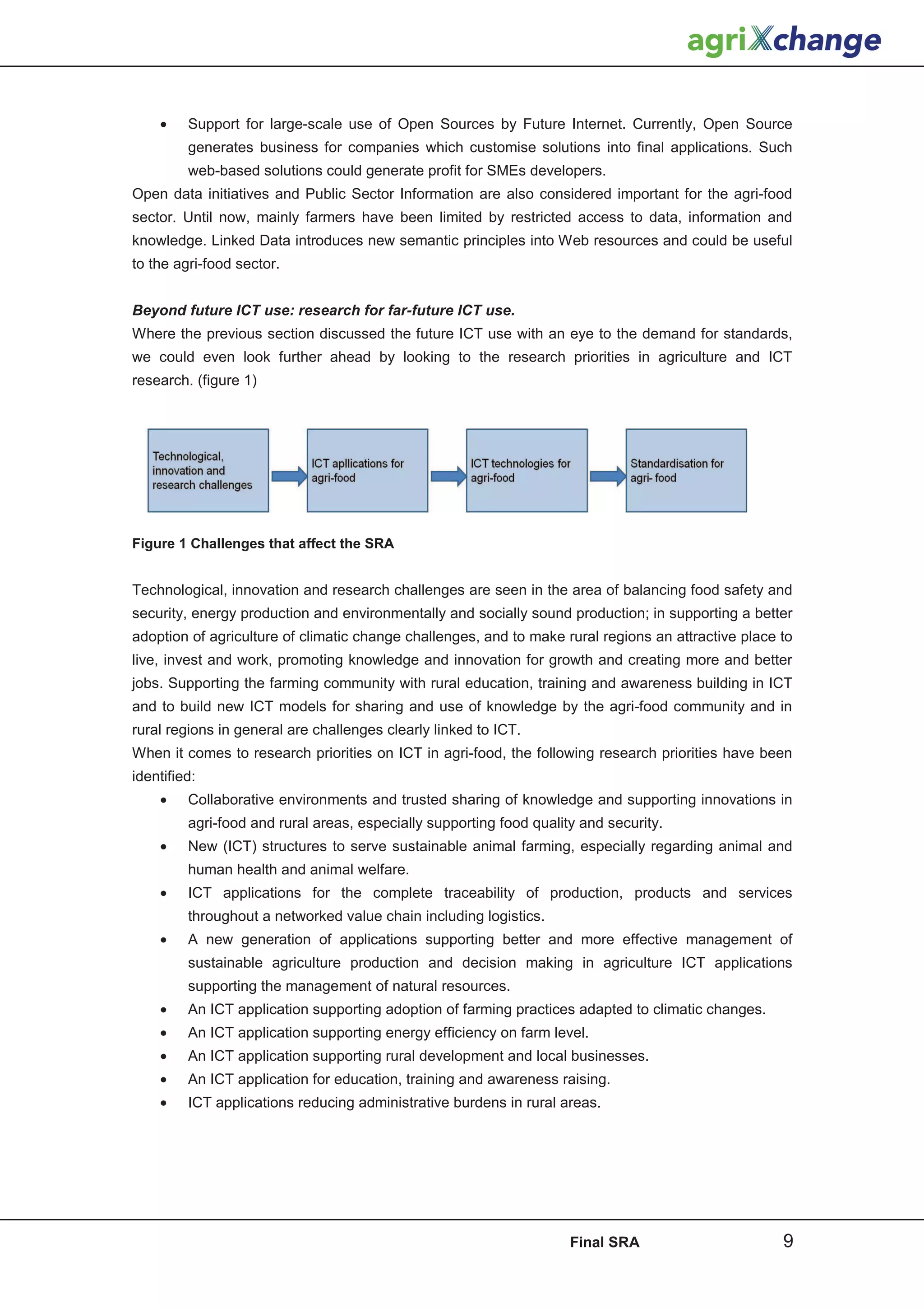 •    Support for large-scale use of Open Sources by Future Internet. Currently, Open Source
         generates business for companies which customise solutions into final applications. Such
         web-based solutions could generate profit for SMEs developers.
Open data initiatives and Public Sector Information are also considered important for the agri-food
sector. Until now, mainly farmers have been limited by restricted access to data, information and
knowledge. Linked Data introduces new semantic principles into Web resources and could be useful
to the agri-food sector.


Beyond future ICT use: research for far-future ICT use.
Where the previous section discussed the future ICT use with an eye to the demand for standards,
we could even look further ahead by looking to the research priorities in agriculture and ICT
research. (figure 1)




Figure 1 Challenges that affect the SRA


Technological, innovation and research challenges are seen in the area of balancing food safety and
security, energy production and environmentally and socially sound production; in supporting a better
adoption of agriculture of climatic change challenges, and to make rural regions an attractive place to
live, invest and work, promoting knowledge and innovation for growth and creating more and better
jobs. Supporting the farming community with rural education, training and awareness building in ICT
and to build new ICT models for sharing and use of knowledge by the agri-food community and in
rural regions in general are challenges clearly linked to ICT.
When it comes to research priorities on ICT in agri-food, the following research priorities have been
identified:
    •    Collaborative environments and trusted sharing of knowledge and supporting innovations in
         agri-food and rural areas, especially supporting food quality and security.
    •    New (ICT) structures to serve sustainable animal farming, especially regarding animal and
         human health and animal welfare.
    •    ICT applications for the complete traceability of production, products and services
         throughout a networked value chain including logistics.
    •    A new generation of applications supporting better and more effective management of
         sustainable agriculture production and decision making in agriculture ICT applications
         supporting the management of natural resources.
    •    An ICT application supporting adoption of farming practices adapted to climatic changes.
    •    An ICT application supporting energy efficiency on farm level.
    •    An ICT application supporting rural development and local businesses.
    •    An ICT application for education, training and awareness raising.
    •    ICT applications reducing administrative burdens in rural areas.




                                                                     Final SRA                       9
 