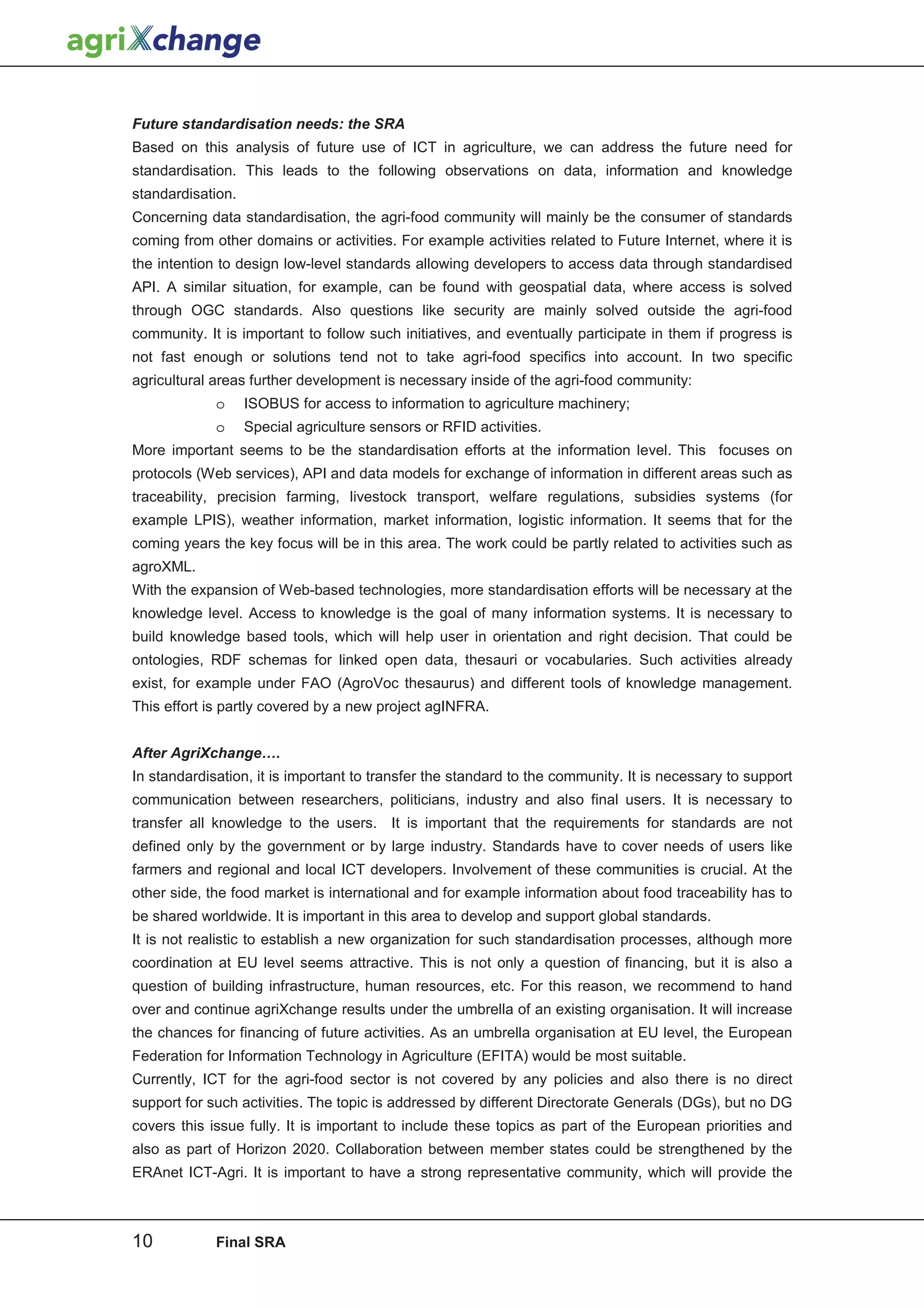 Future standardisation needs: the SRA
Based on this analysis of future use of ICT in agriculture, we can address the future need for
standardisation. This leads to the following observations on data, information and knowledge
standardisation.
Concerning data standardisation, the agri-food community will mainly be the consumer of standards
coming from other domains or activities. For example activities related to Future Internet, where it is
the intention to design low-level standards allowing developers to access data through standardised
API. A similar situation, for example, can be found with geospatial data, where access is solved
through OGC standards. Also questions like security are mainly solved outside the agri-food
community. It is important to follow such initiatives, and eventually participate in them if progress is
not fast enough or solutions tend not to take agri-food specifics into account. In two specific
agricultural areas further development is necessary inside of the agri-food community:
             o     ISOBUS for access to information to agriculture machinery;
             o     Special agriculture sensors or RFID activities.
More important seems to be the standardisation efforts at the information level. This focuses on
protocols (Web services), API and data models for exchange of information in different areas such as
traceability, precision farming, livestock transport, welfare regulations, subsidies systems (for
example LPIS), weather information, market information, logistic information. It seems that for the
coming years the key focus will be in this area. The work could be partly related to activities such as
agroXML.
With the expansion of Web-based technologies, more standardisation efforts will be necessary at the
knowledge level. Access to knowledge is the goal of many information systems. It is necessary to
build knowledge based tools, which will help user in orientation and right decision. That could be
ontologies, RDF schemas for linked open data, thesauri or vocabularies. Such activities already
exist, for example under FAO (AgroVoc thesaurus) and different tools of knowledge management.
This effort is partly covered by a new project agINFRA.


After AgriXchange….
In standardisation, it is important to transfer the standard to the community. It is necessary to support
communication between researchers, politicians, industry and also final users. It is necessary to
transfer all knowledge to the users. It is important that the requirements for standards are not
defined only by the government or by large industry. Standards have to cover needs of users like
farmers and regional and local ICT developers. Involvement of these communities is crucial. At the
other side, the food market is international and for example information about food traceability has to
be shared worldwide. It is important in this area to develop and support global standards.
It is not realistic to establish a new organization for such standardisation processes, although more
coordination at EU level seems attractive. This is not only a question of financing, but it is also a
question of building infrastructure, human resources, etc. For this reason, we recommend to hand
over and continue agriXchange results under the umbrella of an existing organisation. It will increase
the chances for financing of future activities. As an umbrella organisation at EU level, the European
Federation for Information Technology in Agriculture (EFITA) would be most suitable.
Currently, ICT for the agri-food sector is not covered by any policies and also there is no direct
support for such activities. The topic is addressed by different Directorate Generals (DGs), but no DG
covers this issue fully. It is important to include these topics as part of the European priorities and
also as part of Horizon 2020. Collaboration between member states could be strengthened by the
ERAnet ICT-Agri. It is important to have a strong representative community, which will provide the



10           Final SRA
 