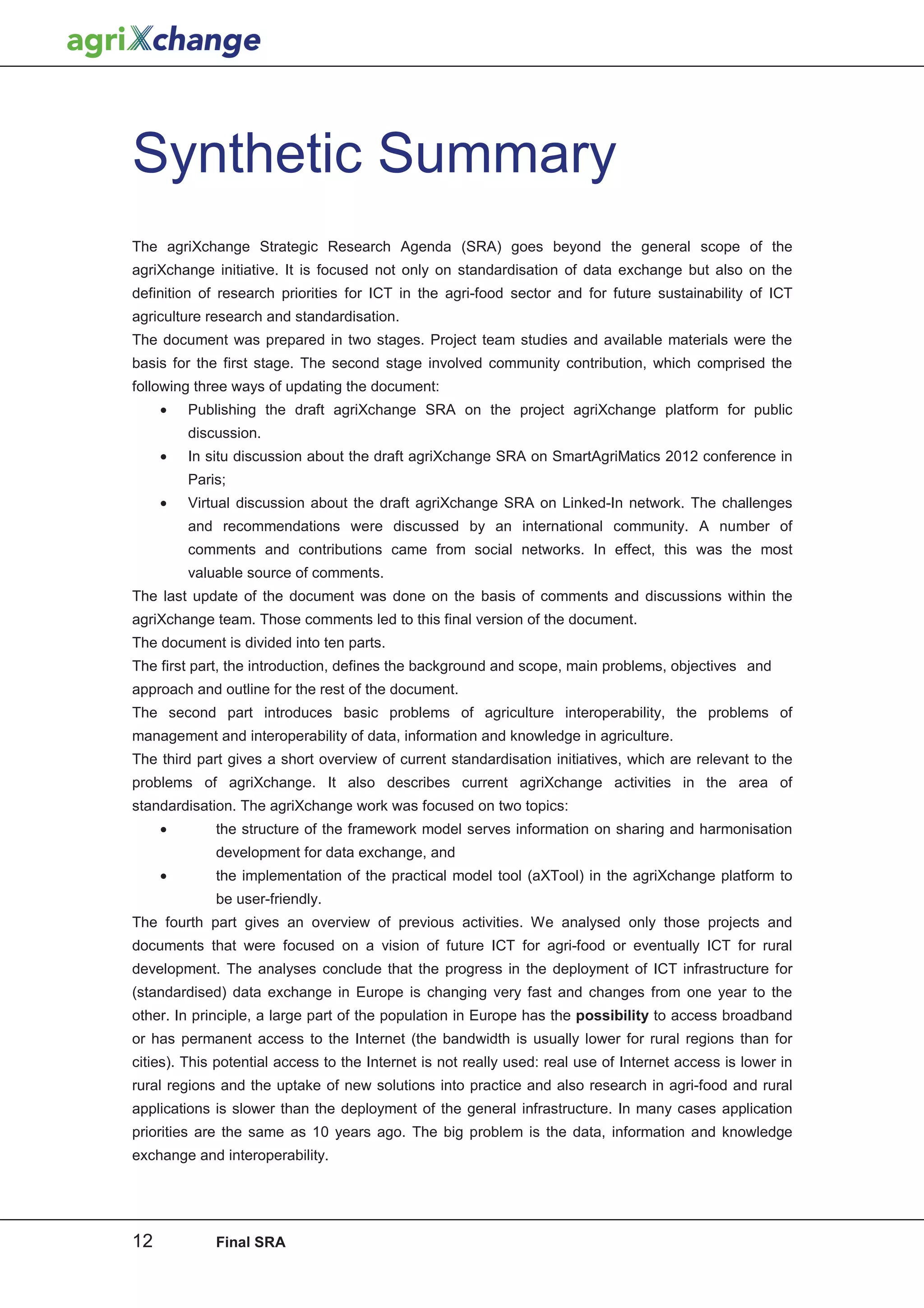 Synthetic Summary
The agriXchange Strategic Research Agenda (SRA) goes beyond the general scope of the
agriXchange initiative. It is focused not only on standardisation of data exchange but also on the
definition of research priorities for ICT in the agri-food sector and for future sustainability of ICT
agriculture research and standardisation.
The document was prepared in two stages. Project team studies and available materials were the
basis for the first stage. The second stage involved community contribution, which comprised the
following three ways of updating the document:
     •   Publishing the draft agriXchange SRA on the project agriXchange platform for public
         discussion.
     •   In situ discussion about the draft agriXchange SRA on SmartAgriMatics 2012 conference in
         Paris;
     •   Virtual discussion about the draft agriXchange SRA on Linked-In network. The challenges
         and recommendations were discussed by an international community. A number of
         comments and contributions came from social networks. In effect, this was the most
         valuable source of comments.
The last update of the document was done on the basis of comments and discussions within the
agriXchange team. Those comments led to this final version of the document.
The document is divided into ten parts.
The first part, the introduction, defines the background and scope, main problems, objectives and
approach and outline for the rest of the document.
The second part introduces basic problems of agriculture interoperability, the problems of
management and interoperability of data, information and knowledge in agriculture.
The third part gives a short overview of current standardisation initiatives, which are relevant to the
problems of agriXchange. It also describes current agriXchange activities in the area of
standardisation. The agriXchange work was focused on two topics:
     •       the structure of the framework model serves information on sharing and harmonisation
             development for data exchange, and
     •       the implementation of the practical model tool (aXTool) in the agriXchange platform to
             be user-friendly.
The fourth part gives an overview of previous activities. We analysed only those projects and
documents that were focused on a vision of future ICT for agri-food or eventually ICT for rural
development. The analyses conclude that the progress in the deployment of ICT infrastructure for
(standardised) data exchange in Europe is changing very fast and changes from one year to the
other. In principle, a large part of the population in Europe has the possibility to access broadband
or has permanent access to the Internet (the bandwidth is usually lower for rural regions than for
cities). This potential access to the Internet is not really used: real use of Internet access is lower in
rural regions and the uptake of new solutions into practice and also research in agri-food and rural
applications is slower than the deployment of the general infrastructure. In many cases application
priorities are the same as 10 years ago. The big problem is the data, information and knowledge
exchange and interoperability.




12           Final SRA
 