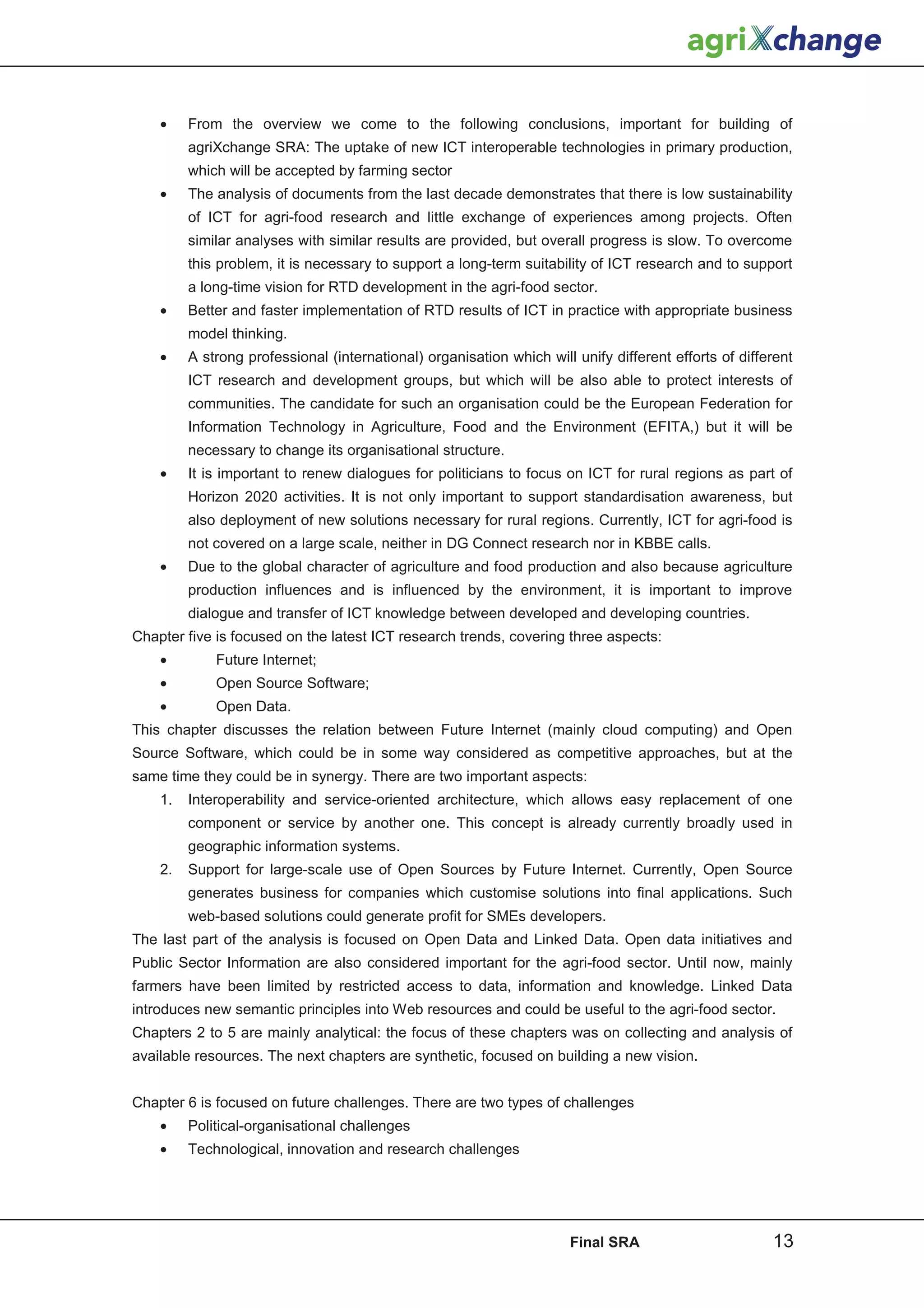 •    From the overview we come to the following conclusions, important for building of
         agriXchange SRA: The uptake of new ICT interoperable technologies in primary production,
         which will be accepted by farming sector
    •    The analysis of documents from the last decade demonstrates that there is low sustainability
         of ICT for agri-food research and little exchange of experiences among projects. Often
         similar analyses with similar results are provided, but overall progress is slow. To overcome
         this problem, it is necessary to support a long-term suitability of ICT research and to support
         a long-time vision for RTD development in the agri-food sector.
    •    Better and faster implementation of RTD results of ICT in practice with appropriate business
         model thinking.
    •    A strong professional (international) organisation which will unify different efforts of different
         ICT research and development groups, but which will be also able to protect interests of
         communities. The candidate for such an organisation could be the European Federation for
         Information Technology in Agriculture, Food and the Environment (EFITA,) but it will be
         necessary to change its organisational structure.
    •    It is important to renew dialogues for politicians to focus on ICT for rural regions as part of
         Horizon 2020 activities. It is not only important to support standardisation awareness, but
         also deployment of new solutions necessary for rural regions. Currently, ICT for agri-food is
         not covered on a large scale, neither in DG Connect research nor in KBBE calls.
    •    Due to the global character of agriculture and food production and also because agriculture
         production influences and is influenced by the environment, it is important to improve
         dialogue and transfer of ICT knowledge between developed and developing countries.
Chapter five is focused on the latest ICT research trends, covering three aspects:
    •        Future Internet;
    •        Open Source Software;
    •        Open Data.
This chapter discusses the relation between Future Internet (mainly cloud computing) and Open
Source Software, which could be in some way considered as competitive approaches, but at the
same time they could be in synergy. There are two important aspects:
    1.   Interoperability and service-oriented architecture, which allows easy replacement of one
         component or service by another one. This concept is already currently broadly used in
         geographic information systems.
    2.   Support for large-scale use of Open Sources by Future Internet. Currently, Open Source
         generates business for companies which customise solutions into final applications. Such
         web-based solutions could generate profit for SMEs developers.
The last part of the analysis is focused on Open Data and Linked Data. Open data initiatives and
Public Sector Information are also considered important for the agri-food sector. Until now, mainly
farmers have been limited by restricted access to data, information and knowledge. Linked Data
introduces new semantic principles into Web resources and could be useful to the agri-food sector.
Chapters 2 to 5 are mainly analytical: the focus of these chapters was on collecting and analysis of
available resources. The next chapters are synthetic, focused on building a new vision.


Chapter 6 is focused on future challenges. There are two types of challenges
    •    Political-organisational challenges
    •    Technological, innovation and research challenges




                                                                      Final SRA                        13
 