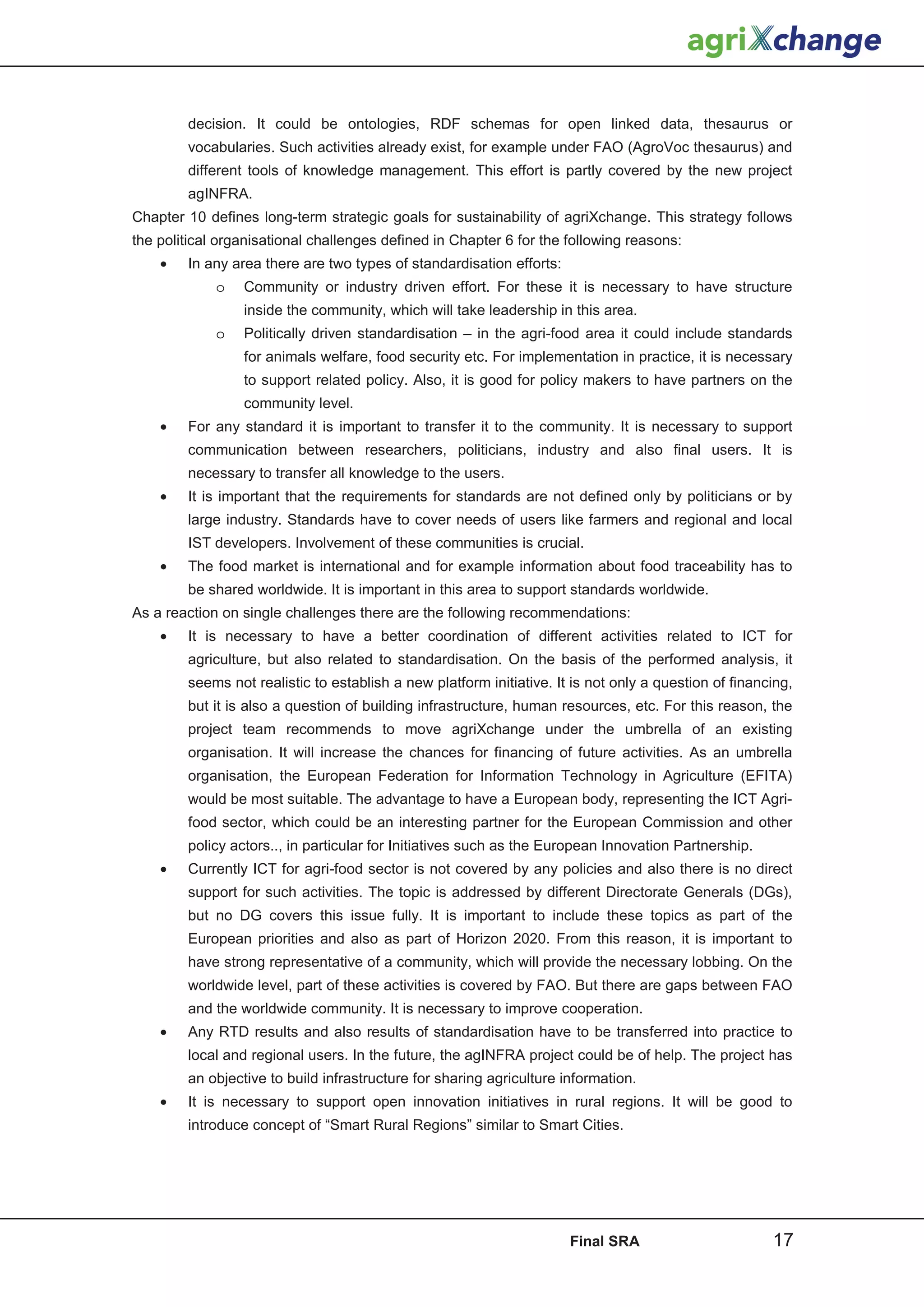 decision. It could be ontologies, RDF schemas for open linked data, thesaurus or
        vocabularies. Such activities already exist, for example under FAO (AgroVoc thesaurus) and
        different tools of knowledge management. This effort is partly covered by the new project
        agINFRA.
Chapter 10 defines long-term strategic goals for sustainability of agriXchange. This strategy follows
the political organisational challenges defined in Chapter 6 for the following reasons:
    •   In any area there are two types of standardisation efforts:
             o   Community or industry driven effort. For these it is necessary to have structure
                 inside the community, which will take leadership in this area.
             o   Politically driven standardisation – in the agri-food area it could include standards
                 for animals welfare, food security etc. For implementation in practice, it is necessary
                 to support related policy. Also, it is good for policy makers to have partners on the
                 community level.
    •   For any standard it is important to transfer it to the community. It is necessary to support
        communication between researchers, politicians, industry and also final users. It is
        necessary to transfer all knowledge to the users.
    •   It is important that the requirements for standards are not defined only by politicians or by
        large industry. Standards have to cover needs of users like farmers and regional and local
        IST developers. Involvement of these communities is crucial.
    •   The food market is international and for example information about food traceability has to
        be shared worldwide. It is important in this area to support standards worldwide.
As a reaction on single challenges there are the following recommendations:
    •   It is necessary to have a better coordination of different activities related to ICT for
        agriculture, but also related to standardisation. On the basis of the performed analysis, it
        seems not realistic to establish a new platform initiative. It is not only a question of financing,
        but it is also a question of building infrastructure, human resources, etc. For this reason, the
        project team recommends to move agriXchange under the umbrella of an existing
        organisation. It will increase the chances for financing of future activities. As an umbrella
        organisation, the European Federation for Information Technology in Agriculture (EFITA)
        would be most suitable. The advantage to have a European body, representing the ICT Agri-
        food sector, which could be an interesting partner for the European Commission and other
        policy actors.., in particular for Initiatives such as the European Innovation Partnership.
    •   Currently ICT for agri-food sector is not covered by any policies and also there is no direct
        support for such activities. The topic is addressed by different Directorate Generals (DGs),
        but no DG covers this issue fully. It is important to include these topics as part of the
        European priorities and also as part of Horizon 2020. From this reason, it is important to
        have strong representative of a community, which will provide the necessary lobbing. On the
        worldwide level, part of these activities is covered by FAO. But there are gaps between FAO
        and the worldwide community. It is necessary to improve cooperation.
    •   Any RTD results and also results of standardisation have to be transferred into practice to
        local and regional users. In the future, the agINFRA project could be of help. The project has
        an objective to build infrastructure for sharing agriculture information.
    •   It is necessary to support open innovation initiatives in rural regions. It will be good to
        introduce concept of “Smart Rural Regions” similar to Smart Cities.




                                                                      Final SRA                        17
 