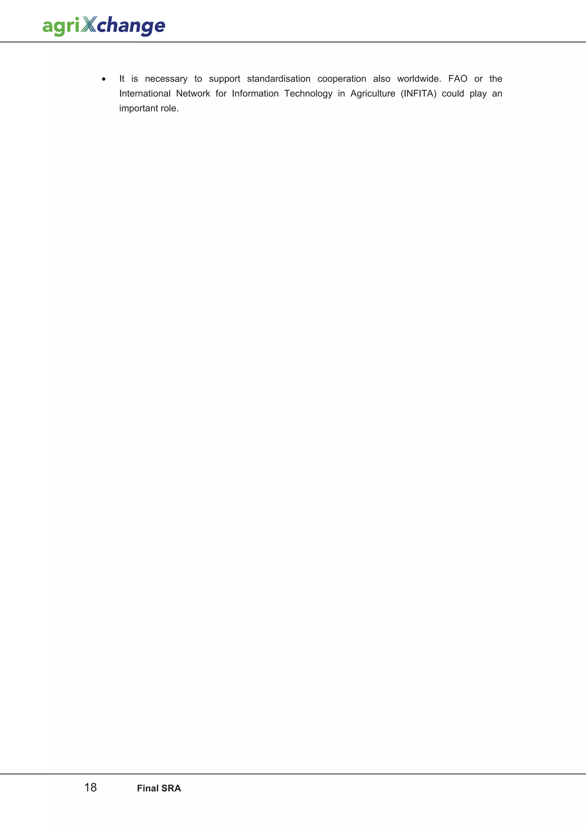 •   It is necessary to support standardisation cooperation also worldwide. FAO or the
         International Network for Information Technology in Agriculture (INFITA) could play an
         important role.




18           Final SRA
 