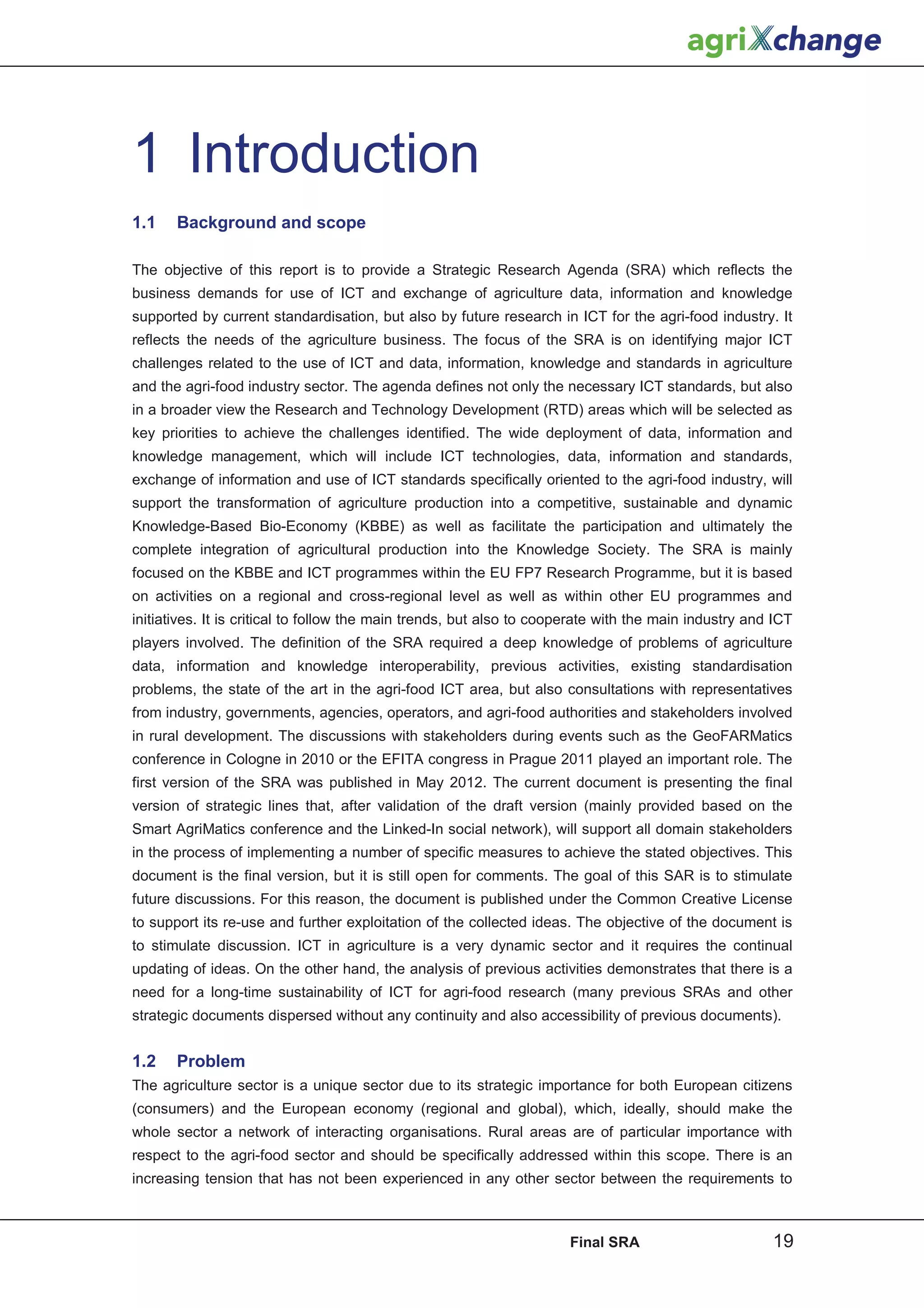 1 Introduction
1.1    Background and scope

The objective of this report is to provide a Strategic Research Agenda (SRA) which reflects the
business demands for use of ICT and exchange of agriculture data, information and knowledge
supported by current standardisation, but also by future research in ICT for the agri-food industry. It
reflects the needs of the agriculture business. The focus of the SRA is on identifying major ICT
challenges related to the use of ICT and data, information, knowledge and standards in agriculture
and the agri-food industry sector. The agenda defines not only the necessary ICT standards, but also
in a broader view the Research and Technology Development (RTD) areas which will be selected as
key priorities to achieve the challenges identified. The wide deployment of data, information and
knowledge management, which will include ICT technologies, data, information and standards,
exchange of information and use of ICT standards specifically oriented to the agri-food industry, will
support the transformation of agriculture production into a competitive, sustainable and dynamic
Knowledge-Based Bio-Economy (KBBE) as well as facilitate the participation and ultimately the
complete integration of agricultural production into the Knowledge Society. The SRA is mainly
focused on the KBBE and ICT programmes within the EU FP7 Research Programme, but it is based
on activities on a regional and cross-regional level as well as within other EU programmes and
initiatives. It is critical to follow the main trends, but also to cooperate with the main industry and ICT
players involved. The definition of the SRA required a deep knowledge of problems of agriculture
data, information and knowledge interoperability, previous activities, existing standardisation
problems, the state of the art in the agri-food ICT area, but also consultations with representatives
from industry, governments, agencies, operators, and agri-food authorities and stakeholders involved
in rural development. The discussions with stakeholders during events such as the GeoFARMatics
conference in Cologne in 2010 or the EFITA congress in Prague 2011 played an important role. The
first version of the SRA was published in May 2012. The current document is presenting the final
version of strategic lines that, after validation of the draft version (mainly provided based on the
Smart AgriMatics conference and the Linked-In social network), will support all domain stakeholders
in the process of implementing a number of specific measures to achieve the stated objectives. This
document is the final version, but it is still open for comments. The goal of this SAR is to stimulate
future discussions. For this reason, the document is published under the Common Creative License
to support its re-use and further exploitation of the collected ideas. The objective of the document is
to stimulate discussion. ICT in agriculture is a very dynamic sector and it requires the continual
updating of ideas. On the other hand, the analysis of previous activities demonstrates that there is a
need for a long-time sustainability of ICT for agri-food research (many previous SRAs and other
strategic documents dispersed without any continuity and also accessibility of previous documents).


1.2    Problem
The agriculture sector is a unique sector due to its strategic importance for both European citizens
(consumers) and the European economy (regional and global), which, ideally, should make the
whole sector a network of interacting organisations. Rural areas are of particular importance with
respect to the agri-food sector and should be specifically addressed within this scope. There is an
increasing tension that has not been experienced in any other sector between the requirements to



                                                                      Final SRA                        19
 