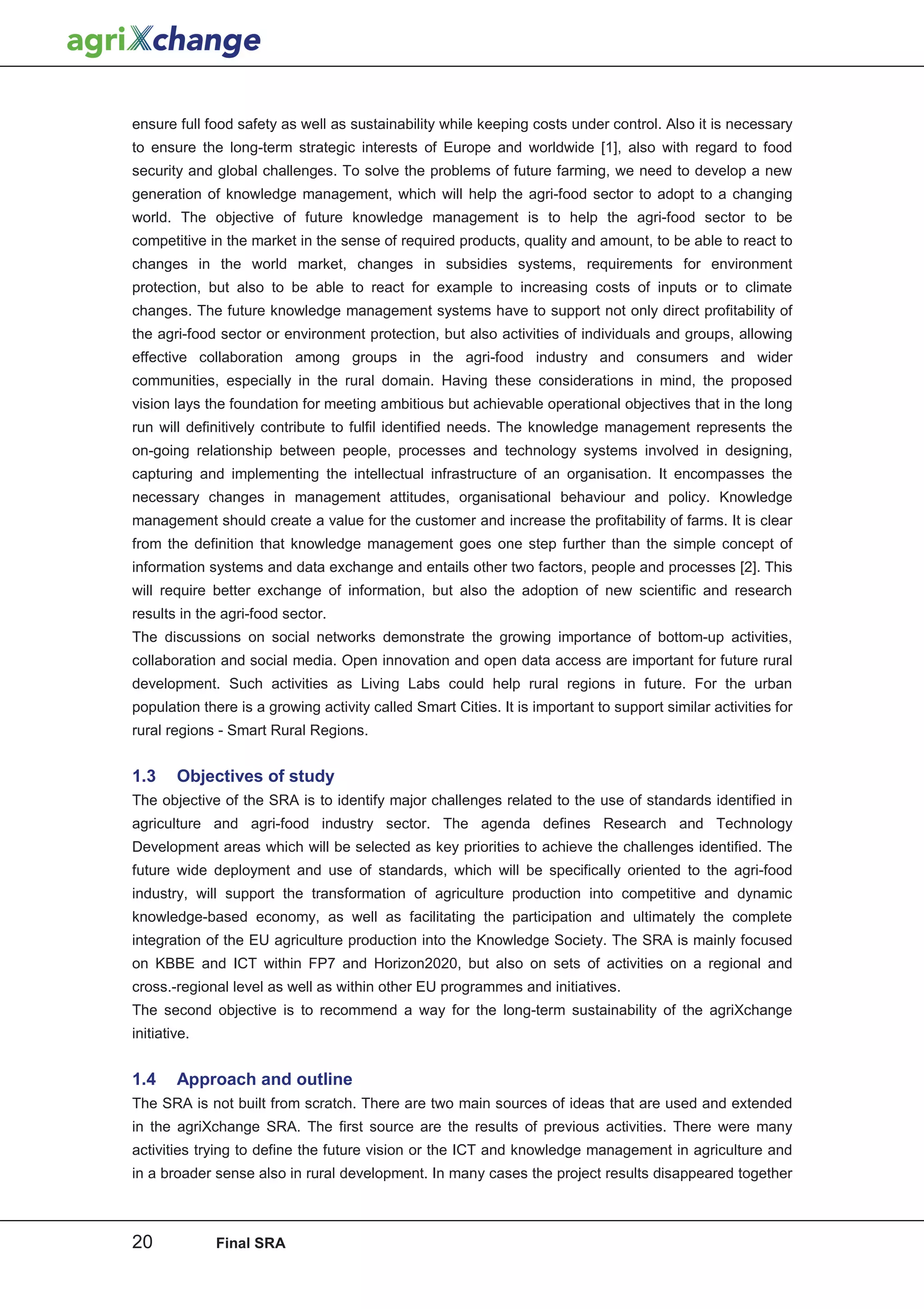 ensure full food safety as well as sustainability while keeping costs under control. Also it is necessary
to ensure the long-term strategic interests of Europe and worldwide [1], also with regard to food
security and global challenges. To solve the problems of future farming, we need to develop a new
generation of knowledge management, which will help the agri-food sector to adopt to a changing
world. The objective of future knowledge management is to help the agri-food sector to be
competitive in the market in the sense of required products, quality and amount, to be able to react to
changes in the world market, changes in subsidies systems, requirements for environment
protection, but also to be able to react for example to increasing costs of inputs or to climate
changes. The future knowledge management systems have to support not only direct profitability of
the agri-food sector or environment protection, but also activities of individuals and groups, allowing
effective collaboration among groups in the agri-food industry and consumers and wider
communities, especially in the rural domain. Having these considerations in mind, the proposed
vision lays the foundation for meeting ambitious but achievable operational objectives that in the long
run will definitively contribute to fulfil identified needs. The knowledge management represents the
on-going relationship between people, processes and technology systems involved in designing,
capturing and implementing the intellectual infrastructure of an organisation. It encompasses the
necessary changes in management attitudes, organisational behaviour and policy. Knowledge
management should create a value for the customer and increase the profitability of farms. It is clear
from the definition that knowledge management goes one step further than the simple concept of
information systems and data exchange and entails other two factors, people and processes [2]. This
will require better exchange of information, but also the adoption of new scientific and research
results in the agri-food sector.
The discussions on social networks demonstrate the growing importance of bottom-up activities,
collaboration and social media. Open innovation and open data access are important for future rural
development. Such activities as Living Labs could help rural regions in future. For the urban
population there is a growing activity called Smart Cities. It is important to support similar activities for
rural regions - Smart Rural Regions.


1.3     Objectives of study
The objective of the SRA is to identify major challenges related to the use of standards identified in
agriculture and agri-food industry sector. The agenda defines Research and Technology
Development areas which will be selected as key priorities to achieve the challenges identified. The
future wide deployment and use of standards, which will be specifically oriented to the agri-food
industry, will support the transformation of agriculture production into competitive and dynamic
knowledge-based economy, as well as facilitating the participation and ultimately the complete
integration of the EU agriculture production into the Knowledge Society. The SRA is mainly focused
on KBBE and ICT within FP7 and Horizon2020, but also on sets of activities on a regional and
cross.-regional level as well as within other EU programmes and initiatives.
The second objective is to recommend a way for the long-term sustainability of the agriXchange
initiative.


1.4     Approach and outline
The SRA is not built from scratch. There are two main sources of ideas that are used and extended
in the agriXchange SRA. The first source are the results of previous activities. There were many
activities trying to define the future vision or the ICT and knowledge management in agriculture and
in a broader sense also in rural development. In many cases the project results disappeared together



20            Final SRA
 