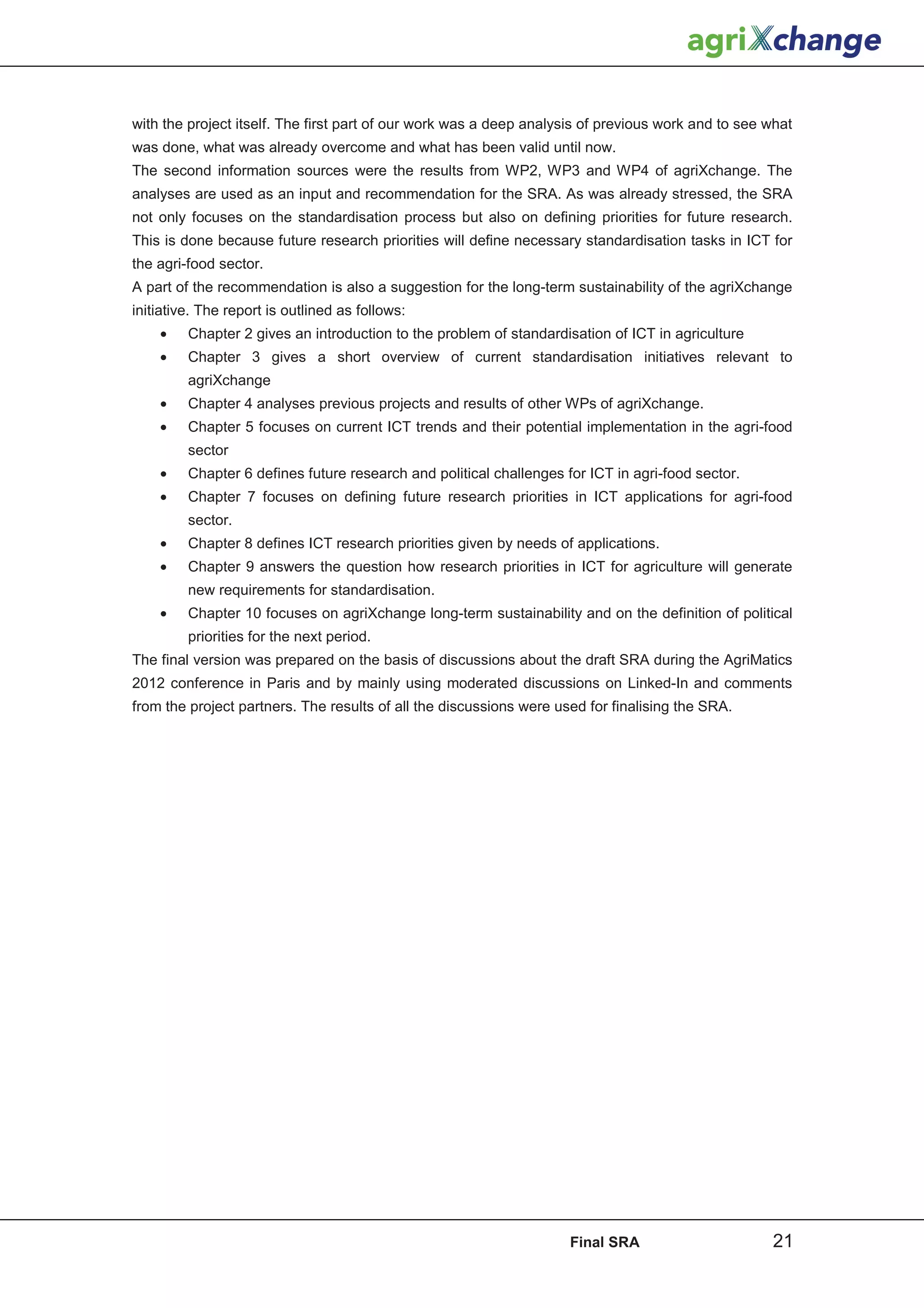 with the project itself. The first part of our work was a deep analysis of previous work and to see what
was done, what was already overcome and what has been valid until now.
The second information sources were the results from WP2, WP3 and WP4 of agriXchange. The
analyses are used as an input and recommendation for the SRA. As was already stressed, the SRA
not only focuses on the standardisation process but also on defining priorities for future research.
This is done because future research priorities will define necessary standardisation tasks in ICT for
the agri-food sector.
A part of the recommendation is also a suggestion for the long-term sustainability of the agriXchange
initiative. The report is outlined as follows:
    •    Chapter 2 gives an introduction to the problem of standardisation of ICT in agriculture
    •    Chapter 3 gives a short overview of current standardisation initiatives relevant to
         agriXchange
    •    Chapter 4 analyses previous projects and results of other WPs of agriXchange.
    •    Chapter 5 focuses on current ICT trends and their potential implementation in the agri-food
         sector
    •    Chapter 6 defines future research and political challenges for ICT in agri-food sector.
    •    Chapter 7 focuses on defining future research priorities in ICT applications for agri-food
         sector.
    •    Chapter 8 defines ICT research priorities given by needs of applications.
    •    Chapter 9 answers the question how research priorities in ICT for agriculture will generate
         new requirements for standardisation.
    •    Chapter 10 focuses on agriXchange long-term sustainability and on the definition of political
         priorities for the next period.
The final version was prepared on the basis of discussions about the draft SRA during the AgriMatics
2012 conference in Paris and by mainly using moderated discussions on Linked-In and comments
from the project partners. The results of all the discussions were used for finalising the SRA.




                                                                     Final SRA                      21
 