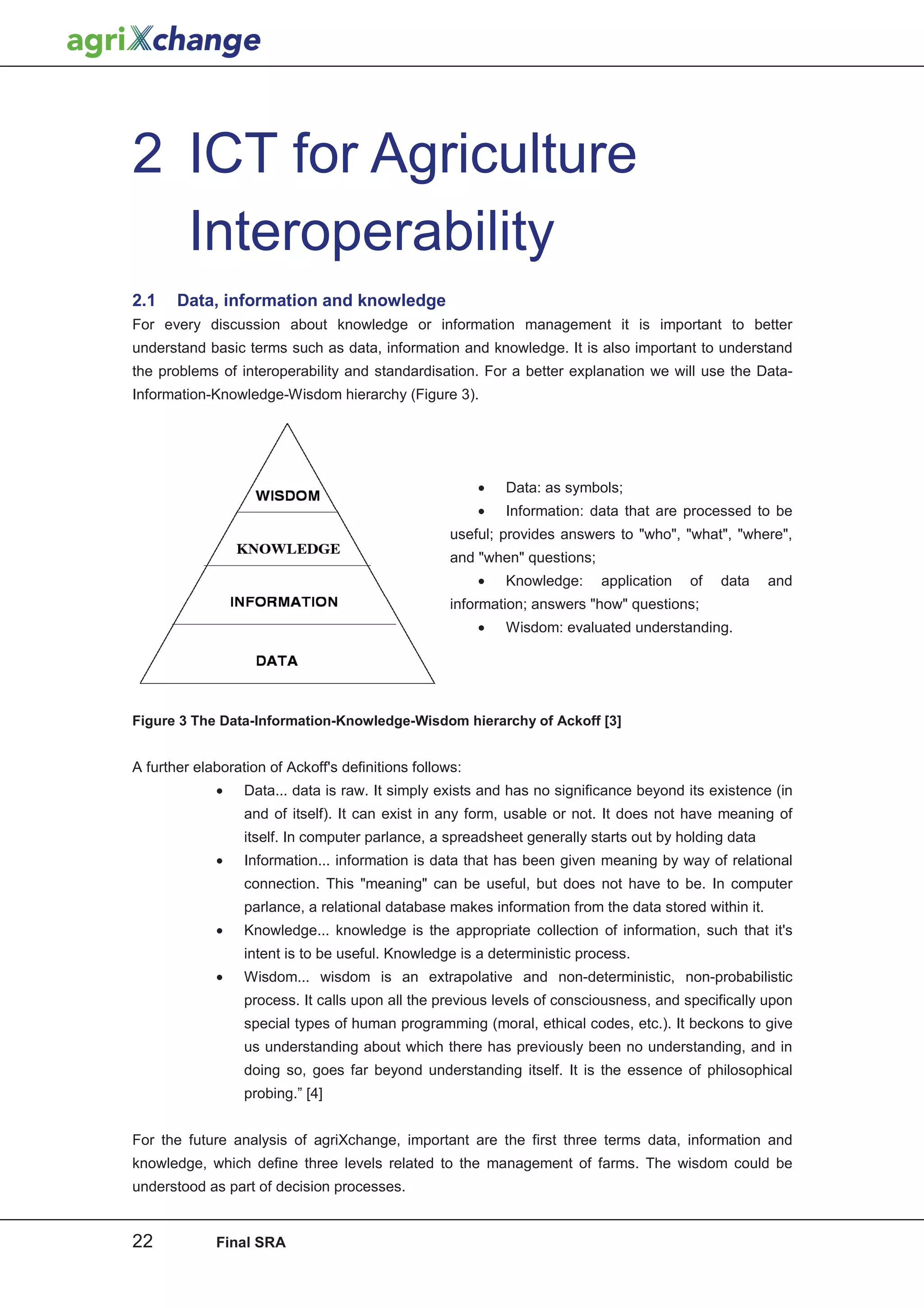 2 ICT for Agriculture
  Interoperability
2.1    Data, information and knowledge
For every discussion about knowledge or information management it is important to better
understand basic terms such as data, information and knowledge. It is also important to understand
the problems of interoperability and standardisation. For a better explanation we will use the Data-
Information-Knowledge-Wisdom hierarchy (Figure 3).




                                                         •   Data: as symbols;
                                                         •   Information: data that are processed to be
                                                    useful; provides answers to "who", "what", "where",
                                                    and "when" questions;
                                                         •   Knowledge:     application   of   data   and
                                                    information; answers "how" questions;
                                                         •   Wisdom: evaluated understanding.




Figure 3 The Data-Information-Knowledge-Wisdom hierarchy of Ackoff [3]


A further elaboration of Ackoff's definitions follows:
             •    Data... data is raw. It simply exists and has no significance beyond its existence (in
                  and of itself). It can exist in any form, usable or not. It does not have meaning of
                  itself. In computer parlance, a spreadsheet generally starts out by holding data
             •    Information... information is data that has been given meaning by way of relational
                  connection. This "meaning" can be useful, but does not have to be. In computer
                  parlance, a relational database makes information from the data stored within it.
             •    Knowledge... knowledge is the appropriate collection of information, such that it's
                  intent is to be useful. Knowledge is a deterministic process.
             •    Wisdom... wisdom is an extrapolative and non-deterministic, non-probabilistic
                  process. It calls upon all the previous levels of consciousness, and specifically upon
                  special types of human programming (moral, ethical codes, etc.). It beckons to give
                  us understanding about which there has previously been no understanding, and in
                  doing so, goes far beyond understanding itself. It is the essence of philosophical
                  probing.” [4]


For the future analysis of agriXchange, important are the first three terms data, information and
knowledge, which define three levels related to the management of farms. The wisdom could be
understood as part of decision processes.


22           Final SRA
 