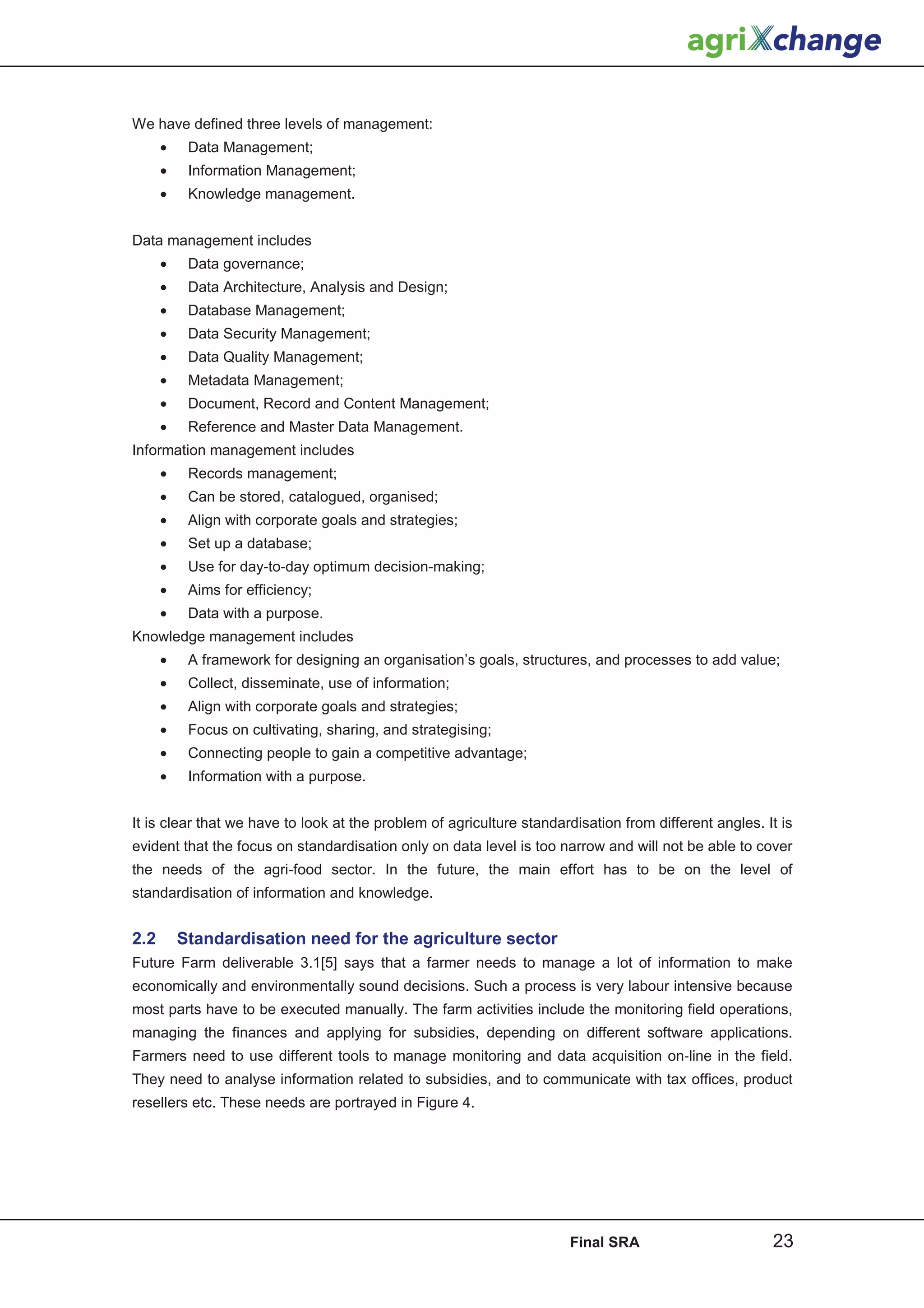 We have defined three levels of management:
      •    Data Management;
      •    Information Management;
      •    Knowledge management.


Data management includes
      •    Data governance;
      •    Data Architecture, Analysis and Design;
      •    Database Management;
      •    Data Security Management;
      •    Data Quality Management;
      •    Metadata Management;
      •    Document, Record and Content Management;
      •    Reference and Master Data Management.
Information management includes
      •    Records management;
      •    Can be stored, catalogued, organised;
      •    Align with corporate goals and strategies;
      •    Set up a database;
      •    Use for day-to-day optimum decision-making;
      •    Aims for efficiency;
      •    Data with a purpose.
Knowledge management includes
      •    A framework for designing an organisation’s goals, structures, and processes to add value;
      •    Collect, disseminate, use of information;
      •    Align with corporate goals and strategies;
      •    Focus on cultivating, sharing, and strategising;
      •    Connecting people to gain a competitive advantage;
      •    Information with a purpose.


It is clear that we have to look at the problem of agriculture standardisation from different angles. It is
evident that the focus on standardisation only on data level is too narrow and will not be able to cover
the needs of the agri-food sector. In the future, the main effort has to be on the level of
standardisation of information and knowledge.


2.2       Standardisation need for the agriculture sector
Future Farm deliverable 3.1[5] says that a farmer needs to manage a lot of information to make
economically and environmentally sound decisions. Such a process is very labour intensive because
most parts have to be executed manually. The farm activities include the monitoring field operations,
managing the finances and applying for subsidies, depending on different software applications.
Farmers need to use different tools to manage monitoring and data acquisition onǦline in the field.
They need to analyse information related to subsidies, and to communicate with tax offices, product
resellers etc. These needs are portrayed in Figure 4.




                                                                      Final SRA                        23
 