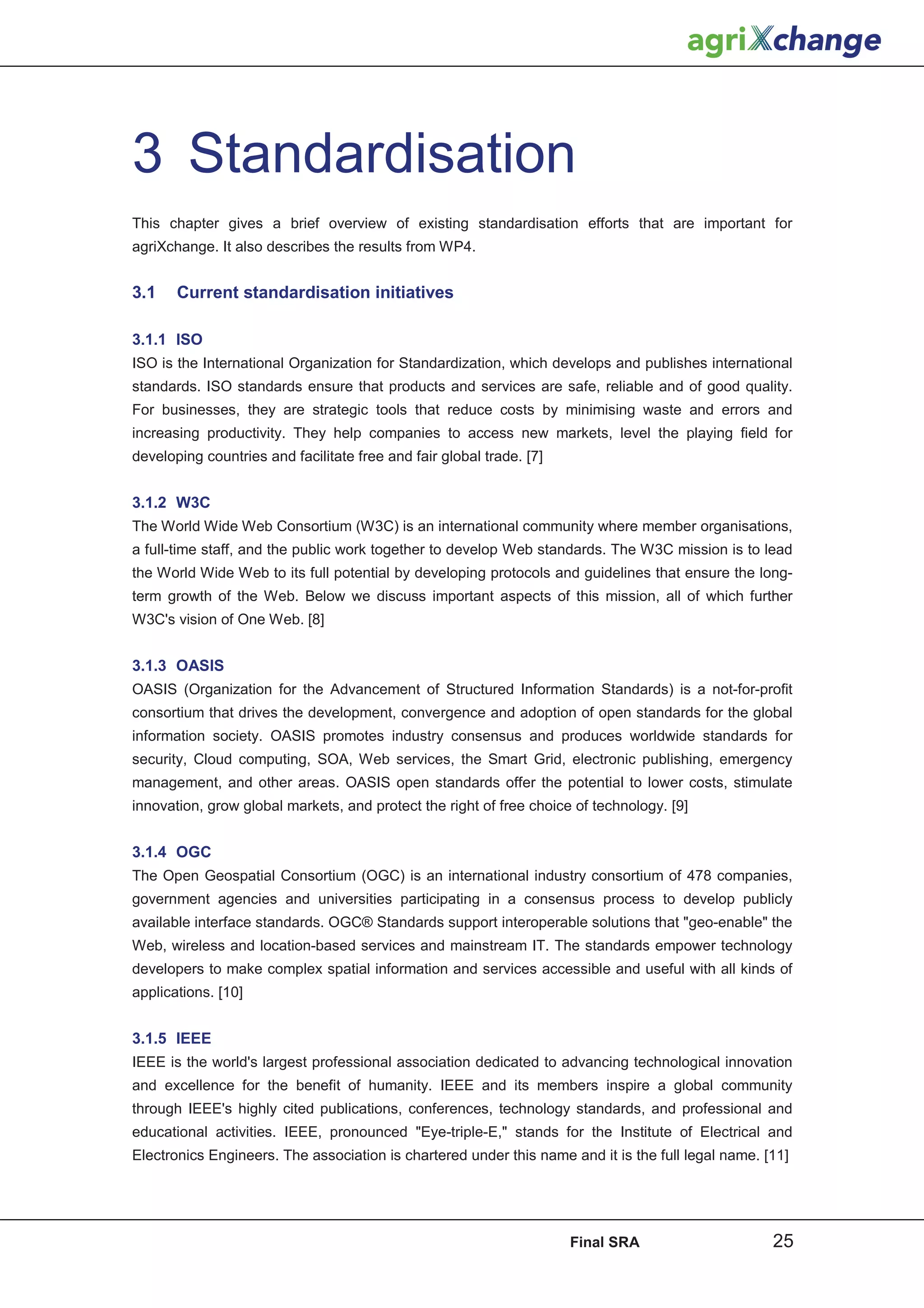 3 Standardisation
This chapter gives a brief overview of existing standardisation efforts that are important for
agriXchange. It also describes the results from WP4.


3.1    Current standardisation initiatives

3.1.1 ISO
ISO is the International Organization for Standardization, which develops and publishes international
standards. ISO standards ensure that products and services are safe, reliable and of good quality.
For businesses, they are strategic tools that reduce costs by minimising waste and errors and
increasing productivity. They help companies to access new markets, level the playing field for
developing countries and facilitate free and fair global trade. [7]


3.1.2 W3C
The World Wide Web Consortium (W3C) is an international community where member organisations,
a full-time staff, and the public work together to develop Web standards. The W3C mission is to lead
the World Wide Web to its full potential by developing protocols and guidelines that ensure the long-
term growth of the Web. Below we discuss important aspects of this mission, all of which further
W3C's vision of One Web. [8]


3.1.3 OASIS
OASIS (Organization for the Advancement of Structured Information Standards) is a not-for-profit
consortium that drives the development, convergence and adoption of open standards for the global
information society. OASIS promotes industry consensus and produces worldwide standards for
security, Cloud computing, SOA, Web services, the Smart Grid, electronic publishing, emergency
management, and other areas. OASIS open standards offer the potential to lower costs, stimulate
innovation, grow global markets, and protect the right of free choice of technology. [9]


3.1.4 OGC
The Open Geospatial Consortium (OGC) is an international industry consortium of 478 companies,
government agencies and universities participating in a consensus process to develop publicly
available interface standards. OGC® Standards support interoperable solutions that "geo-enable" the
Web, wireless and location-based services and mainstream IT. The standards empower technology
developers to make complex spatial information and services accessible and useful with all kinds of
applications. [10]


3.1.5 IEEE
IEEE is the world's largest professional association dedicated to advancing technological innovation
and excellence for the benefit of humanity. IEEE and its members inspire a global community
through IEEE's highly cited publications, conferences, technology standards, and professional and
educational activities. IEEE, pronounced "Eye-triple-E," stands for the Institute of Electrical and
Electronics Engineers. The association is chartered under this name and it is the full legal name. [11]




                                                                      Final SRA                     25
 
