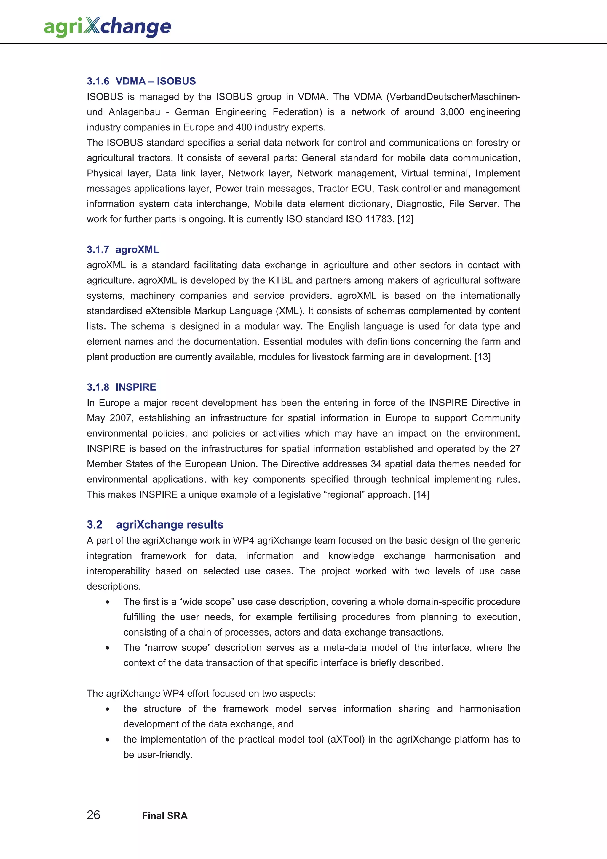 3.1.6 VDMA – ISOBUS
ISOBUS is managed by the ISOBUS group in VDMA. The VDMA (VerbandDeutscherMaschinen-
und Anlagenbau - German Engineering Federation) is a network of around 3,000 engineering
industry companies in Europe and 400 industry experts.
The ISOBUS standard specifies a serial data network for control and communications on forestry or
agricultural tractors. It consists of several parts: General standard for mobile data communication,
Physical layer, Data link layer, Network layer, Network management, Virtual terminal, Implement
messages applications layer, Power train messages, Tractor ECU, Task controller and management
information system data interchange, Mobile data element dictionary, Diagnostic, File Server. The
work for further parts is ongoing. It is currently ISO standard ISO 11783. [12]


3.1.7 agroXML
agroXML is a standard facilitating data exchange in agriculture and other sectors in contact with
agriculture. agroXML is developed by the KTBL and partners among makers of agricultural software
systems, machinery companies and service providers. agroXML is based on the internationally
standardised eXtensible Markup Language (XML). It consists of schemas complemented by content
lists. The schema is designed in a modular way. The English language is used for data type and
element names and the documentation. Essential modules with definitions concerning the farm and
plant production are currently available, modules for livestock farming are in development. [13]


3.1.8 INSPIRE
In Europe a major recent development has been the entering in force of the INSPIRE Directive in
May 2007, establishing an infrastructure for spatial information in Europe to support Community
environmental policies, and policies or activities which may have an impact on the environment.
INSPIRE is based on the infrastructures for spatial information established and operated by the 27
Member States of the European Union. The Directive addresses 34 spatial data themes needed for
environmental applications, with key components specified through technical implementing rules.
This makes INSPIRE a unique example of a legislative “regional” approach. [14]


3.2       agriXchange results
A part of the agriXchange work in WP4 agriXchange team focused on the basic design of the generic
integration framework for data, information and knowledge exchange harmonisation and
interoperability based on selected use cases. The project worked with two levels of use case
descriptions.
      •    The first is a “wide scope” use case description, covering a whole domain-specific procedure
           fulfilling the user needs, for example fertilising procedures from planning to execution,
           consisting of a chain of processes, actors and data-exchange transactions.
      •    The “narrow scope” description serves as a meta-data model of the interface, where the
           context of the data transaction of that specific interface is briefly described.


The agriXchange WP4 effort focused on two aspects:
      •    the structure of the framework model serves information sharing and harmonisation
           development of the data exchange, and
      •    the implementation of the practical model tool (aXTool) in the agriXchange platform has to
           be user-friendly.




26              Final SRA
 