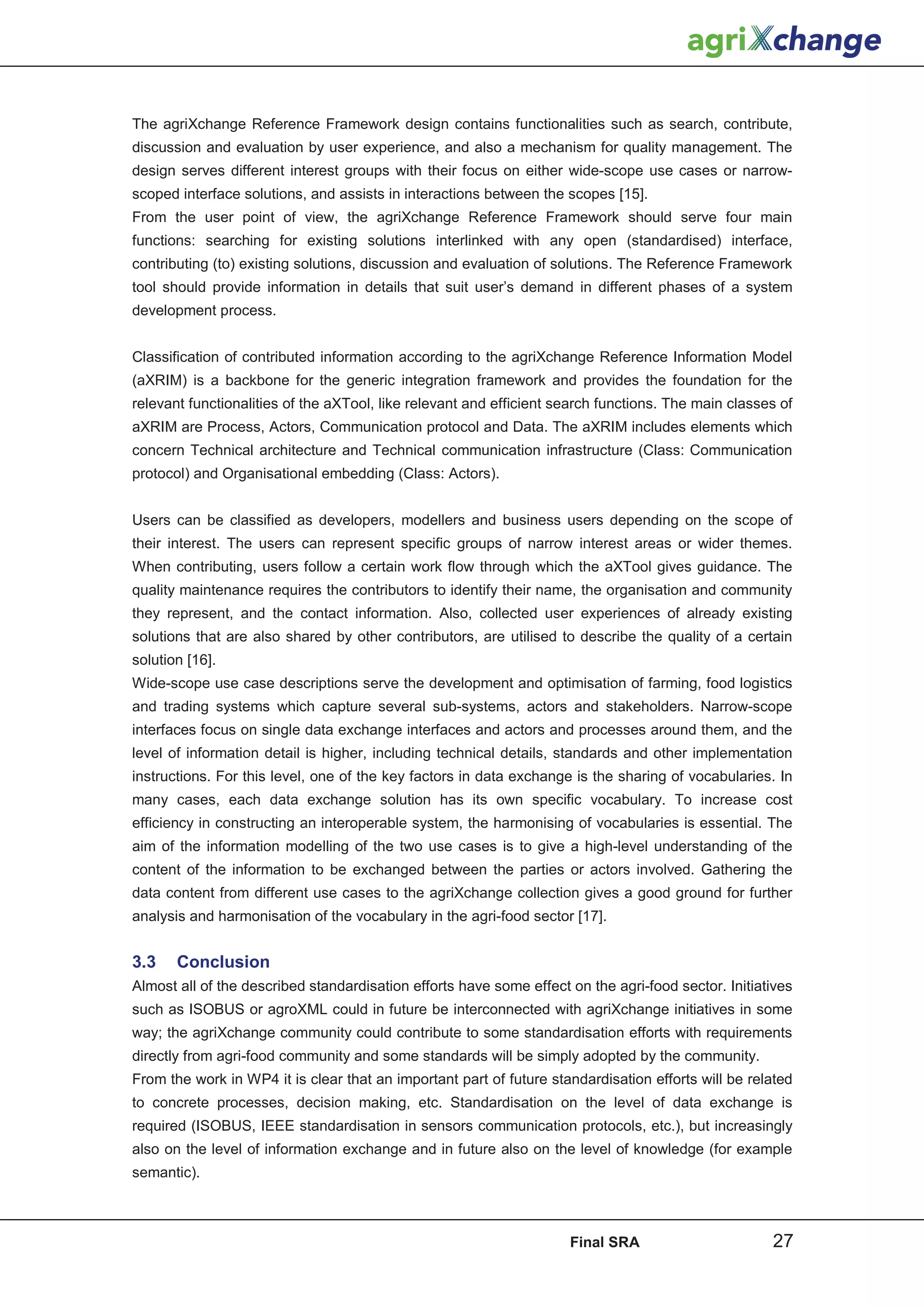 The agriXchange Reference Framework design contains functionalities such as search, contribute,
discussion and evaluation by user experience, and also a mechanism for quality management. The
design serves different interest groups with their focus on either wide-scope use cases or narrow-
scoped interface solutions, and assists in interactions between the scopes [15].
From the user point of view, the agriXchange Reference Framework should serve four main
functions: searching for existing solutions interlinked with any open (standardised) interface,
contributing (to) existing solutions, discussion and evaluation of solutions. The Reference Framework
tool should provide information in details that suit user’s demand in different phases of a system
development process.


Classification of contributed information according to the agriXchange Reference Information Model
(aXRIM) is a backbone for the generic integration framework and provides the foundation for the
relevant functionalities of the aXTool, like relevant and efficient search functions. The main classes of
aXRIM are Process, Actors, Communication protocol and Data. The aXRIM includes elements which
concern Technical architecture and Technical communication infrastructure (Class: Communication
protocol) and Organisational embedding (Class: Actors).


Users can be classified as developers, modellers and business users depending on the scope of
their interest. The users can represent specific groups of narrow interest areas or wider themes.
When contributing, users follow a certain work flow through which the aXTool gives guidance. The
quality maintenance requires the contributors to identify their name, the organisation and community
they represent, and the contact information. Also, collected user experiences of already existing
solutions that are also shared by other contributors, are utilised to describe the quality of a certain
solution [16].
Wide-scope use case descriptions serve the development and optimisation of farming, food logistics
and trading systems which capture several sub-systems, actors and stakeholders. Narrow-scope
interfaces focus on single data exchange interfaces and actors and processes around them, and the
level of information detail is higher, including technical details, standards and other implementation
instructions. For this level, one of the key factors in data exchange is the sharing of vocabularies. In
many cases, each data exchange solution has its own specific vocabulary. To increase cost
efficiency in constructing an interoperable system, the harmonising of vocabularies is essential. The
aim of the information modelling of the two use cases is to give a high-level understanding of the
content of the information to be exchanged between the parties or actors involved. Gathering the
data content from different use cases to the agriXchange collection gives a good ground for further
analysis and harmonisation of the vocabulary in the agri-food sector [17].


3.3    Conclusion
Almost all of the described standardisation efforts have some effect on the agri-food sector. Initiatives
such as ISOBUS or agroXML could in future be interconnected with agriXchange initiatives in some
way; the agriXchange community could contribute to some standardisation efforts with requirements
directly from agri-food community and some standards will be simply adopted by the community.
From the work in WP4 it is clear that an important part of future standardisation efforts will be related
to concrete processes, decision making, etc. Standardisation on the level of data exchange is
required (ISOBUS, IEEE standardisation in sensors communication protocols, etc.), but increasingly
also on the level of information exchange and in future also on the level of knowledge (for example
semantic).



                                                                     Final SRA                       27
 
