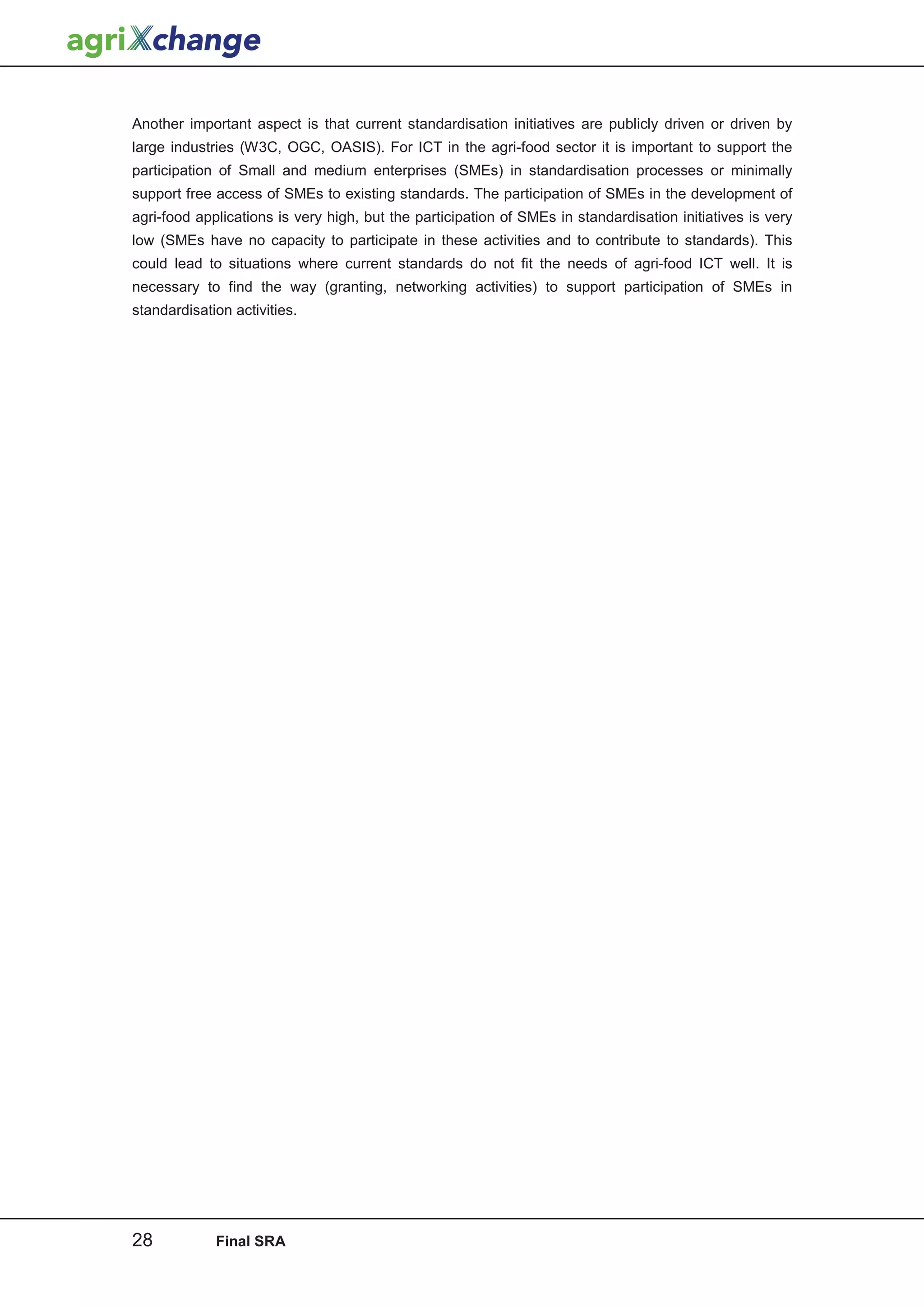 Another important aspect is that current standardisation initiatives are publicly driven or driven by
large industries (W3C, OGC, OASIS). For ICT in the agri-food sector it is important to support the
participation of Small and medium enterprises (SMEs) in standardisation processes or minimally
support free access of SMEs to existing standards. The participation of SMEs in the development of
agri-food applications is very high, but the participation of SMEs in standardisation initiatives is very
low (SMEs have no capacity to participate in these activities and to contribute to standards). This
could lead to situations where current standards do not fit the needs of agri-food ICT well. It is
necessary to find the way (granting, networking activities) to support participation of SMEs in
standardisation activities.




28           Final SRA
 