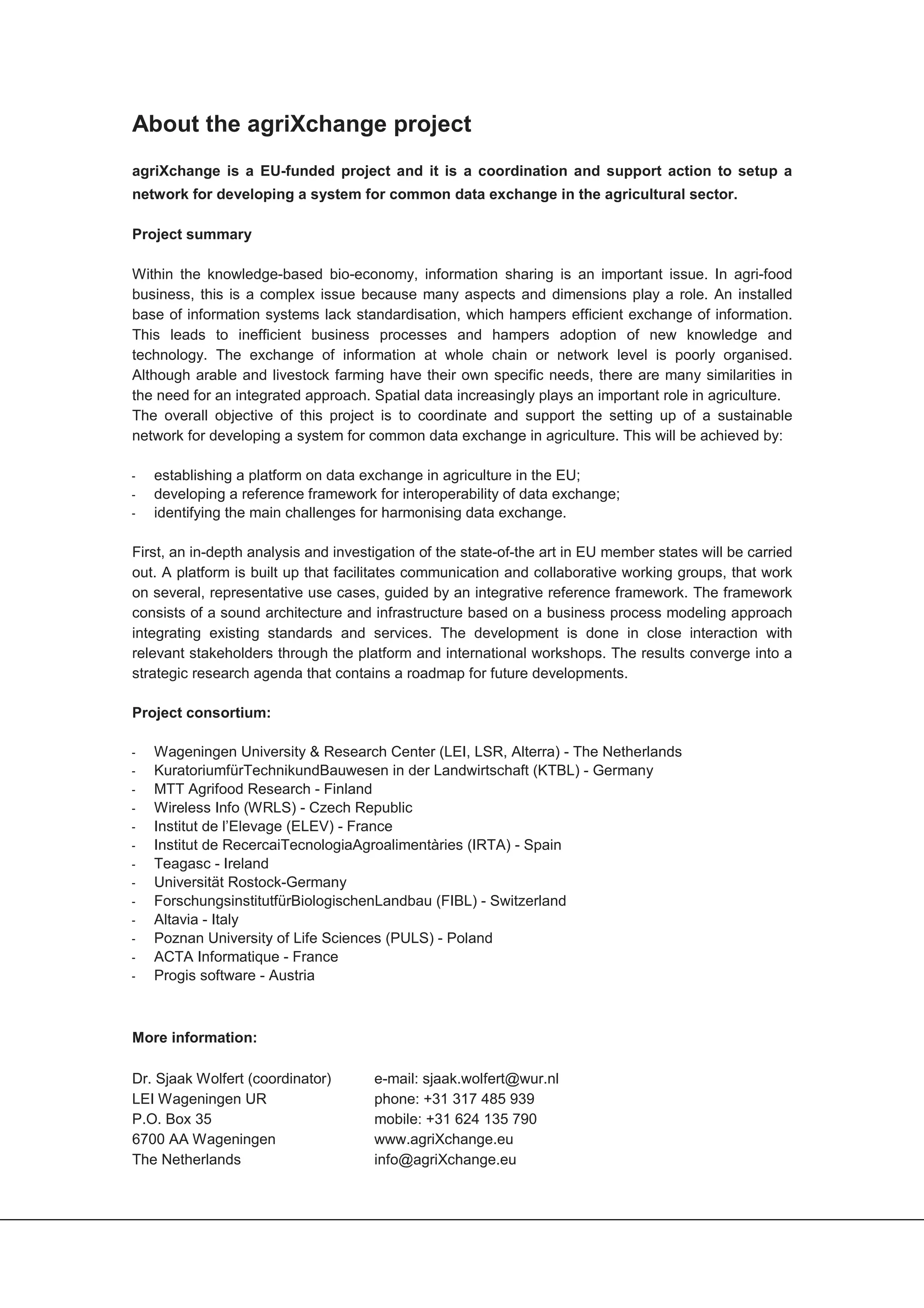 About the agriXchange project
agriXchange is a EU-funded project and it is a coordination and support action to setup a
network for developing a system for common data exchange in the agricultural sector.

Project summary

Within the knowledge-based bio-economy, information sharing is an important issue. In agri-food
business, this is a complex issue because many aspects and dimensions play a role. An installed
base of information systems lack standardisation, which hampers efficient exchange of information.
This leads to inefficient business processes and hampers adoption of new knowledge and
technology. The exchange of information at whole chain or network level is poorly organised.
Although arable and livestock farming have their own specific needs, there are many similarities in
the need for an integrated approach. Spatial data increasingly plays an important role in agriculture.
The overall objective of this project is to coordinate and support the setting up of a sustainable
network for developing a system for common data exchange in agriculture. This will be achieved by:

ï   establishing a platform on data exchange in agriculture in the EU;
ï   developing a reference framework for interoperability of data exchange;
ï   identifying the main challenges for harmonising data exchange.

First, an in-depth analysis and investigation of the state-of-the art in EU member states will be carried
out. A platform is built up that facilitates communication and collaborative working groups, that work
on several, representative use cases, guided by an integrative reference framework. The framework
consists of a sound architecture and infrastructure based on a business process modeling approach
integrating existing standards and services. The development is done in close interaction with
relevant stakeholders through the platform and international workshops. The results converge into a
strategic research agenda that contains a roadmap for future developments.

Project consortium:

ï   Wageningen University & Research Center (LEI, LSR, Alterra) - The Netherlands
ï   KuratoriumfürTechnikundBauwesen in der Landwirtschaft (KTBL) - Germany
ï   MTT Agrifood Research - Finland
ï   Wireless Info (WRLS) - Czech Republic
ï   Institut de l’Elevage (ELEV) - France
ï   Institut de RecercaiTecnologiaAgroalimentàries (IRTA) - Spain
ï   Teagasc - Ireland
ï   Universität Rostock-Germany
ï   ForschungsinstitutfürBiologischenLandbau (FIBL) - Switzerland
ï   Altavia - Italy
ï   Poznan University of Life Sciences (PULS) - Poland
ï   ACTA Informatique - France
ï   Progis software - Austria



More information:

Dr. Sjaak Wolfert (coordinator)       e-mail: sjaak.wolfert@wur.nl
LEI Wageningen UR                     phone: +31 317 485 939
P.O. Box 35                           mobile: +31 624 135 790
6700 AA Wageningen                    www.agriXchange.eu
The Netherlands                       info@agriXchange.eu
 