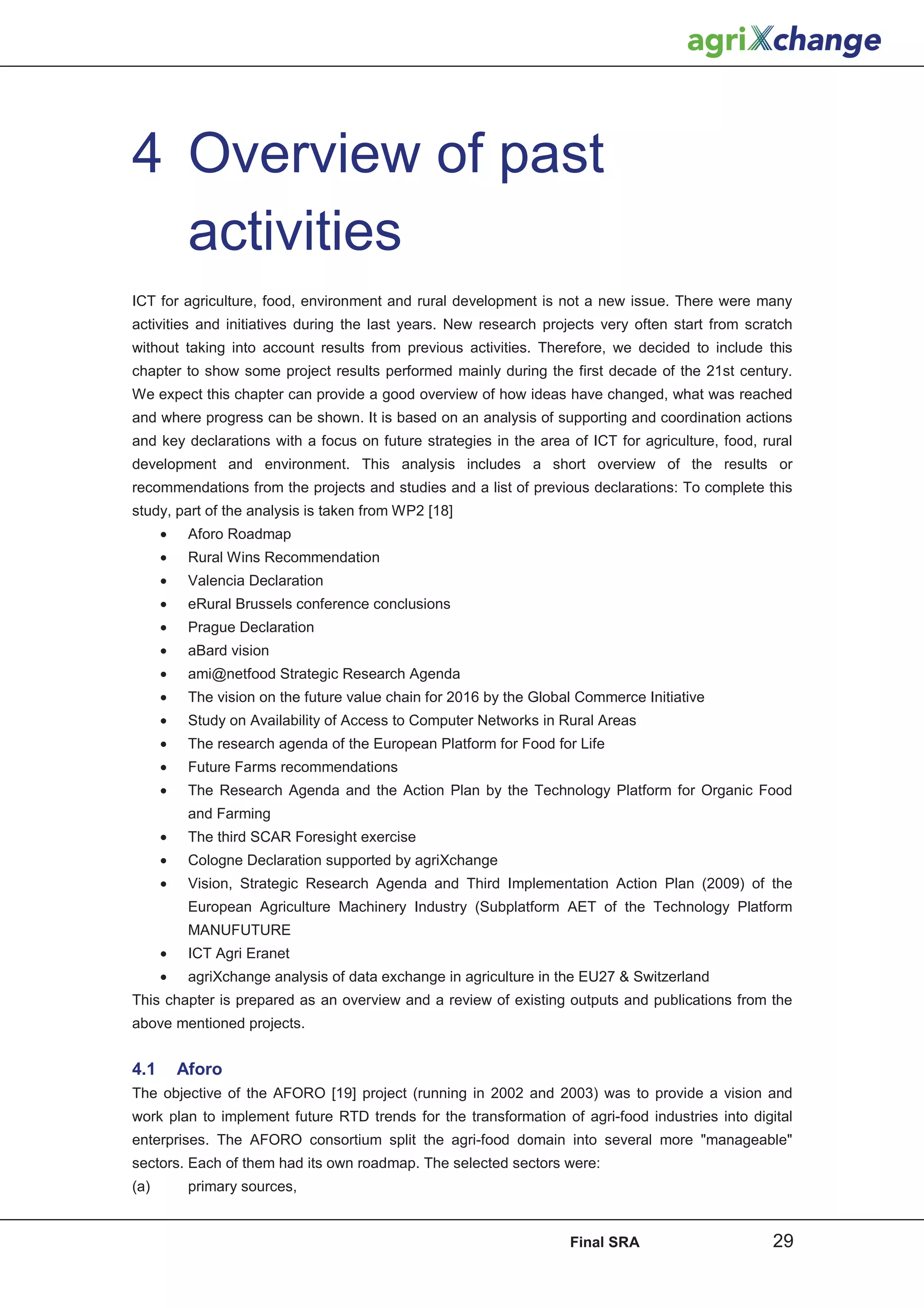 4 Overview of past
  activities
ICT for agriculture, food, environment and rural development is not a new issue. There were many
activities and initiatives during the last years. New research projects very often start from scratch
without taking into account results from previous activities. Therefore, we decided to include this
chapter to show some project results performed mainly during the first decade of the 21st century.
We expect this chapter can provide a good overview of how ideas have changed, what was reached
and where progress can be shown. It is based on an analysis of supporting and coordination actions
and key declarations with a focus on future strategies in the area of ICT for agriculture, food, rural
development and environment. This analysis includes a short overview of the results or
recommendations from the projects and studies and a list of previous declarations: To complete this
study, part of the analysis is taken from WP2 [18]
      •    Aforo Roadmap
      •    Rural Wins Recommendation
      •    Valencia Declaration
      •    eRural Brussels conference conclusions
      •    Prague Declaration
      •    aBard vision
      •    ami@netfood Strategic Research Agenda
      •    The vision on the future value chain for 2016 by the Global Commerce Initiative
      •    Study on Availability of Access to Computer Networks in Rural Areas
      •    The research agenda of the European Platform for Food for Life
      •    Future Farms recommendations
      •    The Research Agenda and the Action Plan by the Technology Platform for Organic Food
           and Farming
      •    The third SCAR Foresight exercise
      •    Cologne Declaration supported by agriXchange
      •    Vision, Strategic Research Agenda and Third Implementation Action Plan (2009) of the
           European Agriculture Machinery Industry (Subplatform AET of the Technology Platform
           MANUFUTURE
      •    ICT Agri Eranet
      •    agriXchange analysis of data exchange in agriculture in the EU27 & Switzerland
This chapter is prepared as an overview and a review of existing outputs and publications from the
above mentioned projects.


4.1       Aforo
The objective of the AFORO [19] project (running in 2002 and 2003) was to provide a vision and
work plan to implement future RTD trends for the transformation of agri-food industries into digital
enterprises. The AFORO consortium split the agri-food domain into several more "manageable"
sectors. Each of them had its own roadmap. The selected sectors were:
(a)        primary sources,


                                                                     Final SRA                     29
 