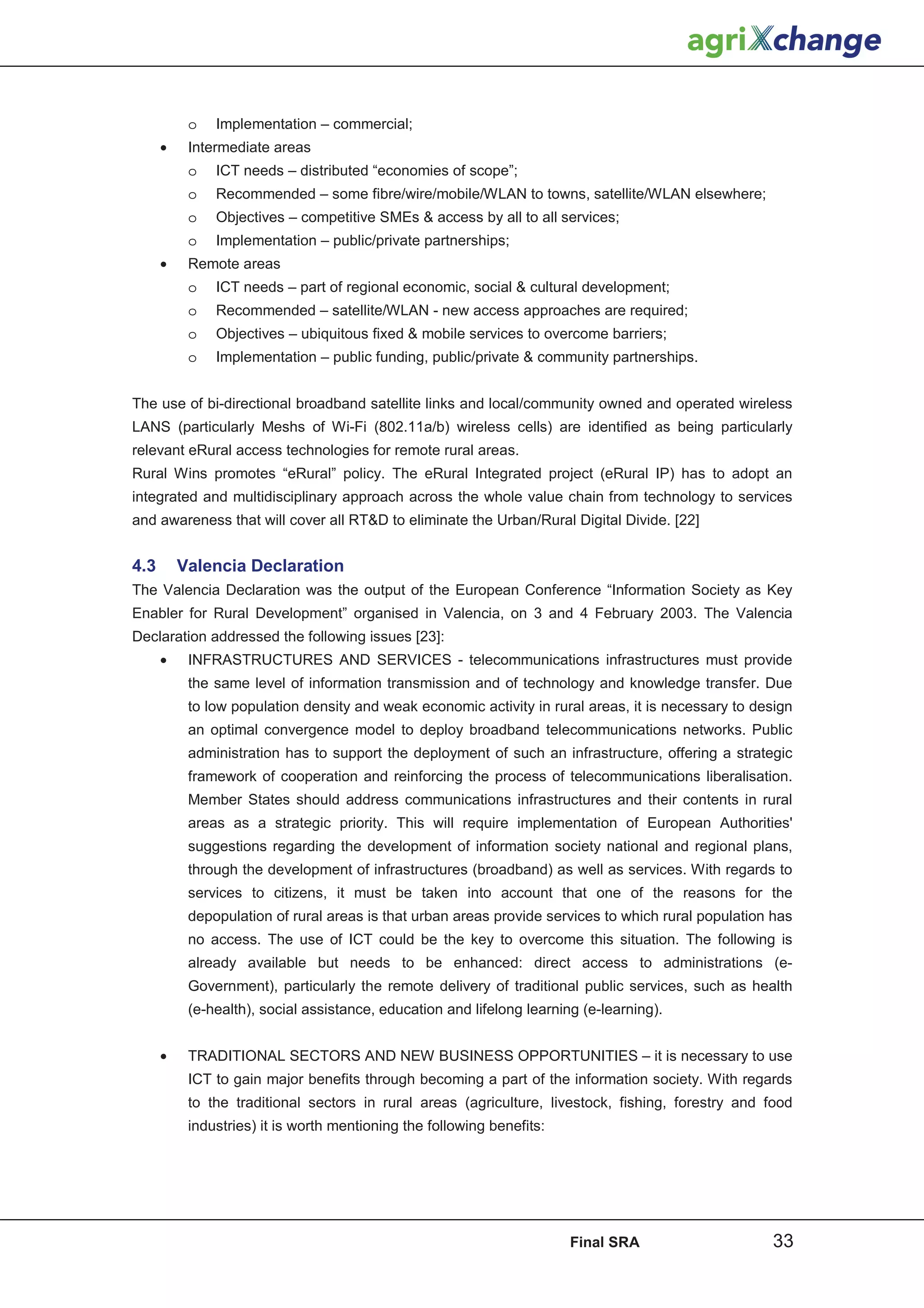 o   Implementation – commercial;
      •    Intermediate areas
           o   ICT needs – distributed “economies of scope”;
           o   Recommended – some fibre/wire/mobile/WLAN to towns, satellite/WLAN elsewhere;
           o   Objectives – competitive SMEs  access by all to all services;
           o   Implementation – public/private partnerships;
      •    Remote areas
           o   ICT needs – part of regional economic, social  cultural development;
           o   Recommended – satellite/WLAN - new access approaches are required;
           o   Objectives – ubiquitous fixed  mobile services to overcome barriers;
           o   Implementation – public funding, public/private  community partnerships.


The use of bi-directional broadband satellite links and local/community owned and operated wireless
LANS (particularly Meshs of Wi-Fi (802.11a/b) wireless cells) are identified as being particularly
relevant eRural access technologies for remote rural areas.
Rural Wins promotes “eRural” policy. The eRural Integrated project (eRural IP) has to adopt an
integrated and multidisciplinary approach across the whole value chain from technology to services
and awareness that will cover all RTD to eliminate the Urban/Rural Digital Divide. [22]


4.3       Valencia Declaration
The Valencia Declaration was the output of the European Conference “Information Society as Key
Enabler for Rural Development” organised in Valencia, on 3 and 4 February 2003. The Valencia
Declaration addressed the following issues [23]:
      •    INFRASTRUCTURES AND SERVICES - telecommunications infrastructures must provide
           the same level of information transmission and of technology and knowledge transfer. Due
           to low population density and weak economic activity in rural areas, it is necessary to design
           an optimal convergence model to deploy broadband telecommunications networks. Public
           administration has to support the deployment of such an infrastructure, offering a strategic
           framework of cooperation and reinforcing the process of telecommunications liberalisation.
           Member States should address communications infrastructures and their contents in rural
           areas as a strategic priority. This will require implementation of European Authorities'
           suggestions regarding the development of information society national and regional plans,
           through the development of infrastructures (broadband) as well as services. With regards to
           services to citizens, it must be taken into account that one of the reasons for the
           depopulation of rural areas is that urban areas provide services to which rural population has
           no access. The use of ICT could be the key to overcome this situation. The following is
           already available but needs to be enhanced: direct access to administrations (e-
           Government), particularly the remote delivery of traditional public services, such as health
           (e-health), social assistance, education and lifelong learning (e-learning).


      •    TRADITIONAL SECTORS AND NEW BUSINESS OPPORTUNITIES – it is necessary to use
           ICT to gain major benefits through becoming a part of the information society. With regards
           to the traditional sectors in rural areas (agriculture, livestock, fishing, forestry and food
           industries) it is worth mentioning the following benefits:




                                                                        Final SRA                    33
 