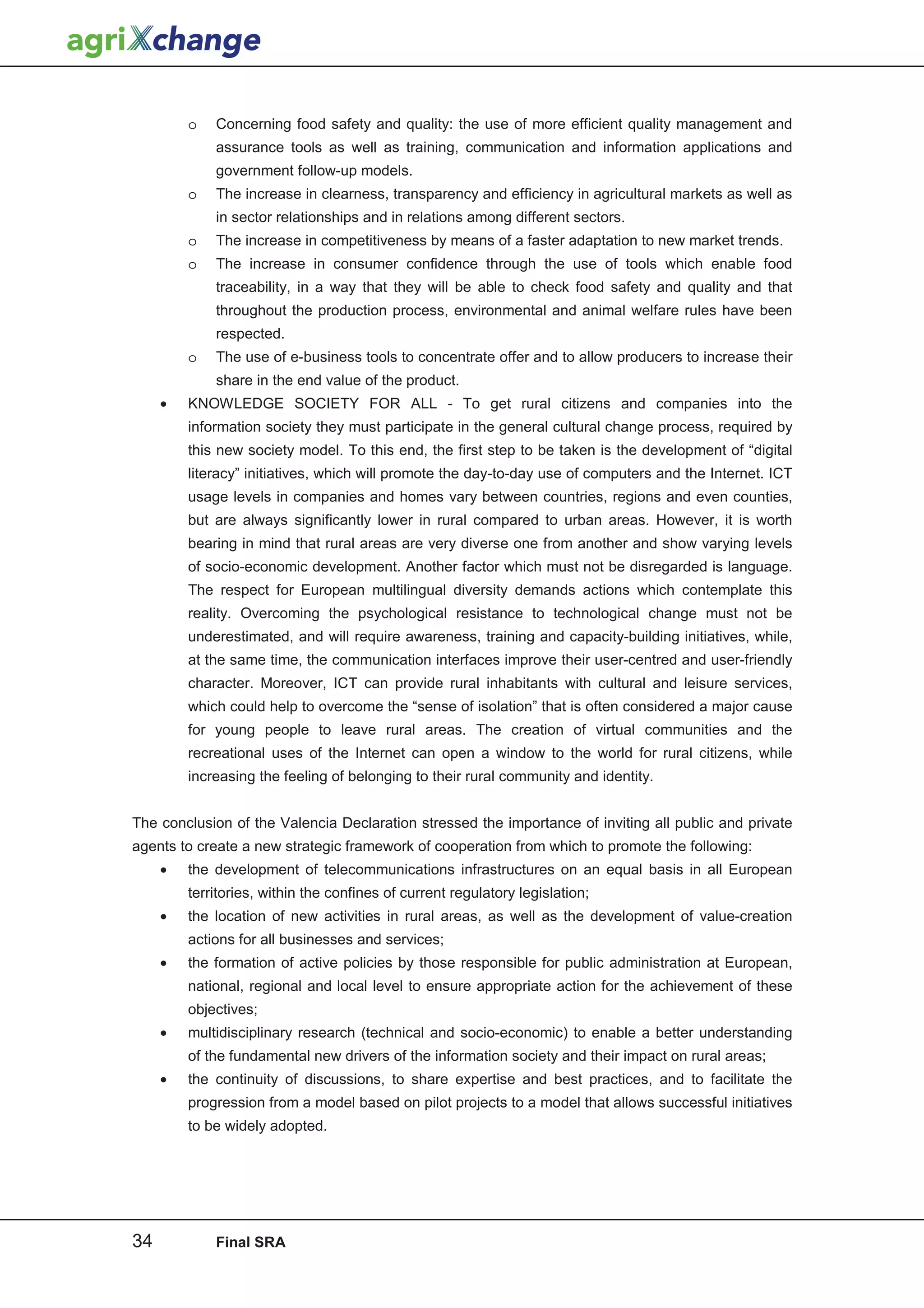 o   Concerning food safety and quality: the use of more efficient quality management and
             assurance tools as well as training, communication and information applications and
             government follow-up models.
         o   The increase in clearness, transparency and efficiency in agricultural markets as well as
             in sector relationships and in relations among different sectors.
         o   The increase in competitiveness by means of a faster adaptation to new market trends.
         o   The increase in consumer confidence through the use of tools which enable food
             traceability, in a way that they will be able to check food safety and quality and that
             throughout the production process, environmental and animal welfare rules have been
             respected.
         o   The use of e-business tools to concentrate offer and to allow producers to increase their
             share in the end value of the product.
     •   KNOWLEDGE SOCIETY FOR ALL - To get rural citizens and companies into the
         information society they must participate in the general cultural change process, required by
         this new society model. To this end, the first step to be taken is the development of “digital
         literacy” initiatives, which will promote the day-to-day use of computers and the Internet. ICT
         usage levels in companies and homes vary between countries, regions and even counties,
         but are always significantly lower in rural compared to urban areas. However, it is worth
         bearing in mind that rural areas are very diverse one from another and show varying levels
         of socio-economic development. Another factor which must not be disregarded is language.
         The respect for European multilingual diversity demands actions which contemplate this
         reality. Overcoming the psychological resistance to technological change must not be
         underestimated, and will require awareness, training and capacity-building initiatives, while,
         at the same time, the communication interfaces improve their user-centred and user-friendly
         character. Moreover, ICT can provide rural inhabitants with cultural and leisure services,
         which could help to overcome the “sense of isolation” that is often considered a major cause
         for young people to leave rural areas. The creation of virtual communities and the
         recreational uses of the Internet can open a window to the world for rural citizens, while
         increasing the feeling of belonging to their rural community and identity.


The conclusion of the Valencia Declaration stressed the importance of inviting all public and private
agents to create a new strategic framework of cooperation from which to promote the following:
     •   the development of telecommunications infrastructures on an equal basis in all European
         territories, within the confines of current regulatory legislation;
     •   the location of new activities in rural areas, as well as the development of value-creation
         actions for all businesses and services;
     •   the formation of active policies by those responsible for public administration at European,
         national, regional and local level to ensure appropriate action for the achievement of these
         objectives;
     •   multidisciplinary research (technical and socio-economic) to enable a better understanding
         of the fundamental new drivers of the information society and their impact on rural areas;
     •   the continuity of discussions, to share expertise and best practices, and to facilitate the
         progression from a model based on pilot projects to a model that allows successful initiatives
         to be widely adopted.




34           Final SRA
 