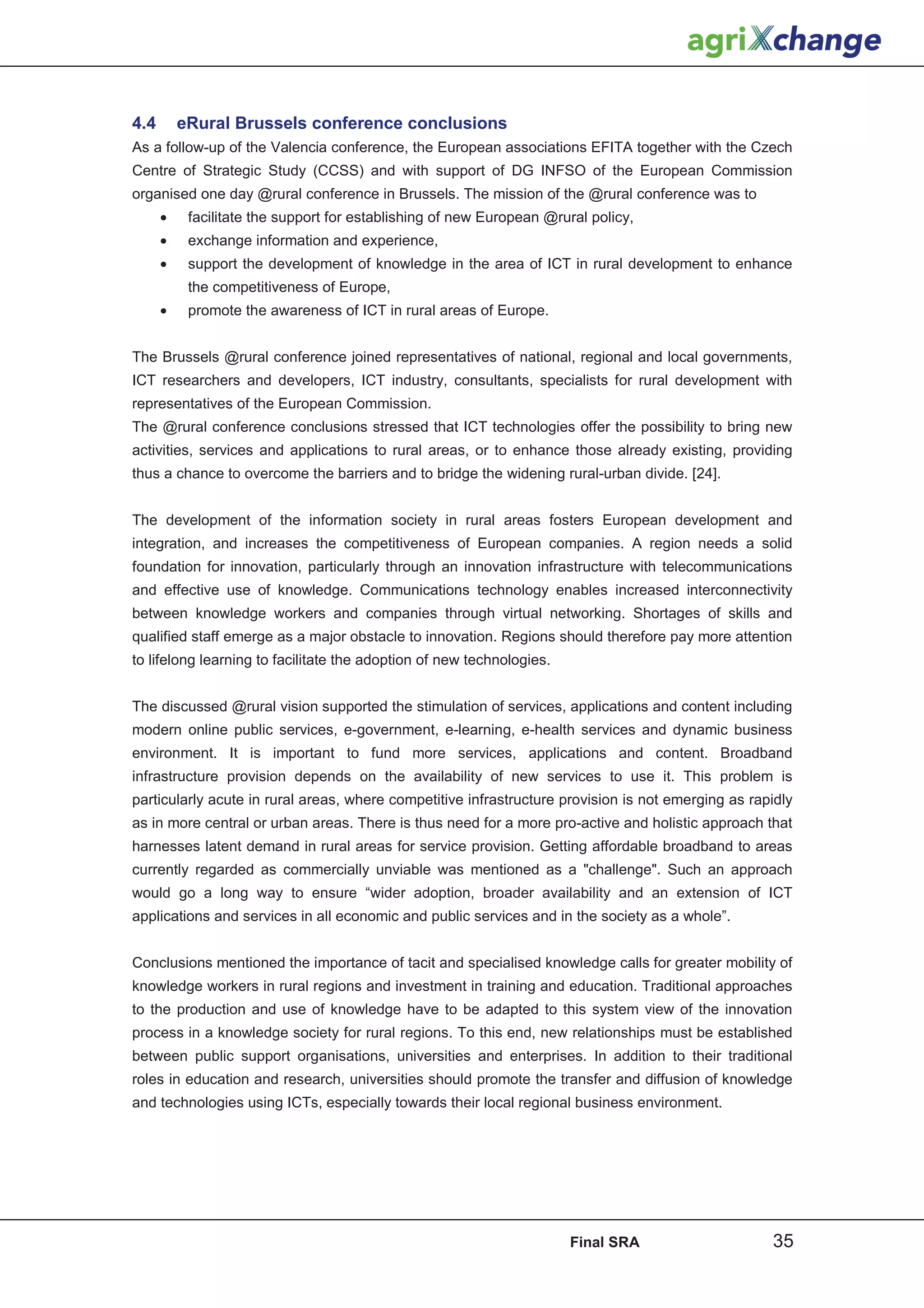 4.4       eRural Brussels conference conclusions
As a follow-up of the Valencia conference, the European associations EFITA together with the Czech
Centre of Strategic Study (CCSS) and with support of DG INFSO of the European Commission
organised one day @rural conference in Brussels. The mission of the @rural conference was to
      •    facilitate the support for establishing of new European @rural policy,
      •    exchange information and experience,
      •    support the development of knowledge in the area of ICT in rural development to enhance
           the competitiveness of Europe,
      •    promote the awareness of ICT in rural areas of Europe.


The Brussels @rural conference joined representatives of national, regional and local governments,
ICT researchers and developers, ICT industry, consultants, specialists for rural development with
representatives of the European Commission.
The @rural conference conclusions stressed that ICT technologies offer the possibility to bring new
activities, services and applications to rural areas, or to enhance those already existing, providing
thus a chance to overcome the barriers and to bridge the widening rural-urban divide. [24].


The development of the information society in rural areas fosters European development and
integration, and increases the competitiveness of European companies. A region needs a solid
foundation for innovation, particularly through an innovation infrastructure with telecommunications
and effective use of knowledge. Communications technology enables increased interconnectivity
between knowledge workers and companies through virtual networking. Shortages of skills and
qualified staff emerge as a major obstacle to innovation. Regions should therefore pay more attention
to lifelong learning to facilitate the adoption of new technologies.


The discussed @rural vision supported the stimulation of services, applications and content including
modern online public services, e-government, e-learning, e-health services and dynamic business
environment. It is important to fund more services, applications and content. Broadband
infrastructure provision depends on the availability of new services to use it. This problem is
particularly acute in rural areas, where competitive infrastructure provision is not emerging as rapidly
as in more central or urban areas. There is thus need for a more pro-active and holistic approach that
harnesses latent demand in rural areas for service provision. Getting affordable broadband to areas
currently regarded as commercially unviable was mentioned as a challenge. Such an approach
would go a long way to ensure “wider adoption, broader availability and an extension of ICT
applications and services in all economic and public services and in the society as a whole”.


Conclusions mentioned the importance of tacit and specialised knowledge calls for greater mobility of
knowledge workers in rural regions and investment in training and education. Traditional approaches
to the production and use of knowledge have to be adapted to this system view of the innovation
process in a knowledge society for rural regions. To this end, new relationships must be established
between public support organisations, universities and enterprises. In addition to their traditional
roles in education and research, universities should promote the transfer and diffusion of knowledge
and technologies using ICTs, especially towards their local regional business environment.




                                                                       Final SRA                    35
 