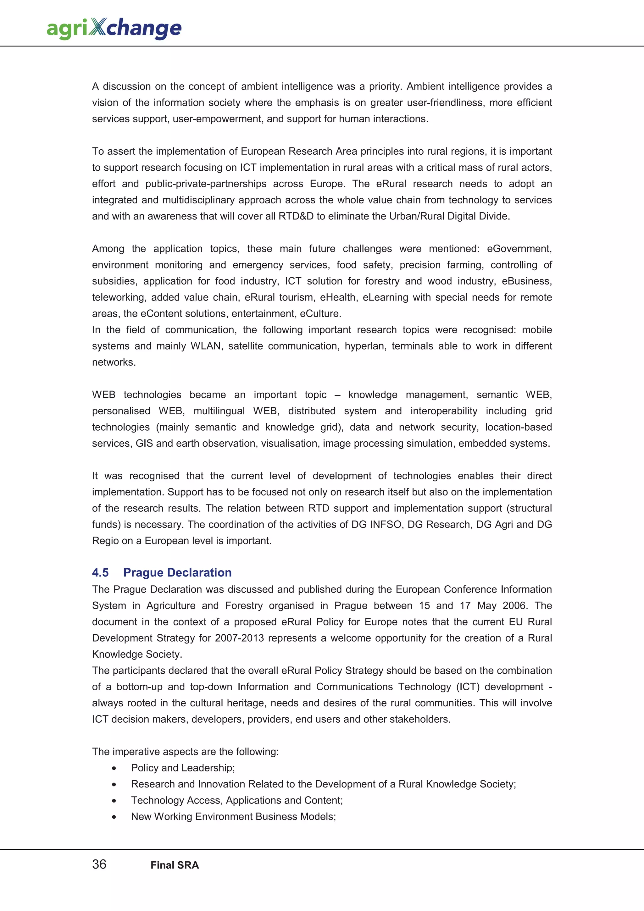 A discussion on the concept of ambient intelligence was a priority. Ambient intelligence provides a
vision of the information society where the emphasis is on greater user-friendliness, more efficient
services support, user-empowerment, and support for human interactions.


To assert the implementation of European Research Area principles into rural regions, it is important
to support research focusing on ICT implementation in rural areas with a critical mass of rural actors,
effort and public-private-partnerships across Europe. The eRural research needs to adopt an
integrated and multidisciplinary approach across the whole value chain from technology to services
and with an awareness that will cover all RTDD to eliminate the Urban/Rural Digital Divide.


Among the application topics, these main future challenges were mentioned: eGovernment,
environment monitoring and emergency services, food safety, precision farming, controlling of
subsidies, application for food industry, ICT solution for forestry and wood industry, eBusiness,
teleworking, added value chain, eRural tourism, eHealth, eLearning with special needs for remote
areas, the eContent solutions, entertainment, eCulture.
In the field of communication, the following important research topics were recognised: mobile
systems and mainly WLAN, satellite communication, hyperlan, terminals able to work in different
networks.


WEB technologies became an important topic – knowledge management, semantic WEB,
personalised WEB, multilingual WEB, distributed system and interoperability including grid
technologies (mainly semantic and knowledge grid), data and network security, location-based
services, GIS and earth observation, visualisation, image processing simulation, embedded systems.


It was recognised that the current level of development of technologies enables their direct
implementation. Support has to be focused not only on research itself but also on the implementation
of the research results. The relation between RTD support and implementation support (structural
funds) is necessary. The coordination of the activities of DG INFSO, DG Research, DG Agri and DG
Regio on a European level is important.


4.5       Prague Declaration
The Prague Declaration was discussed and published during the European Conference Information
System in Agriculture and Forestry organised in Prague between 15 and 17 May 2006. The
document in the context of a proposed eRural Policy for Europe notes that the current EU Rural
Development Strategy for 2007-2013 represents a welcome opportunity for the creation of a Rural
Knowledge Society.
The participants declared that the overall eRural Policy Strategy should be based on the combination
of a bottom-up and top-down Information and Communications Technology (ICT) development -
always rooted in the cultural heritage, needs and desires of the rural communities. This will involve
ICT decision makers, developers, providers, end users and other stakeholders.


The imperative aspects are the following:
      •    Policy and Leadership;
      •    Research and Innovation Related to the Development of a Rural Knowledge Society;
      •    Technology Access, Applications and Content;
      •    New Working Environment Business Models;



36             Final SRA
 