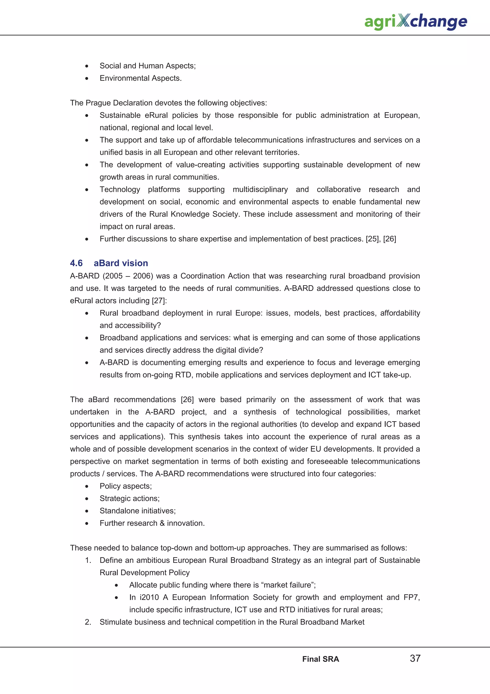 •     Social and Human Aspects;
      •     Environmental Aspects.


The Prague Declaration devotes the following objectives:
      •     Sustainable eRural policies by those responsible for public administration at European,
            national, regional and local level.
      •     The support and take up of affordable telecommunications infrastructures and services on a
            unified basis in all European and other relevant territories.
      •     The development of value-creating activities supporting sustainable development of new
            growth areas in rural communities.
      •     Technology    platforms    supporting   multidisciplinary   and     collaborative   research   and
            development on social, economic and environmental aspects to enable fundamental new
            drivers of the Rural Knowledge Society. These include assessment and monitoring of their
            impact on rural areas.
      •     Further discussions to share expertise and implementation of best practices. [25], [26]


4.6        aBard vision
A-BARD (2005 – 2006) was a Coordination Action that was researching rural broadband provision
and use. It was targeted to the needs of rural communities. A-BARD addressed questions close to
eRural actors including [27]:
      •     Rural broadband deployment in rural Europe: issues, models, best practices, affordability
            and accessibility?
      •     Broadband applications and services: what is emerging and can some of those applications
            and services directly address the digital divide?
      •     A-BARD is documenting emerging results and experience to focus and leverage emerging
            results from on-going RTD, mobile applications and services deployment and ICT take-up.


The aBard recommendations [26] were based primarily on the assessment of work that was
undertaken in the A-BARD project, and a synthesis of technological possibilities, market
opportunities and the capacity of actors in the regional authorities (to develop and expand ICT based
services and applications). This synthesis takes into account the experience of rural areas as a
whole and of possible development scenarios in the context of wider EU developments. It provided a
perspective on market segmentation in terms of both existing and foreseeable telecommunications
products / services. The A-BARD recommendations were structured into four categories:
      •     Policy aspects;
      •     Strategic actions;
      •     Standalone initiatives;
      •     Further research  innovation.


These needed to balance top-down and bottom-up approaches. They are summarised as follows:
      1.    Define an ambitious European Rural Broadband Strategy as an integral part of Sustainable
            Rural Development Policy
                •    Allocate public funding where there is “market failure”;
                •    In i2010 A European Information Society for growth and employment and FP7,
                     include specific infrastructure, ICT use and RTD initiatives for rural areas;
      2.    Stimulate business and technical competition in the Rural Broadband Market



                                                                            Final SRA                      37
 
