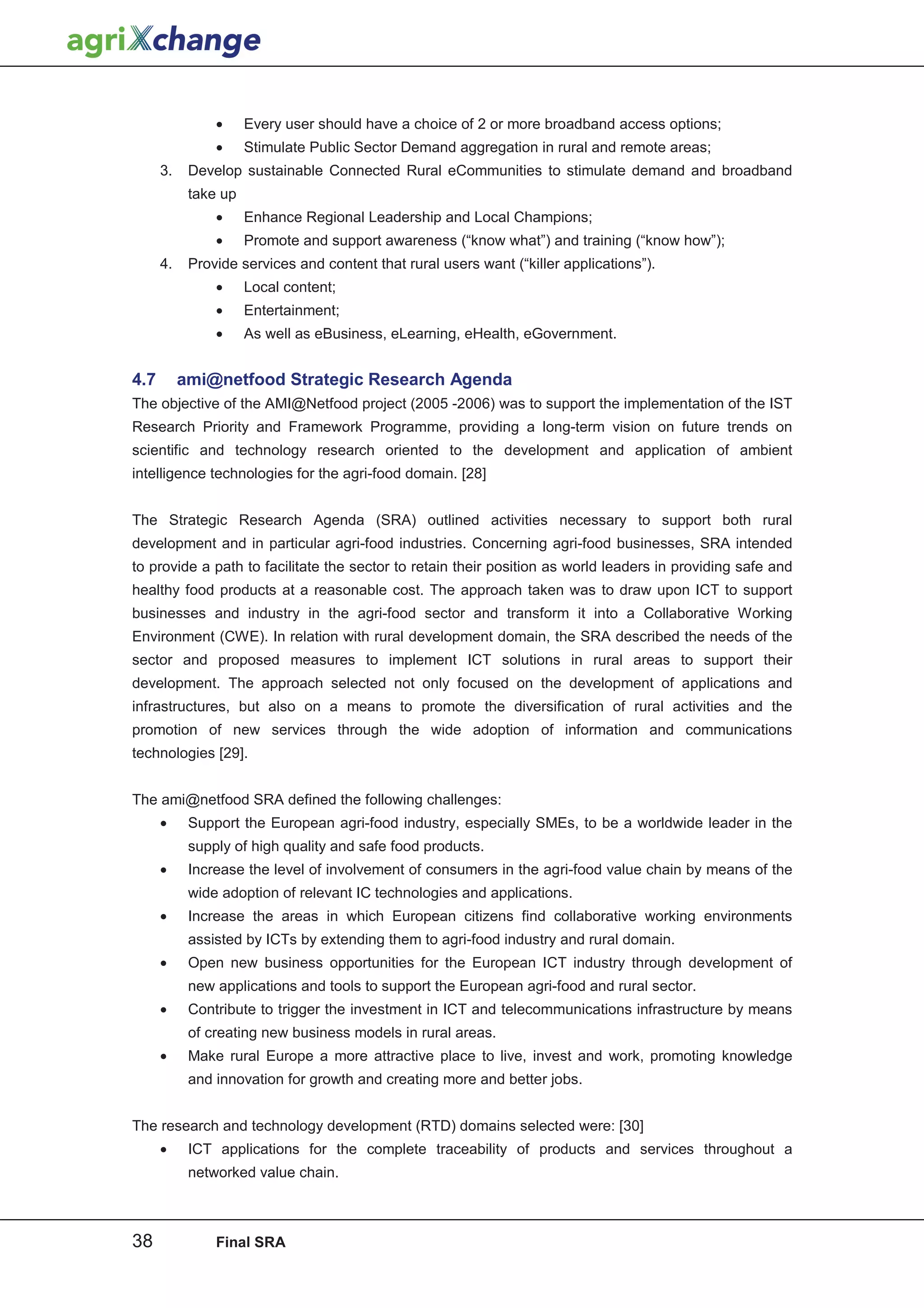 •     Every user should have a choice of 2 or more broadband access options;
                •     Stimulate Public Sector Demand aggregation in rural and remote areas;
      3.    Develop sustainable Connected Rural eCommunities to stimulate demand and broadband
            take up
                •     Enhance Regional Leadership and Local Champions;
                •     Promote and support awareness (“know what”) and training (“know how”);
      4.    Provide services and content that rural users want (“killer applications”).
                •     Local content;
                •     Entertainment;
                •     As well as eBusiness, eLearning, eHealth, eGovernment.


4.7        ami@netfood Strategic Research Agenda
The objective of the AMI@Netfood project (2005 -2006) was to support the implementation of the IST
Research Priority and Framework Programme, providing a long-term vision on future trends on
scientific and technology research oriented to the development and application of ambient
intelligence technologies for the agri-food domain. [28]


The Strategic Research Agenda (SRA) outlined activities necessary to support both rural
development and in particular agri-food industries. Concerning agri-food businesses, SRA intended
to provide a path to facilitate the sector to retain their position as world leaders in providing safe and
healthy food products at a reasonable cost. The approach taken was to draw upon ICT to support
businesses and industry in the agri-food sector and transform it into a Collaborative Working
Environment (CWE). In relation with rural development domain, the SRA described the needs of the
sector and proposed measures to implement ICT solutions in rural areas to support their
development. The approach selected not only focused on the development of applications and
infrastructures, but also on a means to promote the diversification of rural activities and the
promotion of new services through the wide adoption of information and communications
technologies [29].


The ami@netfood SRA defined the following challenges:
      •     Support the European agri-food industry, especially SMEs, to be a worldwide leader in the
            supply of high quality and safe food products.
      •     Increase the level of involvement of consumers in the agri-food value chain by means of the
            wide adoption of relevant IC technologies and applications.
      •     Increase the areas in which European citizens find collaborative working environments
            assisted by ICTs by extending them to agri-food industry and rural domain.
      •     Open new business opportunities for the European ICT industry through development of
            new applications and tools to support the European agri-food and rural sector.
      •     Contribute to trigger the investment in ICT and telecommunications infrastructure by means
            of creating new business models in rural areas.
      •     Make rural Europe a more attractive place to live, invest and work, promoting knowledge
            and innovation for growth and creating more and better jobs.


The research and technology development (RTD) domains selected were: [30]
      •     ICT applications for the complete traceability of products and services throughout a
            networked value chain.



38              Final SRA
 