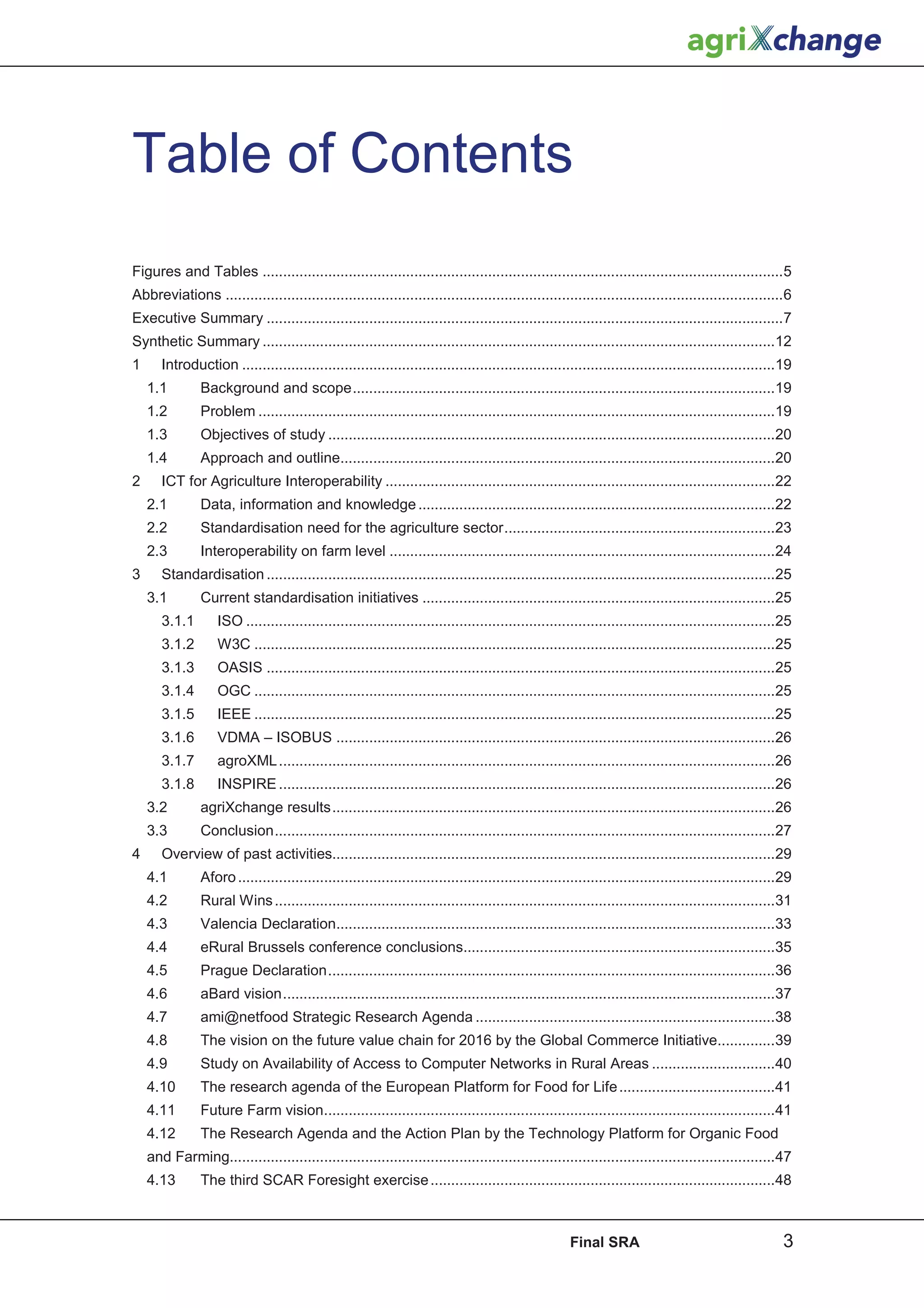 Table of Contents
Figures and Tables ...............................................................................................................................5
Abbreviations ........................................................................................................................................6
Executive Summary ..............................................................................................................................7
Synthetic Summary .............................................................................................................................12
1      Introduction ..................................................................................................................................19
    1.1         Background and scope .......................................................................................................19
    1.2         Problem ..............................................................................................................................19
    1.3         Objectives of study .............................................................................................................20
    1.4         Approach and outline..........................................................................................................20
2      ICT for Agriculture Interoperability ...............................................................................................22
    2.1         Data, information and knowledge .......................................................................................22
    2.2         Standardisation need for the agriculture sector ..................................................................23
    2.3         Interoperability on farm level ..............................................................................................24
3      Standardisation ............................................................................................................................25
    3.1         Current standardisation initiatives ......................................................................................25
       3.1.1       ISO .................................................................................................................................25
       3.1.2       W3C ...............................................................................................................................25
       3.1.3       OASIS ............................................................................................................................25
       3.1.4       OGC ...............................................................................................................................25
       3.1.5       IEEE ...............................................................................................................................25
       3.1.6       VDMA – ISOBUS ...........................................................................................................26
       3.1.7       agroXML .........................................................................................................................26
       3.1.8       INSPIRE .........................................................................................................................26
    3.2         agriXchange results ............................................................................................................26
    3.3         Conclusion ..........................................................................................................................27
4      Overview of past activities............................................................................................................29
    4.1         Aforo ...................................................................................................................................29
    4.2         Rural Wins ..........................................................................................................................31
    4.3         Valencia Declaration...........................................................................................................33
    4.4         eRural Brussels conference conclusions............................................................................35
    4.5         Prague Declaration .............................................................................................................36
    4.6         aBard vision ........................................................................................................................37
    4.7         ami@netfood Strategic Research Agenda .........................................................................38
    4.8         The vision on the future value chain for 2016 by the Global Commerce Initiative..............39
    4.9         Study on Availability of Access to Computer Networks in Rural Areas ..............................40
    4.10        The research agenda of the European Platform for Food for Life ......................................41
    4.11        Future Farm vision..............................................................................................................41
    4.12        The Research Agenda and the Action Plan by the Technology Platform for Organic Food
    and Farming.....................................................................................................................................47
    4.13        The third SCAR Foresight exercise ....................................................................................48



                                                                                                      Final SRA                                          3
 