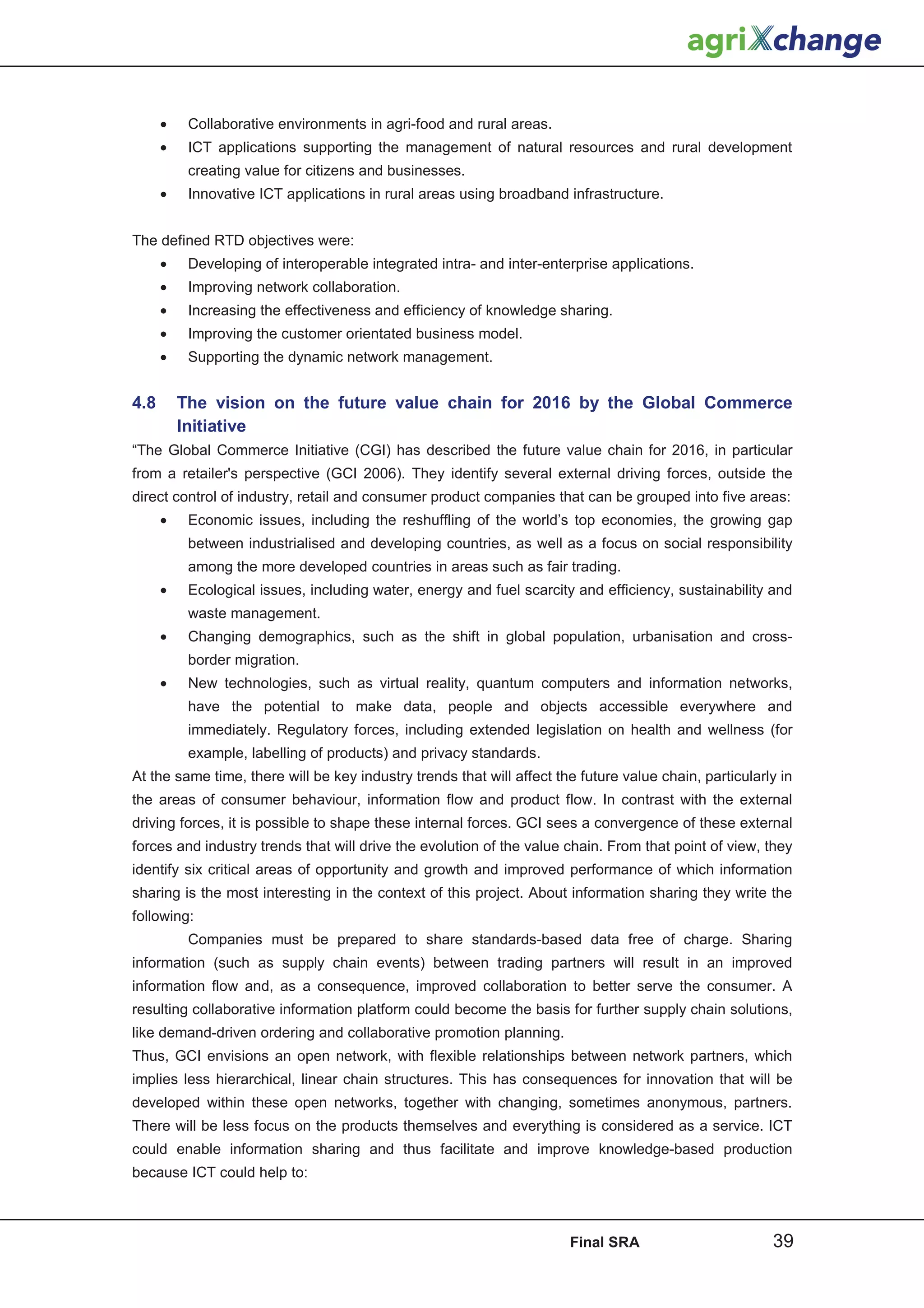 •    Collaborative environments in agri-food and rural areas.
      •    ICT applications supporting the management of natural resources and rural development
           creating value for citizens and businesses.
      •    Innovative ICT applications in rural areas using broadband infrastructure.


The defined RTD objectives were:
      •    Developing of interoperable integrated intra- and inter-enterprise applications.
      •    Improving network collaboration.
      •    Increasing the effectiveness and efficiency of knowledge sharing.
      •    Improving the customer orientated business model.
      •    Supporting the dynamic network management.


4.8       The vision on the future value chain for 2016 by the Global Commerce
          Initiative
“The Global Commerce Initiative (CGI) has described the future value chain for 2016, in particular
from a retailer's perspective (GCI 2006). They identify several external driving forces, outside the
direct control of industry, retail and consumer product companies that can be grouped into five areas:
      •    Economic issues, including the reshuffling of the world’s top economies, the growing gap
           between industrialised and developing countries, as well as a focus on social responsibility
           among the more developed countries in areas such as fair trading.
      •    Ecological issues, including water, energy and fuel scarcity and efficiency, sustainability and
           waste management.
      •    Changing demographics, such as the shift in global population, urbanisation and cross-
           border migration.
      •    New technologies, such as virtual reality, quantum computers and information networks,
           have the potential to make data, people and objects accessible everywhere and
           immediately. Regulatory forces, including extended legislation on health and wellness (for
           example, labelling of products) and privacy standards.
At the same time, there will be key industry trends that will affect the future value chain, particularly in
the areas of consumer behaviour, information flow and product flow. In contrast with the external
driving forces, it is possible to shape these internal forces. GCI sees a convergence of these external
forces and industry trends that will drive the evolution of the value chain. From that point of view, they
identify six critical areas of opportunity and growth and improved performance of which information
sharing is the most interesting in the context of this project. About information sharing they write the
following:
           Companies must be prepared to share standards-based data free of charge. Sharing
information (such as supply chain events) between trading partners will result in an improved
information flow and, as a consequence, improved collaboration to better serve the consumer. A
resulting collaborative information platform could become the basis for further supply chain solutions,
like demand-driven ordering and collaborative promotion planning.
Thus, GCI envisions an open network, with flexible relationships between network partners, which
implies less hierarchical, linear chain structures. This has consequences for innovation that will be
developed within these open networks, together with changing, sometimes anonymous, partners.
There will be less focus on the products themselves and everything is considered as a service. ICT
could enable information sharing and thus facilitate and improve knowledge-based production
because ICT could help to:



                                                                       Final SRA                        39
 