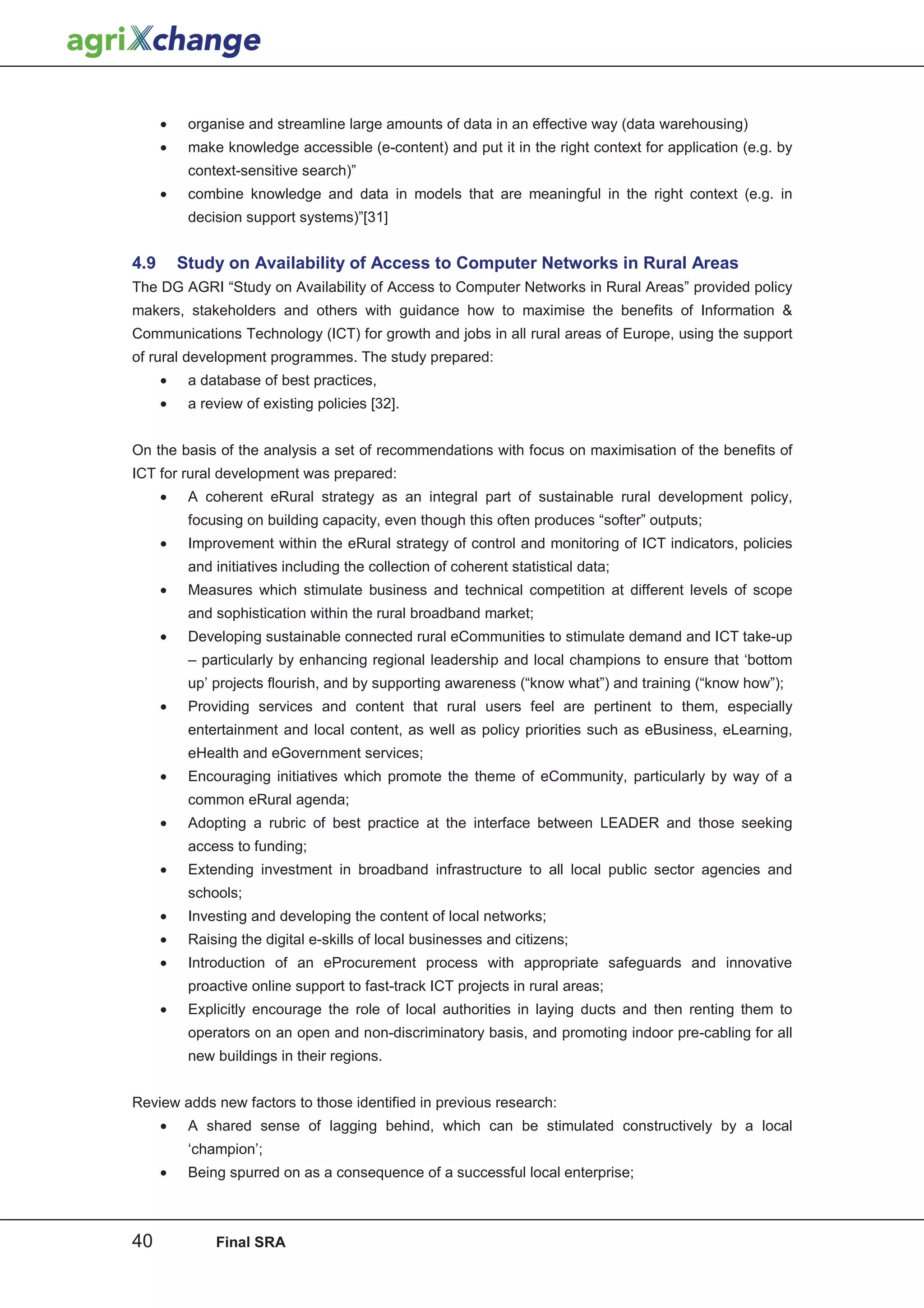 •    organise and streamline large amounts of data in an effective way (data warehousing)
      •    make knowledge accessible (e-content) and put it in the right context for application (e.g. by
           context-sensitive search)”
      •    combine knowledge and data in models that are meaningful in the right context (e.g. in
           decision support systems)”[31]


4.9       Study on Availability of Access to Computer Networks in Rural Areas
The DG AGRI “Study on Availability of Access to Computer Networks in Rural Areas” provided policy
makers, stakeholders and others with guidance how to maximise the benefits of Information 
Communications Technology (ICT) for growth and jobs in all rural areas of Europe, using the support
of rural development programmes. The study prepared:
      •    a database of best practices,
      •    a review of existing policies [32].


On the basis of the analysis a set of recommendations with focus on maximisation of the benefits of
ICT for rural development was prepared:
      •    A coherent eRural strategy as an integral part of sustainable rural development policy,
           focusing on building capacity, even though this often produces “softer” outputs;
      •    Improvement within the eRural strategy of control and monitoring of ICT indicators, policies
           and initiatives including the collection of coherent statistical data;
      •    Measures which stimulate business and technical competition at different levels of scope
           and sophistication within the rural broadband market;
      •    Developing sustainable connected rural eCommunities to stimulate demand and ICT take-up
           – particularly by enhancing regional leadership and local champions to ensure that ‘bottom
           up’ projects flourish, and by supporting awareness (“know what”) and training (“know how”);
      •    Providing services and content that rural users feel are pertinent to them, especially
           entertainment and local content, as well as policy priorities such as eBusiness, eLearning,
           eHealth and eGovernment services;
      •    Encouraging initiatives which promote the theme of eCommunity, particularly by way of a
           common eRural agenda;
      •    Adopting a rubric of best practice at the interface between LEADER and those seeking
           access to funding;
      •    Extending investment in broadband infrastructure to all local public sector agencies and
           schools;
      •    Investing and developing the content of local networks;
      •    Raising the digital e-skills of local businesses and citizens;
      •    Introduction of an eProcurement process with appropriate safeguards and innovative
           proactive online support to fast-track ICT projects in rural areas;
      •    Explicitly encourage the role of local authorities in laying ducts and then renting them to
           operators on an open and non-discriminatory basis, and promoting indoor pre-cabling for all
           new buildings in their regions.


Review adds new factors to those identified in previous research:
      •    A shared sense of lagging behind, which can be stimulated constructively by a local
           ‘champion’;
      •    Being spurred on as a consequence of a successful local enterprise;



40             Final SRA
 