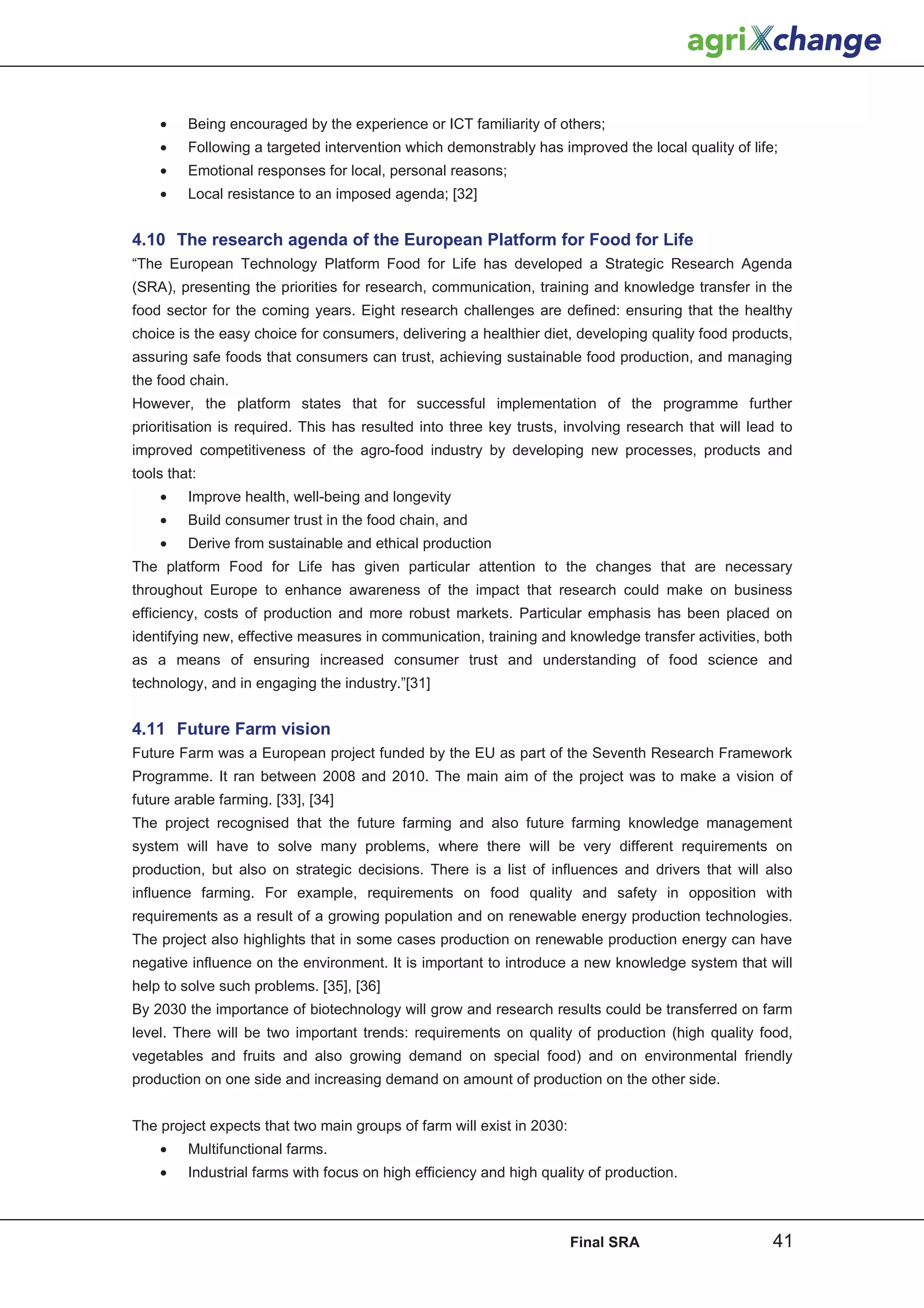 •    Being encouraged by the experience or ICT familiarity of others;
    •    Following a targeted intervention which demonstrably has improved the local quality of life;
    •    Emotional responses for local, personal reasons;
    •    Local resistance to an imposed agenda; [32]


4.10 The research agenda of the European Platform for Food for Life
“The European Technology Platform Food for Life has developed a Strategic Research Agenda
(SRA), presenting the priorities for research, communication, training and knowledge transfer in the
food sector for the coming years. Eight research challenges are defined: ensuring that the healthy
choice is the easy choice for consumers, delivering a healthier diet, developing quality food products,
assuring safe foods that consumers can trust, achieving sustainable food production, and managing
the food chain.
However, the platform states that for successful implementation of the programme further
prioritisation is required. This has resulted into three key trusts, involving research that will lead to
improved competitiveness of the agro-food industry by developing new processes, products and
tools that:
    •    Improve health, well-being and longevity
    •    Build consumer trust in the food chain, and
    •    Derive from sustainable and ethical production
The platform Food for Life has given particular attention to the changes that are necessary
throughout Europe to enhance awareness of the impact that research could make on business
efficiency, costs of production and more robust markets. Particular emphasis has been placed on
identifying new, effective measures in communication, training and knowledge transfer activities, both
as a means of ensuring increased consumer trust and understanding of food science and
technology, and in engaging the industry.”[31]


4.11 Future Farm vision
Future Farm was a European project funded by the EU as part of the Seventh Research Framework
Programme. It ran between 2008 and 2010. The main aim of the project was to make a vision of
future arable farming. [33], [34]
The project recognised that the future farming and also future farming knowledge management
system will have to solve many problems, where there will be very different requirements on
production, but also on strategic decisions. There is a list of influences and drivers that will also
influence farming. For example, requirements on food quality and safety in opposition with
requirements as a result of a growing population and on renewable energy production technologies.
The project also highlights that in some cases production on renewable production energy can have
negative influence on the environment. It is important to introduce a new knowledge system that will
help to solve such problems. [35], [36]
By 2030 the importance of biotechnology will grow and research results could be transferred on farm
level. There will be two important trends: requirements on quality of production (high quality food,
vegetables and fruits and also growing demand on special food) and on environmental friendly
production on one side and increasing demand on amount of production on the other side.


The project expects that two main groups of farm will exist in 2030:
    •    Multifunctional farms.
    •    Industrial farms with focus on high efficiency and high quality of production.



                                                                       Final SRA                     41
 