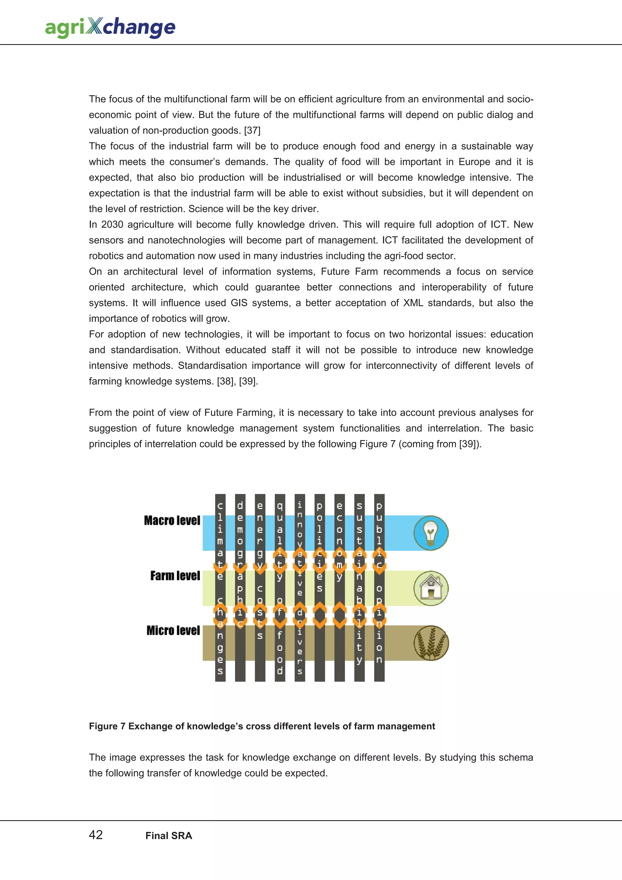 The focus of the multifunctional farm will be on efficient agriculture from an environmental and socio-
economic point of view. But the future of the multifunctional farms will depend on public dialog and
valuation of non-production goods. [37]
The focus of the industrial farm will be to produce enough food and energy in a sustainable way
which meets the consumer’s demands. The quality of food will be important in Europe and it is
expected, that also bio production will be industrialised or will become knowledge intensive. The
expectation is that the industrial farm will be able to exist without subsidies, but it will dependent on
the level of restriction. Science will be the key driver.
In 2030 agriculture will become fully knowledge driven. This will require full adoption of ICT. New
sensors and nanotechnologies will become part of management. ICT facilitated the development of
robotics and automation now used in many industries including the agri-food sector.
On an architectural level of information systems, Future Farm recommends a focus on service
oriented architecture, which could guarantee better connections and interoperability of future
systems. It will influence used GIS systems, a better acceptation of XML standards, but also the
importance of robotics will grow.
For adoption of new technologies, it will be important to focus on two horizontal issues: education
and standardisation. Without educated staff it will not be possible to introduce new knowledge
intensive methods. Standardisation importance will grow for interconnectivity of different levels of
farming knowledge systems. [38], [39].


From the point of view of Future Farming, it is necessary to take into account previous analyses for
suggestion of future knowledge management system functionalities and interrelation. The basic
principles of interrelation could be expressed by the following Figure 7 (coming from [39]).




Figure 7 Exchange of knowledge’s cross different levels of farm management


The image expresses the task for knowledge exchange on different levels. By studying this schema
the following transfer of knowledge could be expected.




42           Final SRA
 