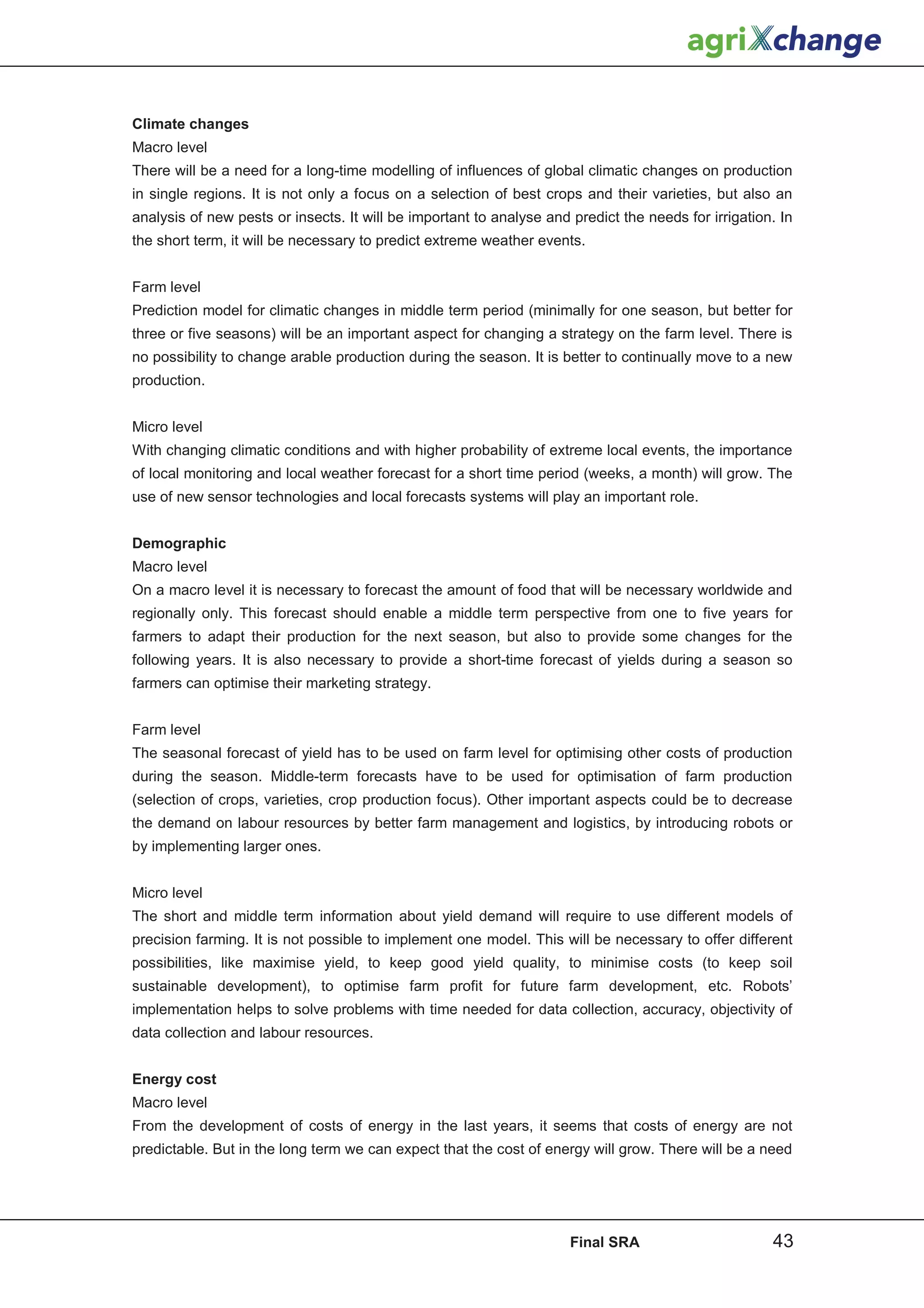 Climate changes
Macro level
There will be a need for a long-time modelling of influences of global climatic changes on production
in single regions. It is not only a focus on a selection of best crops and their varieties, but also an
analysis of new pests or insects. It will be important to analyse and predict the needs for irrigation. In
the short term, it will be necessary to predict extreme weather events.


Farm level
Prediction model for climatic changes in middle term period (minimally for one season, but better for
three or five seasons) will be an important aspect for changing a strategy on the farm level. There is
no possibility to change arable production during the season. It is better to continually move to a new
production.


Micro level
With changing climatic conditions and with higher probability of extreme local events, the importance
of local monitoring and local weather forecast for a short time period (weeks, a month) will grow. The
use of new sensor technologies and local forecasts systems will play an important role.


Demographic
Macro level
On a macro level it is necessary to forecast the amount of food that will be necessary worldwide and
regionally only. This forecast should enable a middle term perspective from one to five years for
farmers to adapt their production for the next season, but also to provide some changes for the
following years. It is also necessary to provide a short-time forecast of yields during a season so
farmers can optimise their marketing strategy.


Farm level
The seasonal forecast of yield has to be used on farm level for optimising other costs of production
during the season. Middle-term forecasts have to be used for optimisation of farm production
(selection of crops, varieties, crop production focus). Other important aspects could be to decrease
the demand on labour resources by better farm management and logistics, by introducing robots or
by implementing larger ones.


Micro level
The short and middle term information about yield demand will require to use different models of
precision farming. It is not possible to implement one model. This will be necessary to offer different
possibilities, like maximise yield, to keep good yield quality, to minimise costs (to keep soil
sustainable development), to optimise farm profit for future farm development, etc. Robots’
implementation helps to solve problems with time needed for data collection, accuracy, objectivity of
data collection and labour resources.


Energy cost
Macro level
From the development of costs of energy in the last years, it seems that costs of energy are not
predictable. But in the long term we can expect that the cost of energy will grow. There will be a need




                                                                      Final SRA                       43
 