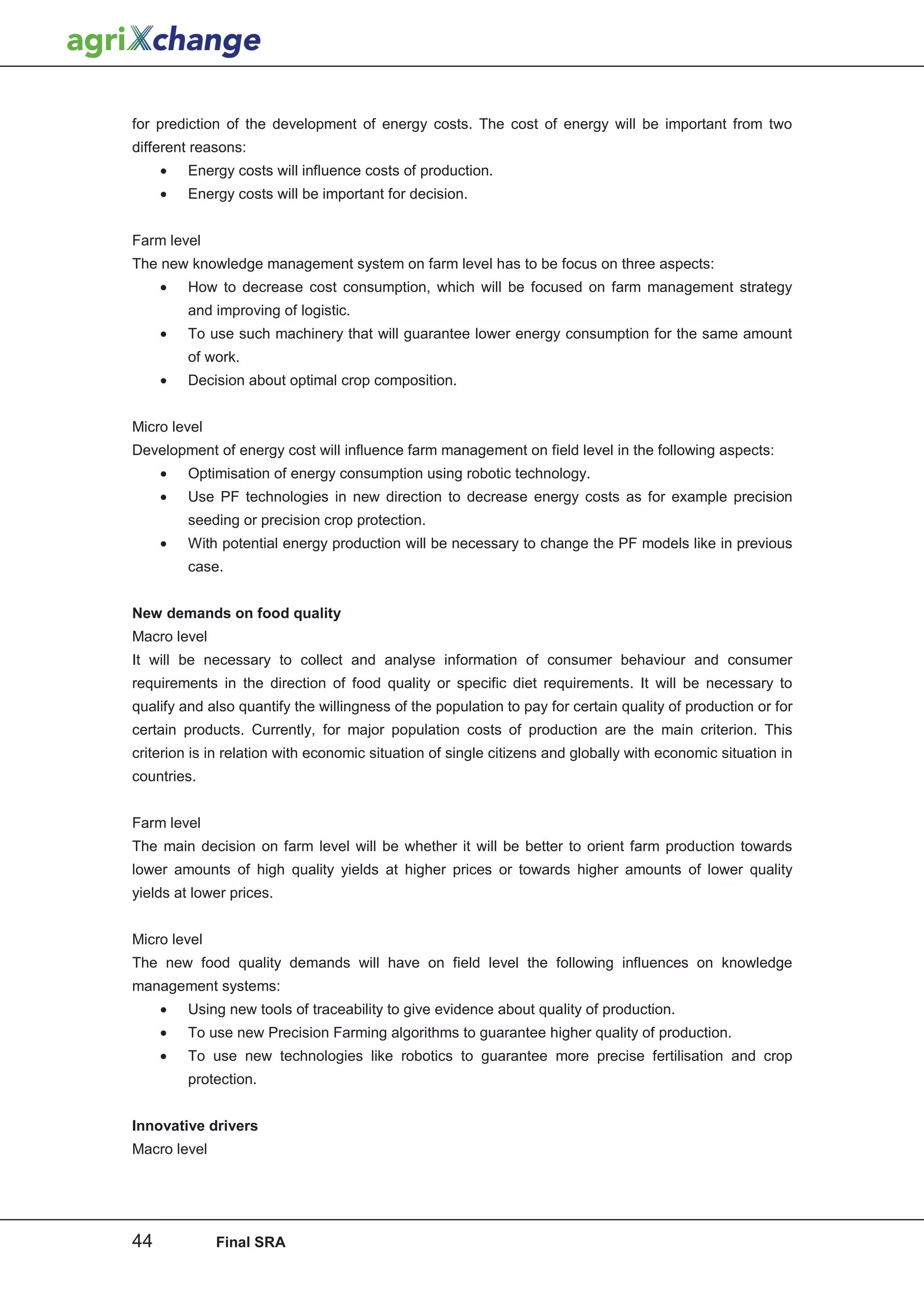 for prediction of the development of energy costs. The cost of energy will be important from two
different reasons:
     •   Energy costs will influence costs of production.
     •   Energy costs will be important for decision.


Farm level
The new knowledge management system on farm level has to be focus on three aspects:
     •   How to decrease cost consumption, which will be focused on farm management strategy
         and improving of logistic.
     •   To use such machinery that will guarantee lower energy consumption for the same amount
         of work.
     •   Decision about optimal crop composition.


Micro level
Development of energy cost will influence farm management on field level in the following aspects:
     •   Optimisation of energy consumption using robotic technology.
     •   Use PF technologies in new direction to decrease energy costs as for example precision
         seeding or precision crop protection.
     •   With potential energy production will be necessary to change the PF models like in previous
         case.


New demands on food quality
Macro level
It will be necessary to collect and analyse information of consumer behaviour and consumer
requirements in the direction of food quality or specific diet requirements. It will be necessary to
qualify and also quantify the willingness of the population to pay for certain quality of production or for
certain products. Currently, for major population costs of production are the main criterion. This
criterion is in relation with economic situation of single citizens and globally with economic situation in
countries.


Farm level
The main decision on farm level will be whether it will be better to orient farm production towards
lower amounts of high quality yields at higher prices or towards higher amounts of lower quality
yields at lower prices.


Micro level
The new food quality demands will have on field level the following influences on knowledge
management systems:
     •   Using new tools of traceability to give evidence about quality of production.
     •   To use new Precision Farming algorithms to guarantee higher quality of production.
     •   To use new technologies like robotics to guarantee more precise fertilisation and crop
         protection.


Innovative drivers
Macro level




44            Final SRA
 
