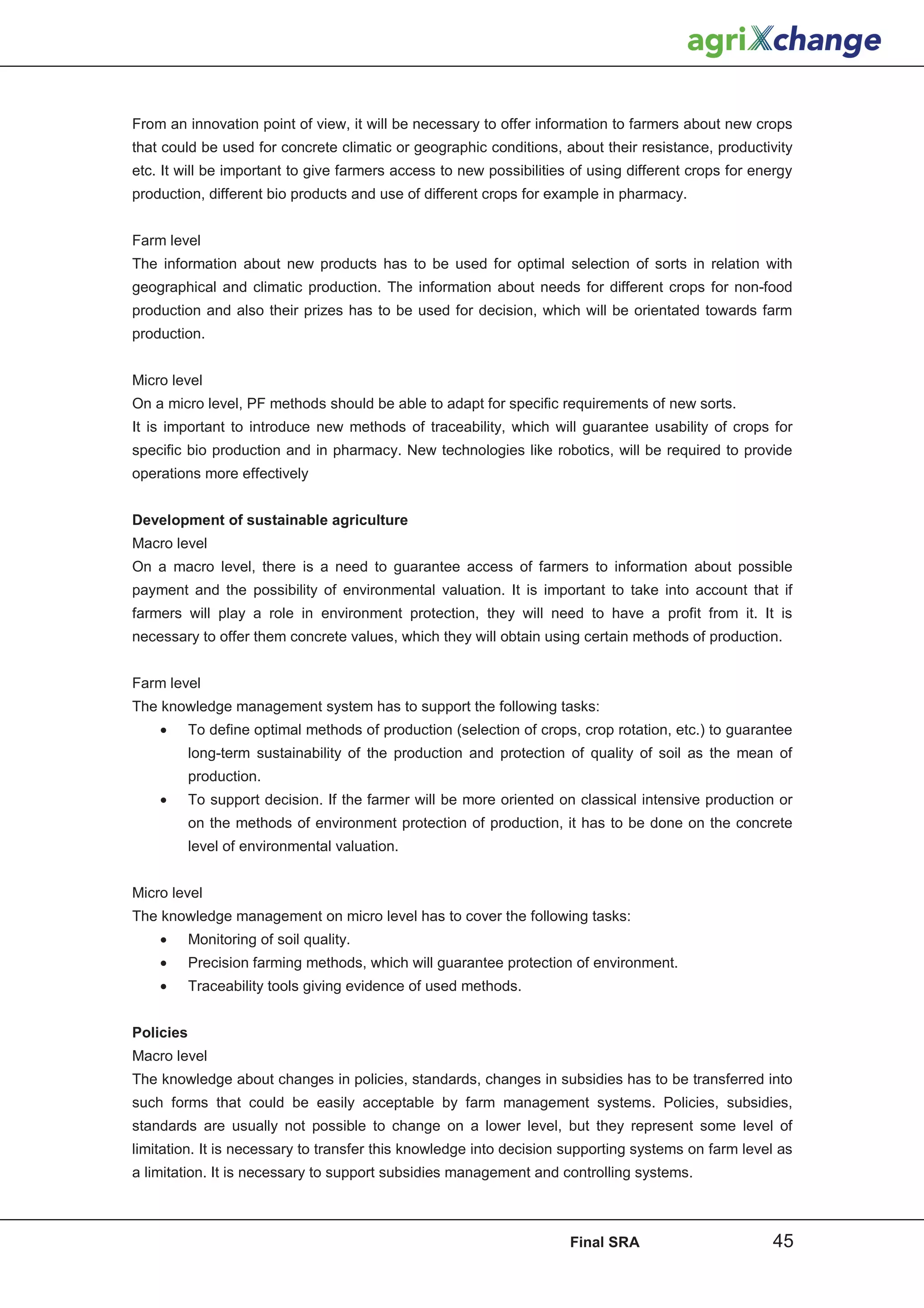 From an innovation point of view, it will be necessary to offer information to farmers about new crops
that could be used for concrete climatic or geographic conditions, about their resistance, productivity
etc. It will be important to give farmers access to new possibilities of using different crops for energy
production, different bio products and use of different crops for example in pharmacy.


Farm level
The information about new products has to be used for optimal selection of sorts in relation with
geographical and climatic production. The information about needs for different crops for non-food
production and also their prizes has to be used for decision, which will be orientated towards farm
production.


Micro level
On a micro level, PF methods should be able to adapt for specific requirements of new sorts.
It is important to introduce new methods of traceability, which will guarantee usability of crops for
specific bio production and in pharmacy. New technologies like robotics, will be required to provide
operations more effectively


Development of sustainable agriculture
Macro level
On a macro level, there is a need to guarantee access of farmers to information about possible
payment and the possibility of environmental valuation. It is important to take into account that if
farmers will play a role in environment protection, they will need to have a profit from it. It is
necessary to offer them concrete values, which they will obtain using certain methods of production.


Farm level
The knowledge management system has to support the following tasks:
    •      To define optimal methods of production (selection of crops, crop rotation, etc.) to guarantee
           long-term sustainability of the production and protection of quality of soil as the mean of
           production.
    •      To support decision. If the farmer will be more oriented on classical intensive production or
           on the methods of environment protection of production, it has to be done on the concrete
           level of environmental valuation.


Micro level
The knowledge management on micro level has to cover the following tasks:
    •      Monitoring of soil quality.
    •      Precision farming methods, which will guarantee protection of environment.
    •      Traceability tools giving evidence of used methods.


Policies
Macro level
The knowledge about changes in policies, standards, changes in subsidies has to be transferred into
such forms that could be easily acceptable by farm management systems. Policies, subsidies,
standards are usually not possible to change on a lower level, but they represent some level of
limitation. It is necessary to transfer this knowledge into decision supporting systems on farm level as
a limitation. It is necessary to support subsidies management and controlling systems.



                                                                      Final SRA                      45
 