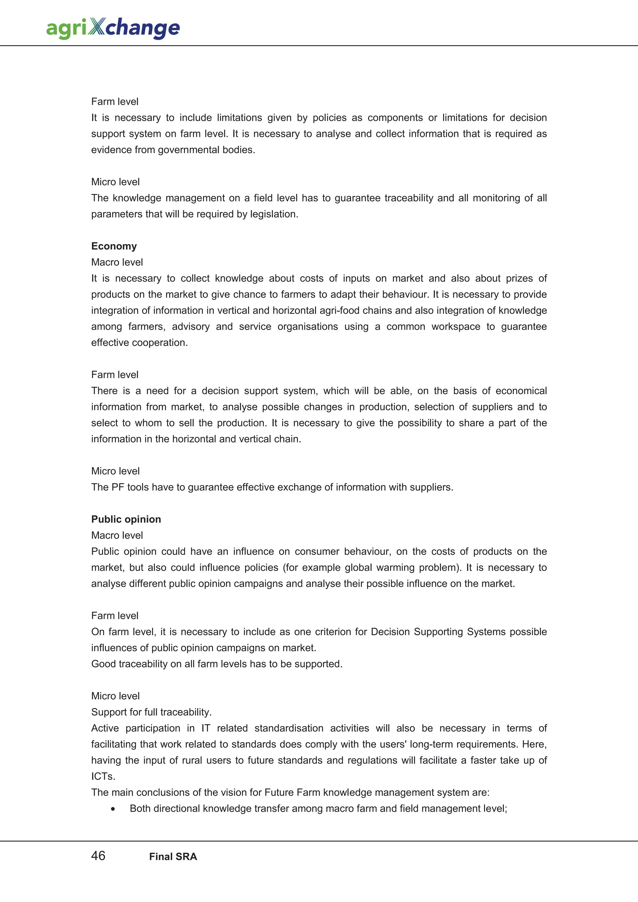 Farm level
It is necessary to include limitations given by policies as components or limitations for decision
support system on farm level. It is necessary to analyse and collect information that is required as
evidence from governmental bodies.


Micro level
The knowledge management on a field level has to guarantee traceability and all monitoring of all
parameters that will be required by legislation.


Economy
Macro level
It is necessary to collect knowledge about costs of inputs on market and also about prizes of
products on the market to give chance to farmers to adapt their behaviour. It is necessary to provide
integration of information in vertical and horizontal agri-food chains and also integration of knowledge
among farmers, advisory and service organisations using a common workspace to guarantee
effective cooperation.


Farm level
There is a need for a decision support system, which will be able, on the basis of economical
information from market, to analyse possible changes in production, selection of suppliers and to
select to whom to sell the production. It is necessary to give the possibility to share a part of the
information in the horizontal and vertical chain.


Micro level
The PF tools have to guarantee effective exchange of information with suppliers.


Public opinion
Macro level
Public opinion could have an influence on consumer behaviour, on the costs of products on the
market, but also could influence policies (for example global warming problem). It is necessary to
analyse different public opinion campaigns and analyse their possible influence on the market.


Farm level
On farm level, it is necessary to include as one criterion for Decision Supporting Systems possible
influences of public opinion campaigns on market.
Good traceability on all farm levels has to be supported.


Micro level
Support for full traceability.
Active participation in IT related standardisation activities will also be necessary in terms of
facilitating that work related to standards does comply with the users' long-term requirements. Here,
having the input of rural users to future standards and regulations will facilitate a faster take up of
ICTs.
The main conclusions of the vision for Future Farm knowledge management system are:
     •   Both directional knowledge transfer among macro farm and field management level;



46            Final SRA
 