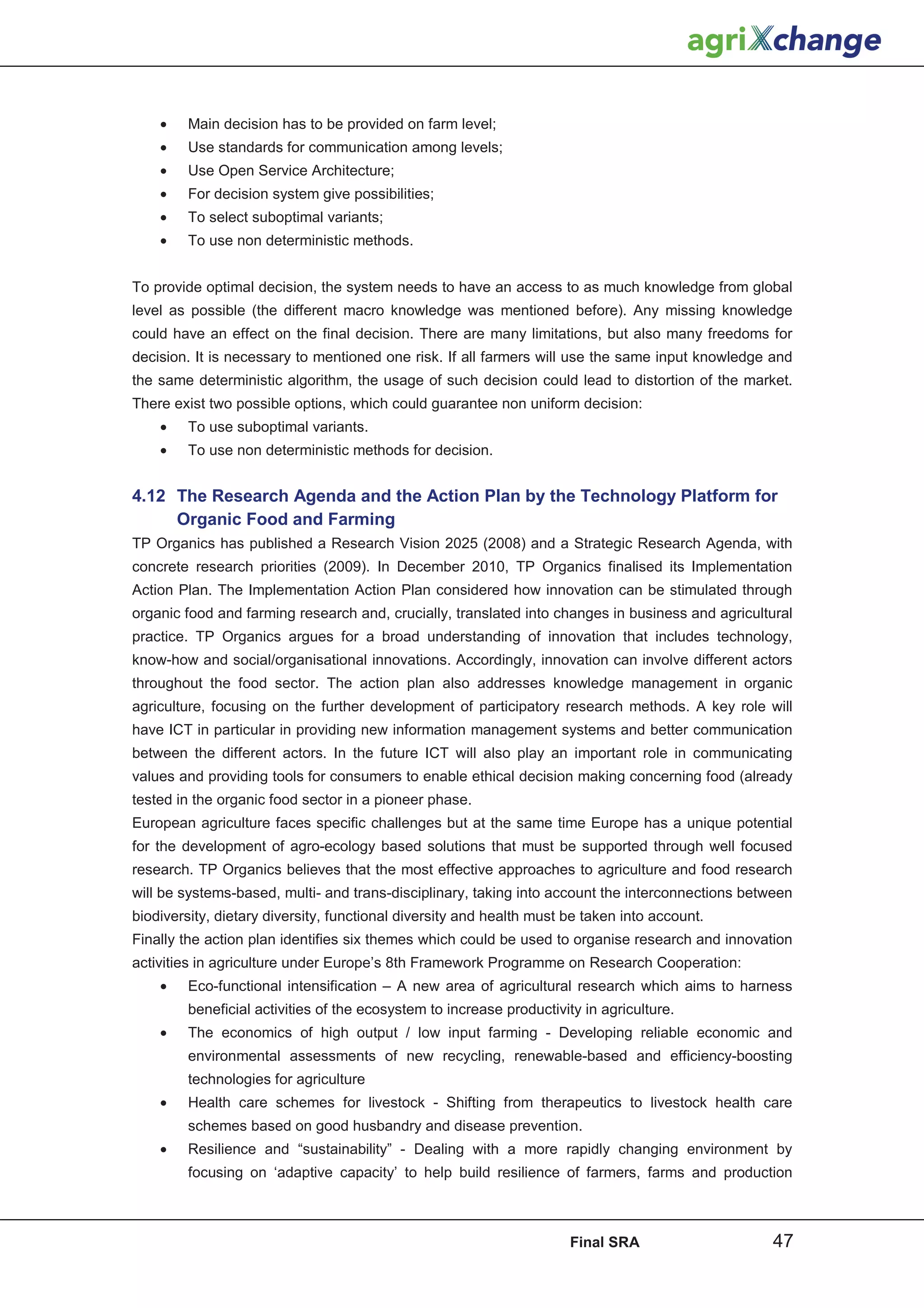 •    Main decision has to be provided on farm level;
    •    Use standards for communication among levels;
    •    Use Open Service Architecture;
    •    For decision system give possibilities;
    •    To select suboptimal variants;
    •    To use non deterministic methods.


To provide optimal decision, the system needs to have an access to as much knowledge from global
level as possible (the different macro knowledge was mentioned before). Any missing knowledge
could have an effect on the final decision. There are many limitations, but also many freedoms for
decision. It is necessary to mentioned one risk. If all farmers will use the same input knowledge and
the same deterministic algorithm, the usage of such decision could lead to distortion of the market.
There exist two possible options, which could guarantee non uniform decision:
    •    To use suboptimal variants.
    •    To use non deterministic methods for decision.


4.12 The Research Agenda and the Action Plan by the Technology Platform for
     Organic Food and Farming
TP Organics has published a Research Vision 2025 (2008) and a Strategic Research Agenda, with
concrete research priorities (2009). In December 2010, TP Organics finalised its Implementation
Action Plan. The Implementation Action Plan considered how innovation can be stimulated through
organic food and farming research and, crucially, translated into changes in business and agricultural
practice. TP Organics argues for a broad understanding of innovation that includes technology,
know-how and social/organisational innovations. Accordingly, innovation can involve different actors
throughout the food sector. The action plan also addresses knowledge management in organic
agriculture, focusing on the further development of participatory research methods. A key role will
have ICT in particular in providing new information management systems and better communication
between the different actors. In the future ICT will also play an important role in communicating
values and providing tools for consumers to enable ethical decision making concerning food (already
tested in the organic food sector in a pioneer phase.
European agriculture faces specific challenges but at the same time Europe has a unique potential
for the development of agro-ecology based solutions that must be supported through well focused
research. TP Organics believes that the most effective approaches to agriculture and food research
will be systems-based, multi- and trans-disciplinary, taking into account the interconnections between
biodiversity, dietary diversity, functional diversity and health must be taken into account.
Finally the action plan identifies six themes which could be used to organise research and innovation
activities in agriculture under Europe’s 8th Framework Programme on Research Cooperation:
    •   Eco-functional intensification – A new area of agricultural research which aims to harness
        beneficial activities of the ecosystem to increase productivity in agriculture.
    •    The economics of high output / low input farming - Developing reliable economic and
        environmental assessments of new recycling, renewable-based and efficiency-boosting
        technologies for agriculture
    •    Health care schemes for livestock - Shifting from therapeutics to livestock health care
        schemes based on good husbandry and disease prevention.
    •   Resilience and “sustainability” - Dealing with a more rapidly changing environment by
        focusing on ‘adaptive capacity’ to help build resilience of farmers, farms and production



                                                                      Final SRA                   47
 