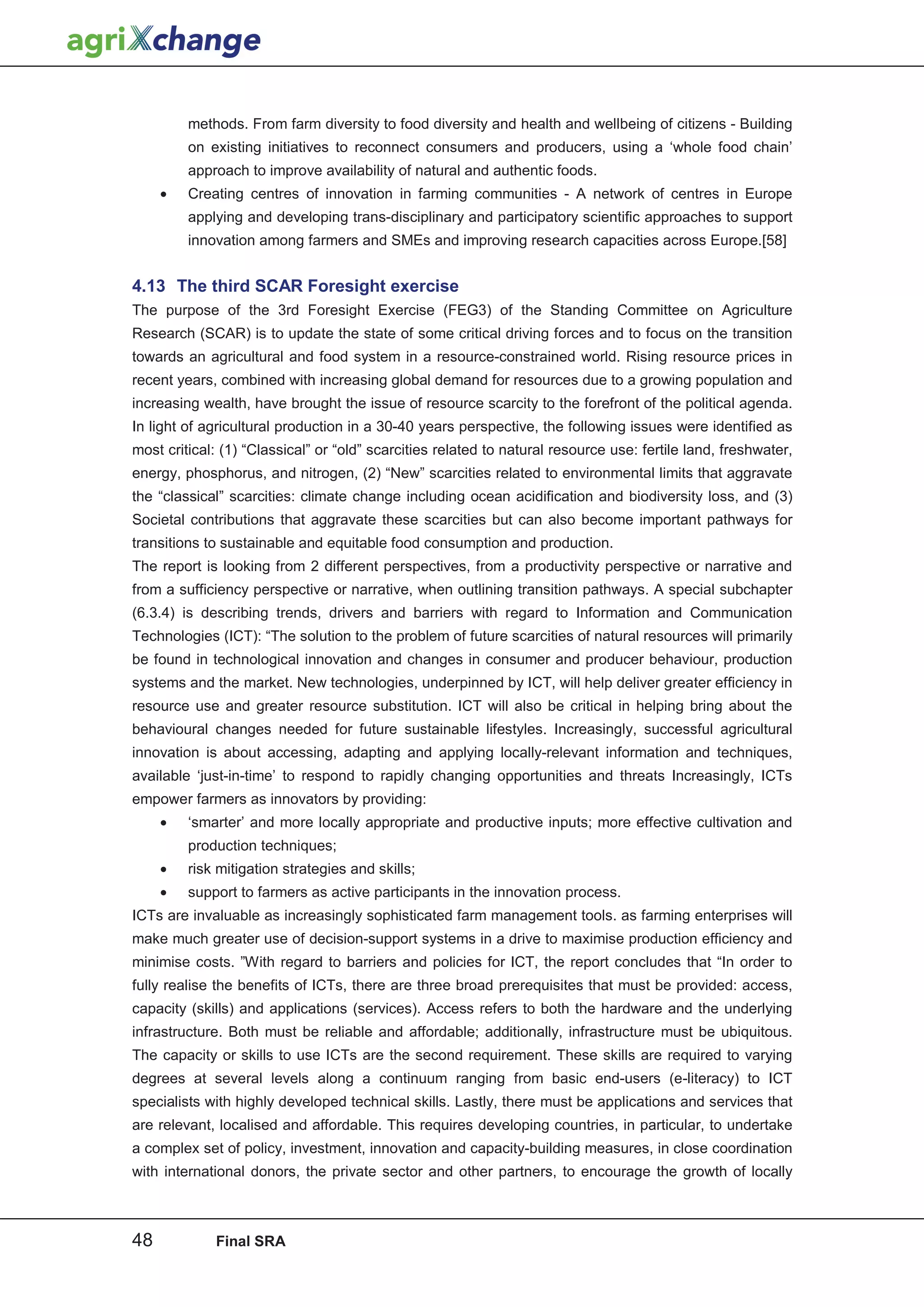 methods. From farm diversity to food diversity and health and wellbeing of citizens - Building
         on existing initiatives to reconnect consumers and producers, using a ‘whole food chain’
         approach to improve availability of natural and authentic foods.
     •   Creating centres of innovation in farming communities - A network of centres in Europe
         applying and developing trans-disciplinary and participatory scientific approaches to support
         innovation among farmers and SMEs and improving research capacities across Europe.[58]


4.13 The third SCAR Foresight exercise
The purpose of the 3rd Foresight Exercise (FEG3) of the Standing Committee on Agriculture
Research (SCAR) is to update the state of some critical driving forces and to focus on the transition
towards an agricultural and food system in a resource-constrained world. Rising resource prices in
recent years, combined with increasing global demand for resources due to a growing population and
increasing wealth, have brought the issue of resource scarcity to the forefront of the political agenda.
In light of agricultural production in a 30-40 years perspective, the following issues were identified as
most critical: (1) “Classical” or “old” scarcities related to natural resource use: fertile land, freshwater,
energy, phosphorus, and nitrogen, (2) “New” scarcities related to environmental limits that aggravate
the “classical” scarcities: climate change including ocean acidification and biodiversity loss, and (3)
Societal contributions that aggravate these scarcities but can also become important pathways for
transitions to sustainable and equitable food consumption and production.
The report is looking from 2 different perspectives, from a productivity perspective or narrative and
from a sufficiency perspective or narrative, when outlining transition pathways. A special subchapter
(6.3.4) is describing trends, drivers and barriers with regard to Information and Communication
Technologies (ICT): “The solution to the problem of future scarcities of natural resources will primarily
be found in technological innovation and changes in consumer and producer behaviour, production
systems and the market. New technologies, underpinned by ICT, will help deliver greater efficiency in
resource use and greater resource substitution. ICT will also be critical in helping bring about the
behavioural changes needed for future sustainable lifestyles. Increasingly, successful agricultural
innovation is about accessing, adapting and applying locally-relevant information and techniques,
available ‘just-in-time’ to respond to rapidly changing opportunities and threats Increasingly, ICTs
empower farmers as innovators by providing:
     •   ‘smarter’ and more locally appropriate and productive inputs; more effective cultivation and
         production techniques;
     •   risk mitigation strategies and skills;
     •   support to farmers as active participants in the innovation process.
ICTs are invaluable as increasingly sophisticated farm management tools. as farming enterprises will
make much greater use of decision-support systems in a drive to maximise production efficiency and
minimise costs. ”With regard to barriers and policies for ICT, the report concludes that “In order to
fully realise the benefits of ICTs, there are three broad prerequisites that must be provided: access,
capacity (skills) and applications (services). Access refers to both the hardware and the underlying
infrastructure. Both must be reliable and affordable; additionally, infrastructure must be ubiquitous.
The capacity or skills to use ICTs are the second requirement. These skills are required to varying
degrees at several levels along a continuum ranging from basic end-users (e-literacy) to ICT
specialists with highly developed technical skills. Lastly, there must be applications and services that
are relevant, localised and affordable. This requires developing countries, in particular, to undertake
a complex set of policy, investment, innovation and capacity-building measures, in close coordination
with international donors, the private sector and other partners, to encourage the growth of locally



48           Final SRA
 