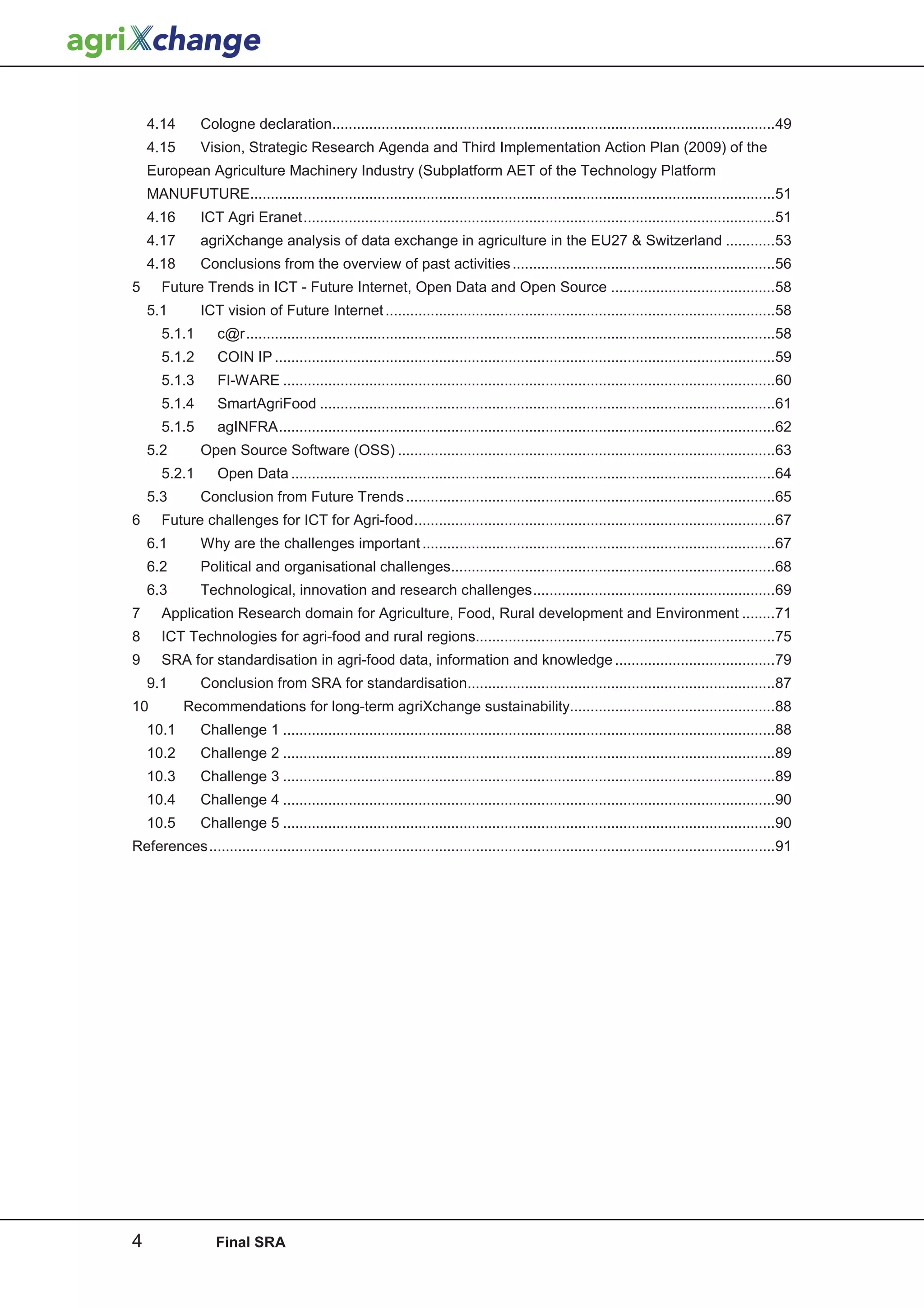4.14       Cologne declaration............................................................................................................49
    4.15       Vision, Strategic Research Agenda and Third Implementation Action Plan (2009) of the
    European Agriculture Machinery Industry (Subplatform AET of the Technology Platform
    MANUFUTURE................................................................................................................................51
    4.16       ICT Agri Eranet ...................................................................................................................51
    4.17       agriXchange analysis of data exchange in agriculture in the EU27 & Switzerland ............53
    4.18       Conclusions from the overview of past activities ................................................................56
5      Future Trends in ICT - Future Internet, Open Data and Open Source ........................................58
    5.1        ICT vision of Future Internet ...............................................................................................58
       5.1.1       c@r .................................................................................................................................58
       5.1.2       COIN IP ..........................................................................................................................59
       5.1.3       FI-WARE ........................................................................................................................60
       5.1.4       SmartAgriFood ...............................................................................................................61
       5.1.5       agINFRA .........................................................................................................................62
    5.2        Open Source Software (OSS) ............................................................................................63
       5.2.1       Open Data ......................................................................................................................64
    5.3        Conclusion from Future Trends ..........................................................................................65
6      Future challenges for ICT for Agri-food ........................................................................................67
    6.1        Why are the challenges important ......................................................................................67
    6.2        Political and organisational challenges...............................................................................68
    6.3        Technological, innovation and research challenges ...........................................................69
7      Application Research domain for Agriculture, Food, Rural development and Environment ........71
8      ICT Technologies for agri-food and rural regions.........................................................................75
9      SRA for standardisation in agri-food data, information and knowledge .......................................79
    9.1        Conclusion from SRA for standardisation...........................................................................87
10         Recommendations for long-term agriXchange sustainability..................................................88
    10.1       Challenge 1 ........................................................................................................................88
    10.2       Challenge 2 ........................................................................................................................89
    10.3       Challenge 3 ........................................................................................................................89
    10.4       Challenge 4 ........................................................................................................................90
    10.5       Challenge 5 ........................................................................................................................90
References ..........................................................................................................................................91




4                  Final SRA
 