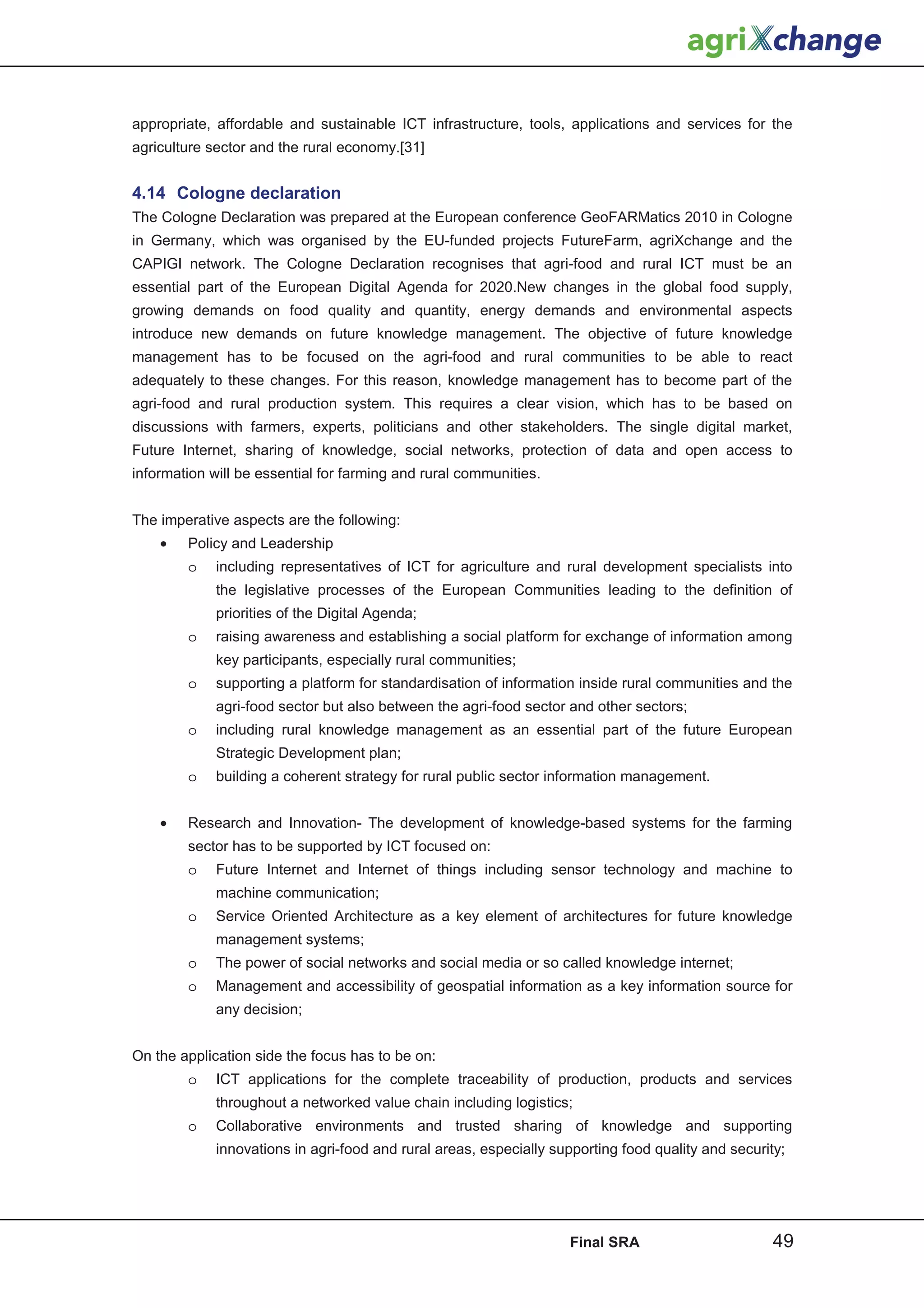appropriate, affordable and sustainable ICT infrastructure, tools, applications and services for the
agriculture sector and the rural economy.[31]


4.14 Cologne declaration
The Cologne Declaration was prepared at the European conference GeoFARMatics 2010 in Cologne
in Germany, which was organised by the EU-funded projects FutureFarm, agriXchange and the
CAPIGI network. The Cologne Declaration recognises that agri-food and rural ICT must be an
essential part of the European Digital Agenda for 2020.New changes in the global food supply,
growing demands on food quality and quantity, energy demands and environmental aspects
introduce new demands on future knowledge management. The objective of future knowledge
management has to be focused on the agri-food and rural communities to be able to react
adequately to these changes. For this reason, knowledge management has to become part of the
agri-food and rural production system. This requires a clear vision, which has to be based on
discussions with farmers, experts, politicians and other stakeholders. The single digital market,
Future Internet, sharing of knowledge, social networks, protection of data and open access to
information will be essential for farming and rural communities.


The imperative aspects are the following:
    •   Policy and Leadership
        o    including representatives of ICT for agriculture and rural development specialists into
             the legislative processes of the European Communities leading to the definition of
             priorities of the Digital Agenda;
        o    raising awareness and establishing a social platform for exchange of information among
             key participants, especially rural communities;
        o    supporting a platform for standardisation of information inside rural communities and the
             agri-food sector but also between the agri-food sector and other sectors;
        o    including rural knowledge management as an essential part of the future European
             Strategic Development plan;
        o    building a coherent strategy for rural public sector information management.


    •   Research and Innovation- The development of knowledge-based systems for the farming
        sector has to be supported by ICT focused on:
        o    Future Internet and Internet of things including sensor technology and machine to
             machine communication;
        o    Service Oriented Architecture as a key element of architectures for future knowledge
             management systems;
        o    The power of social networks and social media or so called knowledge internet;
        o    Management and accessibility of geospatial information as a key information source for
             any decision;


On the application side the focus has to be on:
        o    ICT applications for the complete traceability of production, products and services
             throughout a networked value chain including logistics;
        o    Collaborative environments and trusted sharing of knowledge and supporting
             innovations in agri-food and rural areas, especially supporting food quality and security;




                                                                    Final SRA                        49
 
