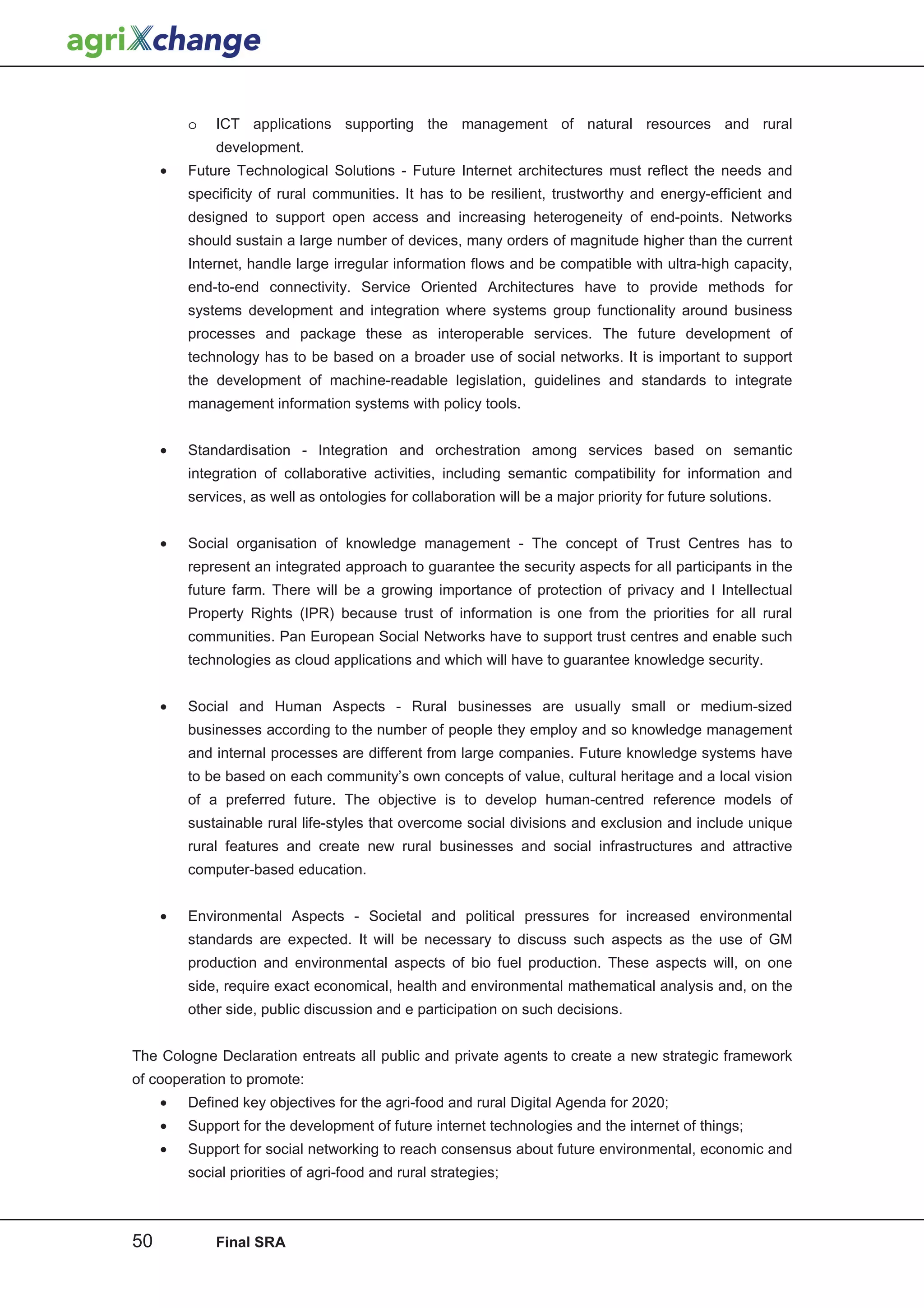 o   ICT applications supporting the management of natural resources and rural
             development.
     •   Future Technological Solutions - Future Internet architectures must reflect the needs and
         specificity of rural communities. It has to be resilient, trustworthy and energy-efficient and
         designed to support open access and increasing heterogeneity of end-points. Networks
         should sustain a large number of devices, many orders of magnitude higher than the current
         Internet, handle large irregular information flows and be compatible with ultra-high capacity,
         end-to-end connectivity. Service Oriented Architectures have to provide methods for
         systems development and integration where systems group functionality around business
         processes and package these as interoperable services. The future development of
         technology has to be based on a broader use of social networks. It is important to support
         the development of machine-readable legislation, guidelines and standards to integrate
         management information systems with policy tools.


     •   Standardisation - Integration and orchestration among services based on semantic
         integration of collaborative activities, including semantic compatibility for information and
         services, as well as ontologies for collaboration will be a major priority for future solutions.


     •   Social organisation of knowledge management - The concept of Trust Centres has to
         represent an integrated approach to guarantee the security aspects for all participants in the
         future farm. There will be a growing importance of protection of privacy and I Intellectual
         Property Rights (IPR) because trust of information is one from the priorities for all rural
         communities. Pan European Social Networks have to support trust centres and enable such
         technologies as cloud applications and which will have to guarantee knowledge security.


     •   Social and Human Aspects - Rural businesses are usually small or medium-sized
         businesses according to the number of people they employ and so knowledge management
         and internal processes are different from large companies. Future knowledge systems have
         to be based on each community’s own concepts of value, cultural heritage and a local vision
         of a preferred future. The objective is to develop human-centred reference models of
         sustainable rural life-styles that overcome social divisions and exclusion and include unique
         rural features and create new rural businesses and social infrastructures and attractive
         computer-based education.


     •   Environmental Aspects - Societal and political pressures for increased environmental
         standards are expected. It will be necessary to discuss such aspects as the use of GM
         production and environmental aspects of bio fuel production. These aspects will, on one
         side, require exact economical, health and environmental mathematical analysis and, on the
         other side, public discussion and e participation on such decisions.


The Cologne Declaration entreats all public and private agents to create a new strategic framework
of cooperation to promote:
     •   Defined key objectives for the agri-food and rural Digital Agenda for 2020;
     •   Support for the development of future internet technologies and the internet of things;
     •   Support for social networking to reach consensus about future environmental, economic and
         social priorities of agri-food and rural strategies;



50           Final SRA
 