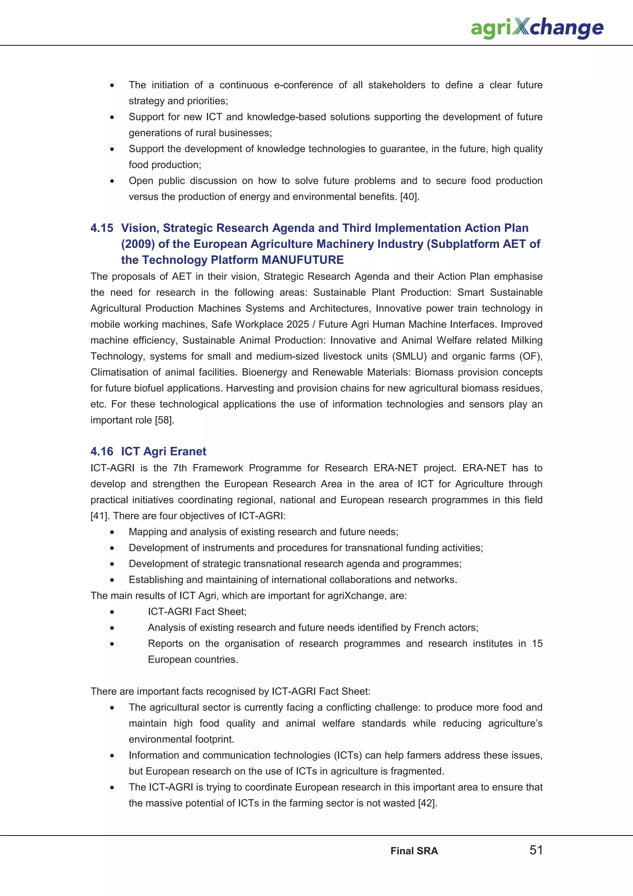 •    The initiation of a continuous e-conference of all stakeholders to define a clear future
         strategy and priorities;
    •    Support for new ICT and knowledge-based solutions supporting the development of future
         generations of rural businesses;
    •    Support the development of knowledge technologies to guarantee, in the future, high quality
         food production;
    •    Open public discussion on how to solve future problems and to secure food production
         versus the production of energy and environmental benefits. [40].


4.15 Vision, Strategic Research Agenda and Third Implementation Action Plan
     (2009) of the European Agriculture Machinery Industry (Subplatform AET of
     the Technology Platform MANUFUTURE
The proposals of AET in their vision, Strategic Research Agenda and their Action Plan emphasise
the need for research in the following areas: Sustainable Plant Production: Smart Sustainable
Agricultural Production Machines Systems and Architectures, Innovative power train technology in
mobile working machines, Safe Workplace 2025 / Future Agri Human Machine Interfaces. Improved
machine efficiency, Sustainable Animal Production: Innovative and Animal Welfare related Milking
Technology, systems for small and medium-sized livestock units (SMLU) and organic farms (OF),
Climatisation of animal facilities. Bioenergy and Renewable Materials: Biomass provision concepts
for future biofuel applications. Harvesting and provision chains for new agricultural biomass residues,
etc. For these technological applications the use of information technologies and sensors play an
important role [58].


4.16 ICT Agri Eranet
ICT-AGRI is the 7th Framework Programme for Research ERA-NET project. ERA-NET has to
develop and strengthen the European Research Area in the area of ICT for Agriculture through
practical initiatives coordinating regional, national and European research programmes in this field
[41]. There are four objectives of ICT-AGRI:
    •    Mapping and analysis of existing research and future needs;
    •    Development of instruments and procedures for transnational funding activities;
    •    Development of strategic transnational research agenda and programmes;
    •    Establishing and maintaining of international collaborations and networks.
The main results of ICT Agri, which are important for agriXchange, are:
    •        ICT-AGRI Fact Sheet;
    •        Analysis of existing research and future needs identified by French actors;
    •        Reports on the organisation of research programmes and research institutes in 15
             European countries.


There are important facts recognised by ICT-AGRI Fact Sheet:
    •    The agricultural sector is currently facing a conflicting challenge: to produce more food and
         maintain high food quality and animal welfare standards while reducing agriculture’s
         environmental footprint.
    •    Information and communication technologies (ICTs) can help farmers address these issues,
         but European research on the use of ICTs in agriculture is fragmented.
    •    The ICT-AGRI is trying to coordinate European research in this important area to ensure that
         the massive potential of ICTs in the farming sector is not wasted [42].



                                                                     Final SRA                     51
 