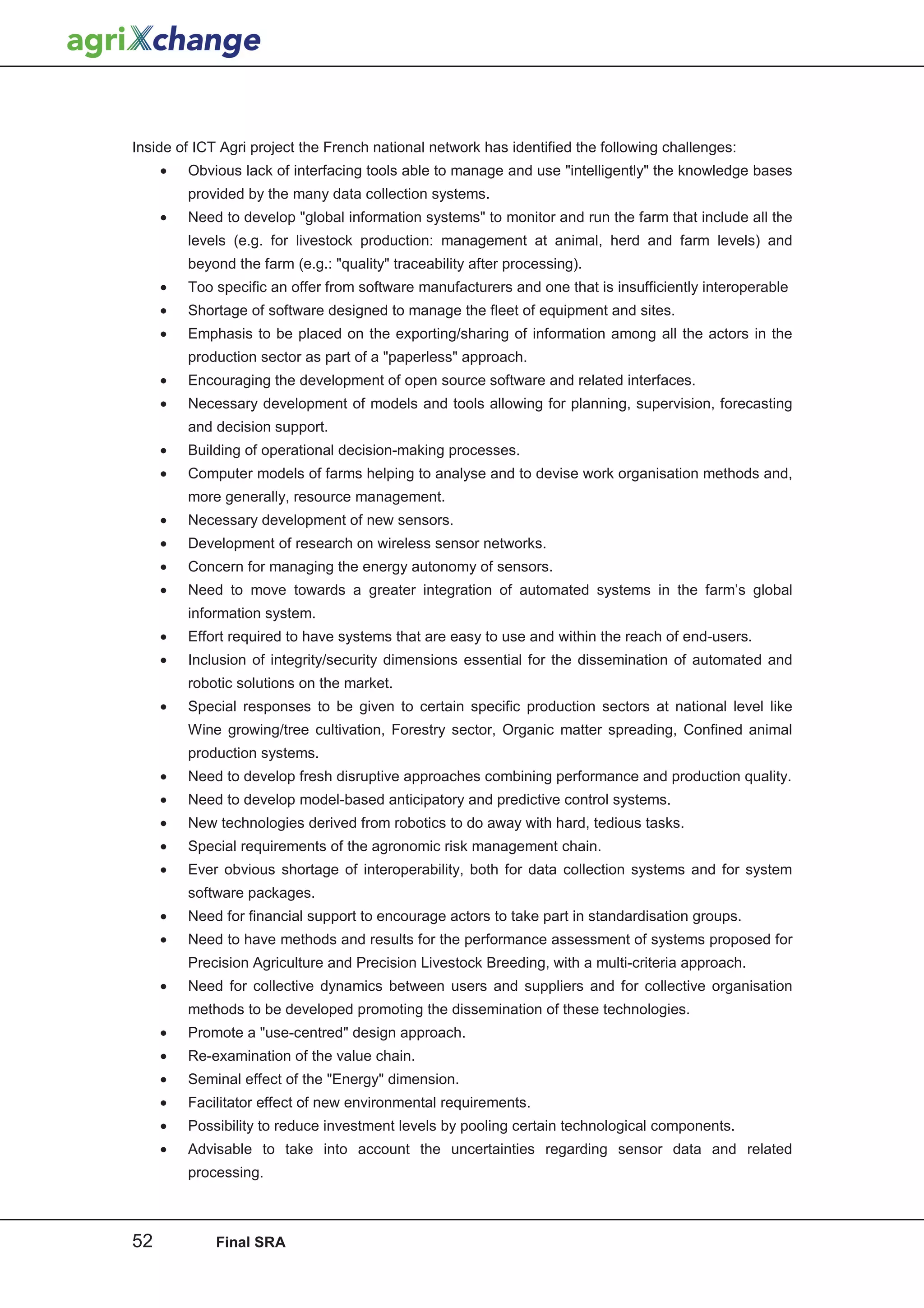 Inside of ICT Agri project the French national network has identified the following challenges:
     •   Obvious lack of interfacing tools able to manage and use intelligently the knowledge bases
         provided by the many data collection systems.
     •   Need to develop global information systems to monitor and run the farm that include all the
         levels (e.g. for livestock production: management at animal, herd and farm levels) and
         beyond the farm (e.g.: quality traceability after processing).
     •   Too specific an offer from software manufacturers and one that is insufficiently interoperable
     •   Shortage of software designed to manage the fleet of equipment and sites.
     •   Emphasis to be placed on the exporting/sharing of information among all the actors in the
         production sector as part of a paperless approach.
     •   Encouraging the development of open source software and related interfaces.
     •   Necessary development of models and tools allowing for planning, supervision, forecasting
         and decision support.
     •   Building of operational decision-making processes.
     •   Computer models of farms helping to analyse and to devise work organisation methods and,
         more generally, resource management.
     •   Necessary development of new sensors.
     •   Development of research on wireless sensor networks.
     •   Concern for managing the energy autonomy of sensors.
     •   Need to move towards a greater integration of automated systems in the farm’s global
         information system.
     •   Effort required to have systems that are easy to use and within the reach of end-users.
     •   Inclusion of integrity/security dimensions essential for the dissemination of automated and
         robotic solutions on the market.
     •   Special responses to be given to certain specific production sectors at national level like
         Wine growing/tree cultivation, Forestry sector, Organic matter spreading, Confined animal
         production systems.
     •   Need to develop fresh disruptive approaches combining performance and production quality.
     •   Need to develop model-based anticipatory and predictive control systems.
     •   New technologies derived from robotics to do away with hard, tedious tasks.
     •   Special requirements of the agronomic risk management chain.
     •   Ever obvious shortage of interoperability, both for data collection systems and for system
         software packages.
     •   Need for financial support to encourage actors to take part in standardisation groups.
     •   Need to have methods and results for the performance assessment of systems proposed for
         Precision Agriculture and Precision Livestock Breeding, with a multi-criteria approach.
     •   Need for collective dynamics between users and suppliers and for collective organisation
         methods to be developed promoting the dissemination of these technologies.
     •   Promote a use-centred design approach.
     •   Re-examination of the value chain.
     •   Seminal effect of the Energy dimension.
     •   Facilitator effect of new environmental requirements.
     •   Possibility to reduce investment levels by pooling certain technological components.
     •   Advisable to take into account the uncertainties regarding sensor data and related
         processing.



52           Final SRA
 