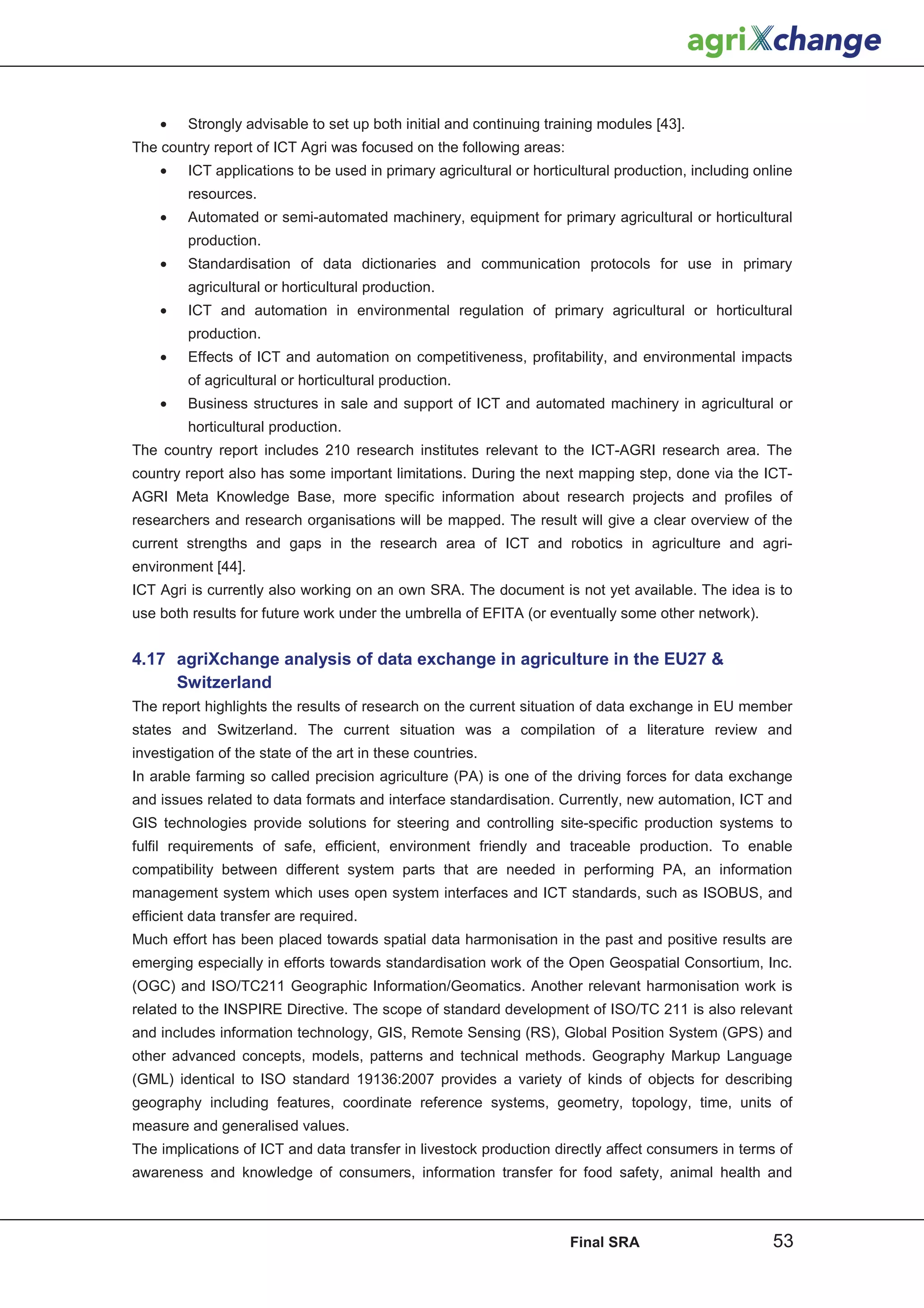 •    Strongly advisable to set up both initial and continuing training modules [43].
The country report of ICT Agri was focused on the following areas:
    •    ICT applications to be used in primary agricultural or horticultural production, including online
         resources.
    •    Automated or semi-automated machinery, equipment for primary agricultural or horticultural
         production.
    •    Standardisation of data dictionaries and communication protocols for use in primary
         agricultural or horticultural production.
    •    ICT and automation in environmental regulation of primary agricultural or horticultural
         production.
    •    Effects of ICT and automation on competitiveness, profitability, and environmental impacts
         of agricultural or horticultural production.
    •    Business structures in sale and support of ICT and automated machinery in agricultural or
         horticultural production.
The country report includes 210 research institutes relevant to the ICT-AGRI research area. The
country report also has some important limitations. During the next mapping step, done via the ICT-
AGRI Meta Knowledge Base, more specific information about research projects and profiles of
researchers and research organisations will be mapped. The result will give a clear overview of the
current strengths and gaps in the research area of ICT and robotics in agriculture and agri-
environment [44].
ICT Agri is currently also working on an own SRA. The document is not yet available. The idea is to
use both results for future work under the umbrella of EFITA (or eventually some other network).


4.17 agriXchange analysis of data exchange in agriculture in the EU27 
     Switzerland
The report highlights the results of research on the current situation of data exchange in EU member
states and Switzerland. The current situation was a compilation of a literature review and
investigation of the state of the art in these countries.
In arable farming so called precision agriculture (PA) is one of the driving forces for data exchange
and issues related to data formats and interface standardisation. Currently, new automation, ICT and
GIS technologies provide solutions for steering and controlling site-specific production systems to
fulfil requirements of safe, efficient, environment friendly and traceable production. To enable
compatibility between different system parts that are needed in performing PA, an information
management system which uses open system interfaces and ICT standards, such as ISOBUS, and
efficient data transfer are required.
Much effort has been placed towards spatial data harmonisation in the past and positive results are
emerging especially in efforts towards standardisation work of the Open Geospatial Consortium, Inc.
(OGC) and ISO/TC211 Geographic Information/Geomatics. Another relevant harmonisation work is
related to the INSPIRE Directive. The scope of standard development of ISO/TC 211 is also relevant
and includes information technology, GIS, Remote Sensing (RS), Global Position System (GPS) and
other advanced concepts, models, patterns and technical methods. Geography Markup Language
(GML) identical to ISO standard 19136:2007 provides a variety of kinds of objects for describing
geography including features, coordinate reference systems, geometry, topology, time, units of
measure and generalised values.
The implications of ICT and data transfer in livestock production directly affect consumers in terms of
awareness and knowledge of consumers, information transfer for food safety, animal health and



                                                                      Final SRA                       53
 