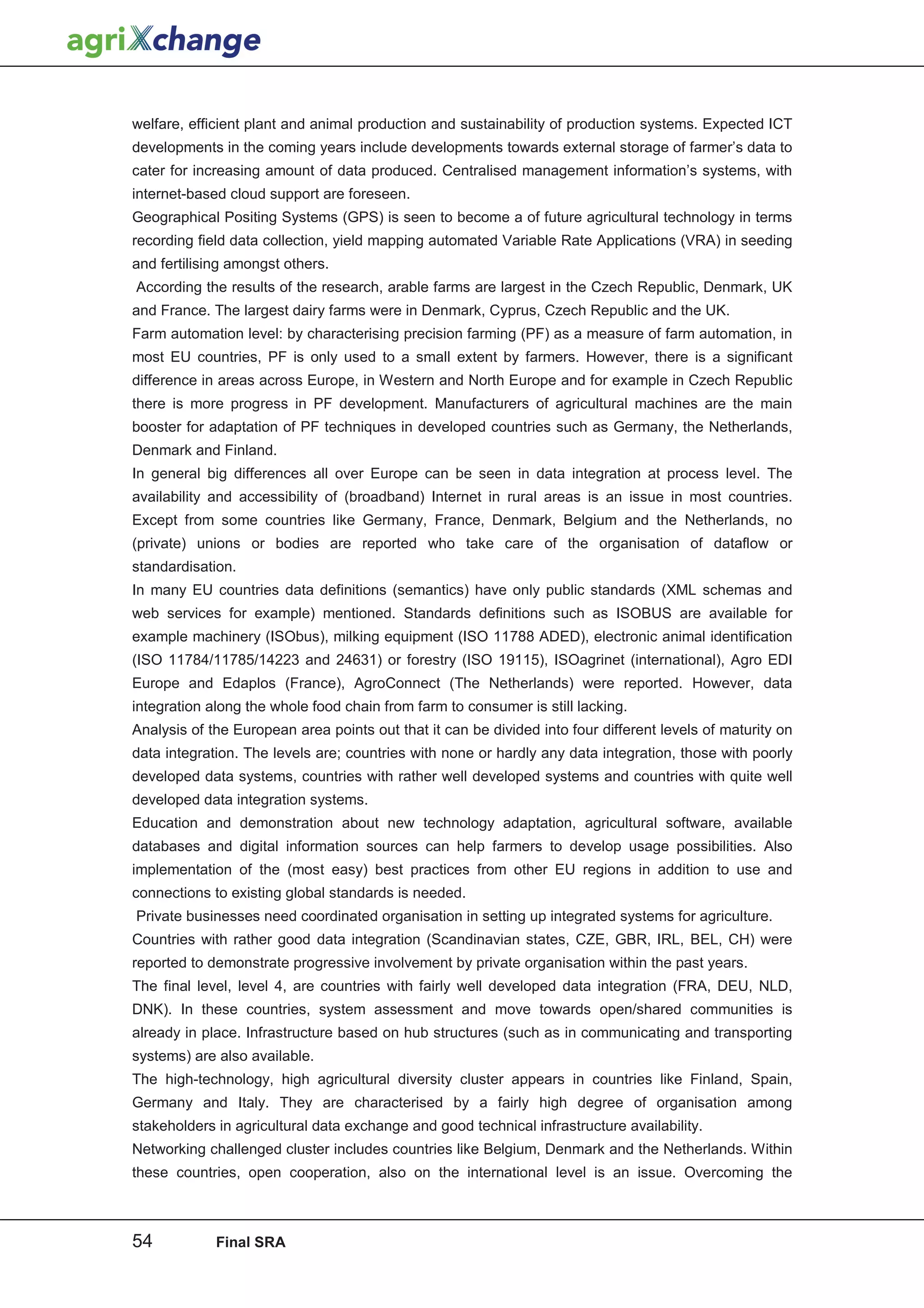 welfare, efficient plant and animal production and sustainability of production systems. Expected ICT
developments in the coming years include developments towards external storage of farmer’s data to
cater for increasing amount of data produced. Centralised management information’s systems, with
internet-based cloud support are foreseen.
Geographical Positing Systems (GPS) is seen to become a of future agricultural technology in terms
recording field data collection, yield mapping automated Variable Rate Applications (VRA) in seeding
and fertilising amongst others.
According the results of the research, arable farms are largest in the Czech Republic, Denmark, UK
and France. The largest dairy farms were in Denmark, Cyprus, Czech Republic and the UK.
Farm automation level: by characterising precision farming (PF) as a measure of farm automation, in
most EU countries, PF is only used to a small extent by farmers. However, there is a significant
difference in areas across Europe, in Western and North Europe and for example in Czech Republic
there is more progress in PF development. Manufacturers of agricultural machines are the main
booster for adaptation of PF techniques in developed countries such as Germany, the Netherlands,
Denmark and Finland.
In general big differences all over Europe can be seen in data integration at process level. The
availability and accessibility of (broadband) Internet in rural areas is an issue in most countries.
Except from some countries like Germany, France, Denmark, Belgium and the Netherlands, no
(private) unions or bodies are reported who take care of the organisation of dataflow or
standardisation.
In many EU countries data definitions (semantics) have only public standards (XML schemas and
web services for example) mentioned. Standards definitions such as ISOBUS are available for
example machinery (ISObus), milking equipment (ISO 11788 ADED), electronic animal identification
(ISO 11784/11785/14223 and 24631) or forestry (ISO 19115), ISOagrinet (international), Agro EDI
Europe and Edaplos (France), AgroConnect (The Netherlands) were reported. However, data
integration along the whole food chain from farm to consumer is still lacking.
Analysis of the European area points out that it can be divided into four different levels of maturity on
data integration. The levels are; countries with none or hardly any data integration, those with poorly
developed data systems, countries with rather well developed systems and countries with quite well
developed data integration systems.
Education and demonstration about new technology adaptation, agricultural software, available
databases and digital information sources can help farmers to develop usage possibilities. Also
implementation of the (most easy) best practices from other EU regions in addition to use and
connections to existing global standards is needed.
Private businesses need coordinated organisation in setting up integrated systems for agriculture.
Countries with rather good data integration (Scandinavian states, CZE, GBR, IRL, BEL, CH) were
reported to demonstrate progressive involvement by private organisation within the past years.
The final level, level 4, are countries with fairly well developed data integration (FRA, DEU, NLD,
DNK). In these countries, system assessment and move towards open/shared communities is
already in place. Infrastructure based on hub structures (such as in communicating and transporting
systems) are also available.
The high-technology, high agricultural diversity cluster appears in countries like Finland, Spain,
Germany and Italy. They are characterised by a fairly high degree of organisation among
stakeholders in agricultural data exchange and good technical infrastructure availability.
Networking challenged cluster includes countries like Belgium, Denmark and the Netherlands. Within
these countries, open cooperation, also on the international level is an issue. Overcoming the



54           Final SRA
 